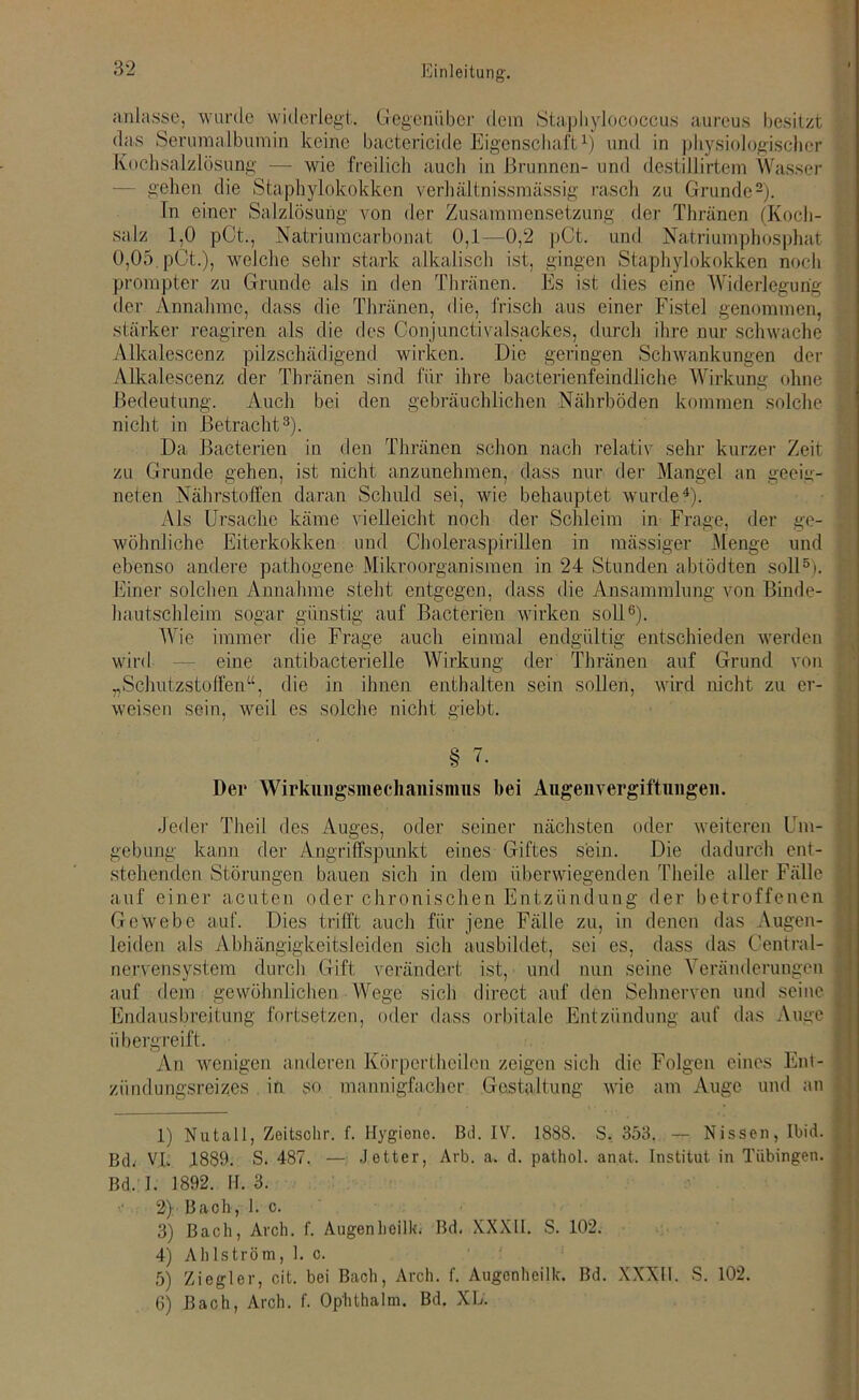 anlasse, wurde widerlegt. Gegenüber dem Staphylococcus aureus besitzt das Serumalbumin keine bactcricide Eigenschaft1) und in physiologischer Kochsalzlösung — wie freilich auch in Brunnen- und destillirtem Wasser - gehen die Staphylokokken verhältnissmässig rasch zu Grunde2). In einer Salzlösung von der Zusammensetzung der Thräncn (Koch- salz 1,0 pCt., Natriumcarbonat 0,1——0,2 pCt. und Natriumphosphat 0,05. pCt.), welche sehr stark alkalisch ist, gingen Staphylokokken noch prompter zu Grunde als in den Thränen. Es ist dies eine Widerlegung der Annahme, dass die Thränen, die, frisch aus einer Fistel genommen, stärker reagiren als die des Oonjunctivalsackes, durch ihre nur schwache Alkalescenz pilzschädigend wirken. Die geringen Schwankungen der Alkalescenz der Thränen sind für ihre bacterienfeindliche Wirkung ohne Bedeutung. Auch bei den gebräuchlichen Nährböden kommen solche nicht in Betracht3). Da Bacterien in den Thränen schon nach relativ sehr kurzer Zeit zu Grunde gehen, ist nicht anzunehmen, dass nur der Mangel an geeig- neten Nährstoffen daran Schuld sei, wie behauptet wurde4). Als Ursache käme vielleicht noch der Schleim in Frage, der ge- wöhnliche Eiterkokken und Choleraspirillen in massiger Menge und ebenso andere pathogene Mikroorganismen in 24 Stunden abtödten soll5). Einer solchen Annahme steht entgegen, dass die Ansammlung von Binde- hautschleim sogar günstig auf Bacterien wirken soll6). Wie immer die Frage auch einmal endgültig entschieden werden wird — eine antibacterielle Wirkung der Thränen auf Grund von „Schutzstoffen“, die in ihnen enthalten sein sollen, wird nicht zu er- weisen sein, weil es solche nicht giebt. § 7. Der Wirkiiiigsmechanisnms bei Augen Vergiftungen. Jeder Theil des Auges, oder seiner nächsten oder weiteren Um- gebung kann der Angriffspunkt eines Giftes sein. Die dadurch ent- stehenden Störungen bauen sich in dem überwiegenden Tlieile aller Fälle auf einer acuten oder chronischen Entzündung der betroffenen Gewebe auf. Dies trifft auch für jene Fälle zu, in denen das Augen- leiden als Abhängigkeitsleiden sich ausbildet, sei es, dass das Ceutral- ne.rvensystem durch Gift verändert ist, und nun seine Veränderungen auf dem gewöhnlichen Wege sich direct auf den Sehnerven und seine Endausbreitung fortsetzen, oder dass orbitale Entzündung auf das Auge übergreift. An wenigen anderen Körpertheilen zeigen sich die Folgen eines Ent- zündungsreizes in so mannigfacher Gestaltung wie am Auge und an 1) Nutall, Zeitsohr. f. Hygiene. Bd. IV. 1888. S. 353. — Nissen, Ibid. Bck VI. 1889. S. 487. —j fetter, Arb. a. d. pathol. anat. Institut in Tübingen. Bd. I. 1892. II. 3. 2) Bach, 1. c. 3) Bach, Arch. f. Augenheilk. Bd. XXXII. S. 102. 4) Ahlström, 1. c. 5) Ziegler, cit. bei Bach, Arch. f. Augenheilk. Bd. XXXII. S. 102. 6) Bach, Arch. f. Ophthalm. Bd. XL.