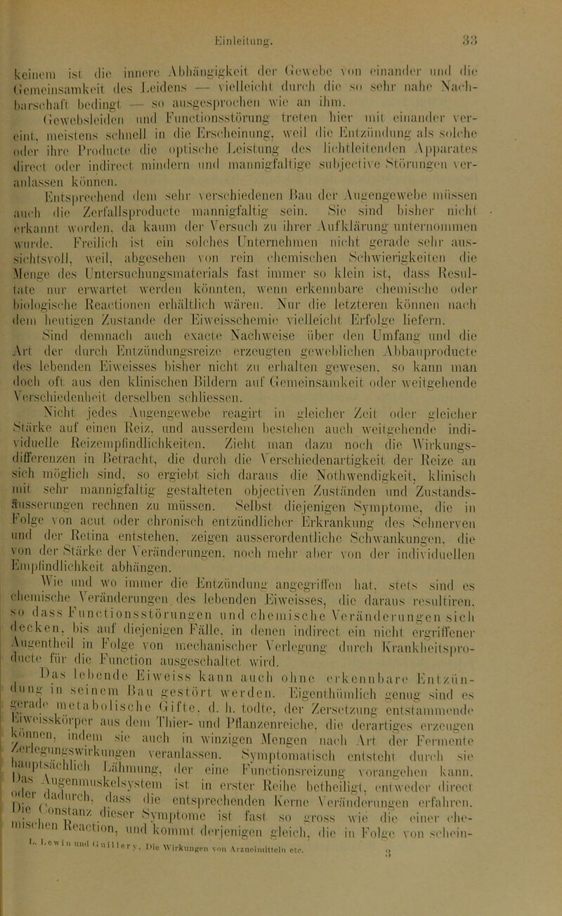 keinem ist die innere Abhängigkeit der Gewebe von einander und die Gemeinsamkeit des Leidens — vielleicht durch die so sehr nahe Nach- barschaft bedingt — so ausgesprochen wie an ihm. Gcwebsleiden und Functionsstörung treten hier mit einander ver- tont. meistens schnell in die Erscheinung, weil die Entzündung als solche oder ihre l'roducte die optische Leistung des licht leitenden Apparates direct oder indirect mindern und mannigfaltige subjective Störungen ver- anlassen können. Entsprechend dem sehr verschiedenen Lau der Augengewebe müssen auch die Zerfallsproductc mannigfaltig sein. Sie sind bisher nicht erkannt worden, da kaum der Versuch zu ihrer Aufklärung unternommen wurde. Freilich ist ein solches Unternehmen nicht gerade sehr ans- sichtsvoll, weil, abgesehen von rein chemischen Schwierigkeilen die Menge des Untersichungsmatcrials fast immer so klein ist, dass Resul- tate nur erwartet werden könnten, wenn erkennbare chemische oder biologische Reactiorten erhältlich wären. Nur die letzteren können nach dem heutigen Zustande der Eiweisschemie vielleicht Erfolge liefern. Sind demnach auch exacte Nachweise über den Umfang und die Art der durch Entzündungsreize erzeugten geweblichen Abbauproducte des lebenden Eiweisses bisher nicht zu erhalten gewesen, so kann man doch oft aus den klinischen Bildern auf Gemeinsamkeit oder weitgehende Verschiedenheit derselben sehIiessen. Nicht jedes Augengewebe reagirt in gleicher Zeit oder gleicher Stärke auf einen Reiz, und ausserdem bestehen auch weitgehende indi- viduelle Reizemplindlichkeiten. Zieht man dazu noch die AVirkungs- differeuzen in Befracht, die durch die Verschiedenartigkeit der Reize an sich möglich sind, so ergiebt sich daraus die Nothwendigkeit. klinisch mit sein- mannigfaltig gestalteten objectiven Zuständen und Zustands- äusserungen rechnen zu müssen. Selbst diejenigen Symptome, die in folge von acut oder chronisch entzündlicher Erkrankung des Sehnerven und der Retina entstehen, zeigen ausserordentliche Schwankungen, die von der Stärke der Veränderungen, noch mehr aber von der individuellen Empfindlichkeit abhängen. AVie mul wo immer die Entzündung angegriffen hat. stets sind es chemische ^Veränderungen des lebenden Eiweisses, die daraus resultiren. so dass Functionsstörungen und chemische Veränderungen sich •lecken, bis aul diejenigen Fälle, in denen indirect ein nicht ergriffener Auiienlheil in folge von mechanischer Verlegung durch kranklleitspro- ducte für die Function ausgeschaltet wird. Las lebende Eiweiss kann auch ohne erkennbare Entziin- • unij in seinem Bau gestört werden. Eigenthiimlich genug sind es gerado ■metabolische Gifte, d. h. todtc, der Zersetzung entstammende uv(iss cüi pci aus dem I hier-und Pflanzenreiche, die derartiges erzeugen 'imen, indem sic auch in winzigen Mengen nach Art der Fermente /u'riegungswirkungen veranlassen. Symptomatisch entsteht durch sie •mp sachlich Lähmung, der eine FutfCtionsreizung vorangehen kann. .S ' uöen'nuskelsystem ist in erster Reihe betheiligt, entweder direct •i < a( u|( h. dass die entsprechenden Kerne Veränderungen erfahren, i • . yn*dnz dieser Symptome ist fast so gross wie die einer che- ( n <'acllon, und kommt derjenigen gleich, die in Folge von schein- ’° 1  Uni1 '‘»illery, Oie Wirkungen von Arzneimitteln ote. .>