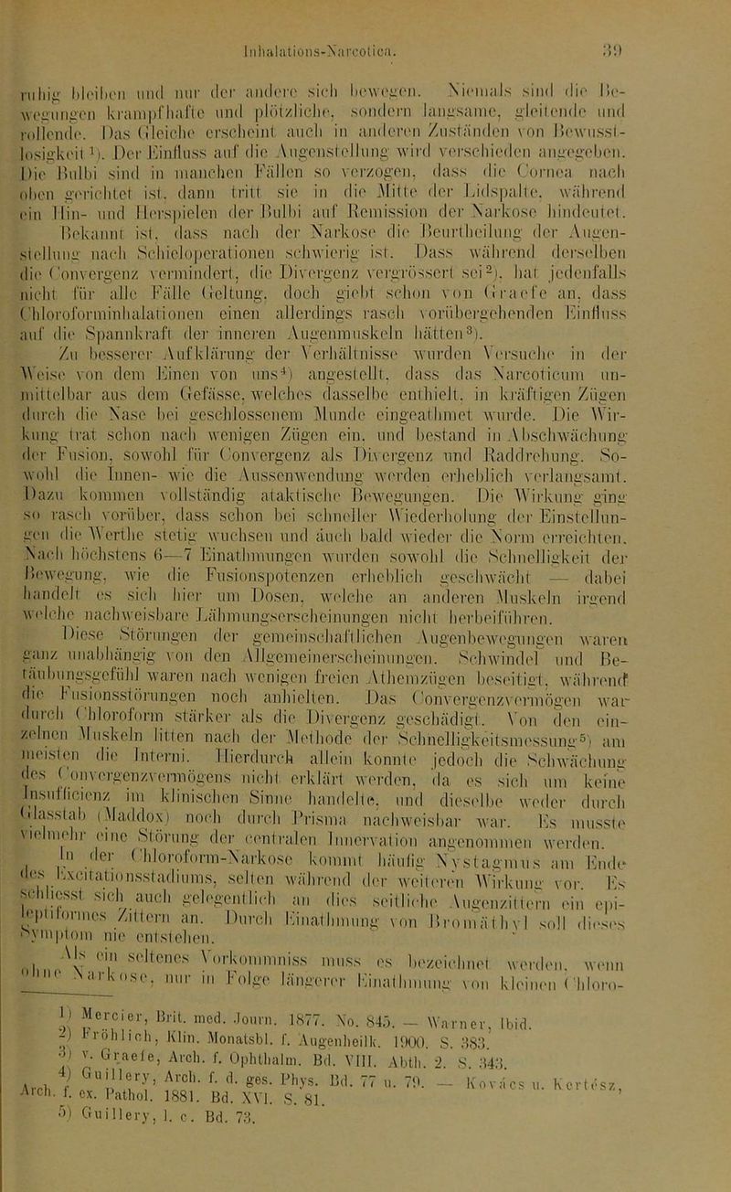 ruhig bleihon mul nur der andere sich bewegen. .Niemals sind die I»e- wegungen krampfhafte und plötzliche, sondern langsame, gleitende und rollende. Das bleiche erschein! auch in anderen Zuständen von Bewusst- losigkeit 1). Der Einfluss auf die A.ugcnstelJung wird verschieden angegeben. Die Bulbi sind in manchen Fällen so verzogen, dass die Cornea nach oben gerichtet ist., dann tritt sie in die Mitte der Lidspalte, während ein Hin- und fierspielen der Bulbi auf Remission der Narkose hindeutet. Bekannt ist. dass nach der Narkose die Beurtheilung der Augen- stellung nach Schicloperationen schwierig ist. Dass während derselben die Convergcnz vermindert, die Divergenz vergrössert sei2), hat jedenfalls nicht für alle Fälle Leitung, doch giebt schon von Grade an. dass ( hloroforminhalationen einen allerdings rasch vorübergehenden Einfluss auf die Spannkraft der inneren Augenmuskeln hätten3). Zu besserer Aufklärung der Verhältnisse wurden Versuche in der 'Weise von dem Einen von uns4) angestellt, dass das Nareoticum un- mittelbar aus dem Gefässe. welches dasselbe enthielt, in kräftigen Zügen durch die Nase hei geschlossenem Munde eingcaihmet wurde. Die Wir- kung trat, schon nach wenigen Zügen ein. und bestand in Abschwächung der Fusion, sowohl für Convergcnz als Divergenz und Raddrehung. So- wohl die Innen- wie die Aussenwendung werden erheblich verlangsamt. Dazu kommen vollständig ataktische Bewegungen. Die W irkung ging so rasch vorüber, dass schon bei schnelle]- W iederhoiung der Einstellun- gen die Werth e stetig wuchsen und auch bald wieder die Norm erreichten. Nach höchstens 6—7 Einathmungen wurden sowohl die Schnelligkeit der Bewegung, wie die Fusionspotenzen erheblich geschwächt — dabei handelt es sich hier um Dosen, welche an anderen .Muskeln irgend welche nachweisbare Lähmungserscheinungen nicht herbeiführen. Diese Störungen der gemeinscha fl liehen Augenbewegungen waren ganz unabhängig von den Allgemeinerscheinungen. Schwindel und Be- täubungsgefühl waren nach wenigen freien Athemzügen beseitigt, während1 die I usionsstörungen noch anhielten. Das Convergenzv ermögeu war durch ( hloroform stärker als die Divergenz geschädigt. Von den ein- zelnen Muskeln litten nach der Methode der Schnelligkeitsmessung5) am meisten die Jnterni. Hierdurch allein konnte jedoch die Schwächung des Convergenzvermögens nicht erklärt werden, da es sich um keine Insullicienz im klinischen Sinne handelte, und dieselbe weder durch dass (ab (Maddox) noch durch Brisma nachweisbar war. Es musste vielmehr eine Störung der centralen Innervation angenommen werden. In der ( hloroform-Narkose kommt häulia Nvstagmus am Ende «les Kxcitationsstacliums, selten während der weiteren Wirkung vor. Es ■ 1 l‘:ssl s'ch auch gelegentlich an dies seitliche Augenzittern ein epi- leptilorinos Zittern an. Durch Final Innung von Bromäthvl soll dieses nvmptom me entstehen. 0l,n/v. °in S(,|tcncs y°rk#‘mniss muss es bezeichnet werden, wenn ‘ (l 1 'ns< ; 1,111 hi folge längerer Einathmung von kleinen ( hloro- f!e.r.cier’ Brit- mcd- Jonrn. 1877. No. 845. — Warner, tbid. -) roh lieh. Klin. Monatsbl. f. Augenhöhle. 1900. S. 383. ■>) v. Graefe, Aroh. f. Ophtbalin. Bd. VIII. Abtli. 2. S 343 Arch f ;iUpnrJC Aco1'- f- geS‘ Ph-ys- Bd* 77 u- - Koväcs u. Kertesz, A,ch-/• o*. Pathol. 1881. Bd. XVI. S. 81. 5) Guillery, i. c. Bd. 73.
