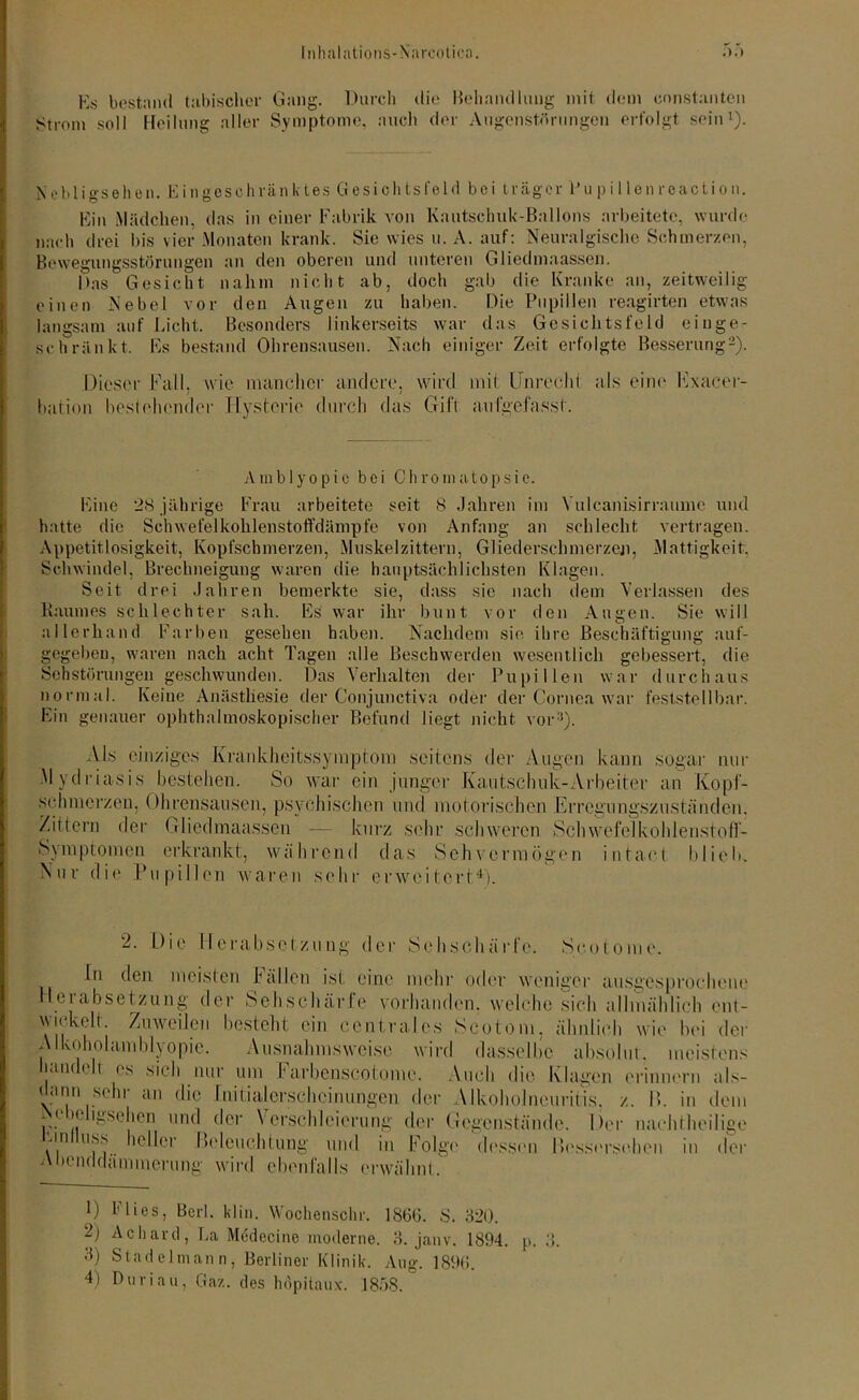 Es bestaiul tabischer Gang. Durch die Behandlung mit dem cnnstanten Strom soll Heilung aller Symptome, auch der Augenstöningen erfolgt sein1). Ncbligs elfen. Ein ge schränk tes Gesichtsfeld bei träger Pu p i 1 lenreactio n. Ein Mädchen, das in einer Fabrik von Kautschuk-Ballons arbeitete, wurde nach drei bis vier Monaten krank. Sie wies u. A. auf: Neuralgische Schmerzen, Bewegungsstörungen an den oberen und unteren Gliedmaassen. Das Gesicht nahm nicht ab, doch gab die Kranke an, zeitweilig einen Nebel vor den Augen zu haben. Die Pupillen reagirten etwas langsam auf Licht. Besonders linkerseits war das Gesichtsfeld einge- schränkt. Es bestand Ohrensausen. Nach einiger Zeit erfolgte Besserung2). Dieser Fall, wie mancher andere, wird mit Unrecht als eine Exacer- bation bestehender Hysterie durch das Gift anfgefasst. Amblyopie bei 0 h ro in ato p s i e. Eine 28 jährige Frau arbeitete seit 8 Jahren im Yulcanisirraumc und hatte die Schwefelkohlenstoffdämpfe von Anfang an schlecht vertragen. Appetitlosigkeit, Kopfschmerzen, Muskelzittern, Gliederschmerzen, Mattigkeit, Schwindel, Brechneigung waren die hauptsächlichsten Klagen. Seit drei Jahren bemerkte sie, dass sie nach dem Verlassen des Baumes schlechter sah. Es war ihr bunt vor den Augen. Sie will allerhand Farben gesehen haben. Nachdem sie ihre Beschäftigung auf- gegeben, waren nach acht Tagen alle Beschwerden wesentlich gebessert, die Sehstörungen geschwunden. Das Verhalten der Pupillen war durchaus normal. Keine Anästhesie der Conjunctiva oder der Cornea war feststellbar. Ein genauer ophthalmoskopischer Befund liegt nicht vor3). Als einziges Krankheitssymptom seitens der Augen kann sogar nur Mydriasis bestellen. So war ein junger Kautschuk-Arbeiter an Kopf- schmerzen, Ohrensausen, psychischen und motorischen 'Erregungszuständen. Zittern der Gliedmaassen — kurz sehr schweren Schwefelkohlenstoff- Symptomen erkrankt, während das Sehvermögen intael blieb. Nur die Pupillen waren sehr erweitert4). 2. Die Herabsetzung der Sehschärfe. Seotome. ln clen meisten Fallen ist eine mehr oder weniger ausgesprochene Herabsetzung der Sehschärfe vorhanden, welche sich allmählich ent- wickelt. Zuweilen besteht ein centrales Scotom, ähnlich wie bei der Alkoholamblyopie. Ausnahmsweise wird dasselbe absolut, meistens handelt es sich nur um Farbcnscotome. Auch die Klagen erinnern als- dann sehr an die Initialerscheinungen der Alkoholneuritis. z. P>. in dem Nebchgsehen und der Verschleierung der Gegenstände. Der nacht heilige un uss heller Beleuchtung und in Folge dessen liessersehen in der Abenddämmerung wird ebenfalls erwähnt. 1) flies, Berl. kl in. Wochenschr. 186(1. S. 320. 2; Achard, La Medccine moderne. 3. janv. 1894. p. 3. 3) Stadelmann, Berliner Klinik. Ang. 189(1.