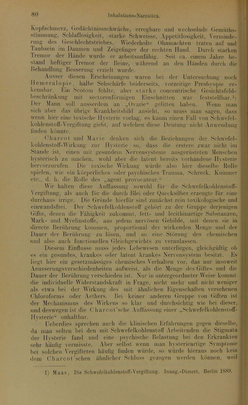 Kopfschmerz, Gedächtnissschwäche, erregbare und wechselnde (iemiitli.s- stinnnuug, Schlaflosigkeit, starke Schweisse, Appetitlosigkeit, Verminde- rung des Geschlechtstriebes. Wiederholte Olmmachten traten auf und raubsein im Daumen und Zeigefinger der rechten Hand. Durch starken I remor der Hände wurde er arbeitsunfähig. Seil ca. einem Jahre be- stand heftiger Tremor der Beine, während an den Händen durch die Behandlung Besserung erzielt wurde. Ausser diesen Erscheinungen waren bei der Untersuchung noch Hemeralopie, halbe Sehschärfe beiderseits, vorzeitige Presbyopie er- kennbar. Ein Scotom fehlte, aber starke concentrische Gesichtsfcld- beschränkung mit sectorenlormigen Einschnitten war feststellbar.1; Der Mann soll ausserdem an „Ovaric“ gelitten haben. Wenn man sich aber das übrige Krankheitsbild ansieht, so muss man sagen, dass wenn hier eine toxische Hysterie vorlag, es kaum einen Fall von Schwefel- kohlenstoff-Vergiftung gicbt, auf welchen diese Deutung nicht Anwendung linden könnte. ('harcot und Marie denken sich die Beziehungen der Schwefel- kohlenstoff-Wirkung zur Hysterie so, dass die ersten.- zwar nicht im Stande ist, einen mit gesundem Nervensysteme ausgerüsteten Menschen hysterisch zu machen, wohl aber die latent bereits vorhandene Hysterie hervorzurufen. Die toxische Wirkung würde also hier dieselbe Rolle spielen, wie ein körperliches oder psychisches Trauma. Schreck. Kummer etc., d. h. die Rolle des „agent provocateur.“ Wir halten diese Auffassung sowohl, für die Schwefelkohlenstoff- Vergiftung, als auch für die durch Blei oder Quecksilber erzeugte für eine durchaus irrige. Die Gründe hierfür sind zunächst rein toxikologische und einwandsfrei. Der Schwefelkohlenstoff gehört zu der Gruppe derjenigen Gifte, denen die Fähigkeit zukömmt; fett- und lecithinartige Substanzen, Mark- und Myelinstoffe, aus jedem nervösen Gebilde, mit denen sie in <1 irecte Berührung kommen, proportional der wirkenden Menge und der Dauer der Berührung zu lösen, und so eine Störung des chemischen und also auch functioneilen Gleichgewichts zu veranlassen. Diesem Einflüsse muss jedes Lebewesen unterliegen, gleichgültig ob es ein gesundes, krankes oder latent krankes Nervensystem besitzt. Es liegt hier ein gesetztnässiges chemisches Verhalten vor. das nur insoweit Aeusserungsvcrschiedenheiten aufweist, als die Menge dos Giftes und die Dauer der Berührung verschieden ist. Nur in untergeordneter Weise kommt die individuelle Widerstandskraft in Frage, nicht mehr und nicht, weniger als etwa bei der Wirkung des mit ähnlichen Eigenschaften versehenen Chloroforms oder Aethers. Bei keiner anderen Gruppe von Liften ist der Mechanismus des Wirkens so klar und durchsichtig wie bei dieser, und deswegen ist die Charcot’sche Auffassung einer „Schwefelkohlenstoff- Hysterie“ unhaltbar. Uebcrdies sprechen auch die klinischen Erfahrungen gegen dieselbe, da man selten bei den mit Schwefelkohlenstoff Arbeitenden die Stigmata der Hysterie fand und eine psychische Belastung bei den Erkrankten sehr häufig vermisste. Aber selbst wenn man hysterieartige Symptome bei solchen Vergift eien häufig linden würde, so würde hieraus noch kein dem Oharcot’schon ähnlicher Schluss gezogen werden können, weil 1) Maas, Die Schwefelkohlenstoff-Vergiftung. Inaug.-Dissert. Berlin 1889.