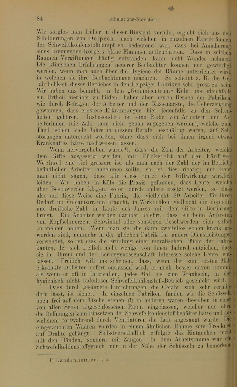 Wie sorglos man Irülier in dieser Hinsicht verfuhr, ergiebt sich aus den Schilderungen von Delpech, nach welclien in einzelnen Fabrikräumei der Schwefelkohlenstoffdampf so bedeutend war, dass bei Annäherung eines brennenden Körpers blaue Flammen aufleuchteten. Dass in solchen Räumen Vergiftungen häufig entstanden, kann nicht Wunder nehmen. Die klinischen Erfahrungen neuerer Beobachter können nur gewürdigt werden, wenn man auch über die Hygiene der Räume unterrichtet wird, in welchen sie ihre Beobachtungen machten. So scheint z. B. die Ge- fährlichkeit dieses Betriebes in den Leipziger Fabriken sehr gross zu sein. Wir haben uns bemüht, in dem „Gummicentrum“ Köln uns gleichfalls ein Urtheil hierüber zu bilden, haben aber durch Besuch der Fabriken, wie durch Befragen der Arbeiter und der Kassenärzte, die Ueberzeugung gewonnen, dass ernstere Erkrankungen hier jedenfalls zu den Selten- heiten gehören. Insbesondere ist eine Reihe von Arbeitern und Aq beiterinnen (die Zahl kann nicht genau angegeben werden), welche zum Theil schon viele Jahre in diesem Berufe beschäftigt waren, auf Seh- störungen untersucht worden, ohne dass sich hei ihnen irgend etwas Krankhaftes hätte nachweisen lassen. Wenn hervorgehoben wurde1), dass die Zahl der Arbeiter, welche dem Gifte ausgesetzt werden, mit Rücksicht auf den häufigen Wechsel eine viel grössere ist, als man nach der Zahl der im Betriebe befindlichen Arbeiter annehmen sollte, so ist dies richtig; nur kann man nicht sagen, dass alle diese unter der Giftwirkung wirklich leiden. Wir haben in Köln die Praxis gefunden, dass Leute, welche über Beschwerden klagen, sofort durch andere ersetzt werden, so dass also auf diese Weise eine Fabrik, die vielleicht 20 Arbeiter für ihren Bedarf im Vulcanisirraum braucht, in Wirklichkeit vielleicht die doppelte und dreifache Zahl im Laufe des Jahres mit dem Gifte in Berührung bringt. Die Arbeiter werden darüber belehrt, dass sie beim Auftreten von Kopfschmerzen, Schwindel oder sonstigen Beschwerden sich sofort zu melden haben. Wenn man sie, die dann zweifellos schon krank ge- worden sind, nunmehr in der gleichen Fabrik für andere Dienstleistungen verwendet, so ist dies die Erfüllung einer moralischen Pflicht der Fabri- kanten, der sich freilich nicht wenige von ihnen dadurch entziehen, dass sie in ihrem und der Berufsgenossenschaft Interesse solche Leute ent- lassen. Freilich will uns scheinen, dass, wenn der zum ersten .Male erkrankte Arbeiter sofort entlassen wird, er noch besser davon kommt, als wenn er oft in Intervallen, jedes Mal bis zum Kranksein, in den hygienisch nicht tadellosen Schwefelkohlenstoff-Betrieb geschickt wird, j Dass durch geeignete Einrichtungen die Gefahr sich sehr vermin- dern lässt, ist sicher. In einzelnen Fabriken fanden wir die Schüsseln noch frei auf dem Tische stehen, (!) in anderen waren dieselben in einen von allen Seiten abgeschlossenen Raum eingelassen, welcher nur oben die Oeffnungen zum Einsetzen der Schwefelkohlenstoff behälter hatte und aus welchem fortwährend durch Ventilatoren die Luft abgesaugt wurde. Die eingetauchten Waafen wurden in einem ähnlichen Raume zum Trocknen auf Drähte gehängt. Selbstverständlich erfolgte das Eintauchen nicht mit den Händen, sondern mit Zangen. In dem Arbeitsraume war ein Schwefelkohlenstoffgeruch nur in der Nähe der Schüsseln zu bemerken.