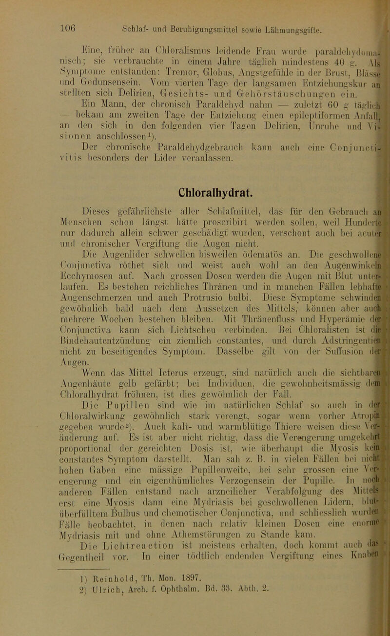 Eine, trüber an CJiloralisrans leidende Frau wurde paraldehydonia- nisch; sie verbrauchte in einem Jahre täglich mindestens 40 g. Als Symptome entstanden: Tremor, Globus, Angstgefühle in der Brust, Blässe und Gedunsensein. \ om vierten Tage der langsamen Entziehungskur an stellten sich Delirien, Gesichts- und Gehörstäuschungen ein. Ein Mann, der chronisch Paraldehyd nahm — zuletzt 60 g täglich bekam am zweiten Tage der Entziehung einen epileptiformen Anfall, an den sich in den folgenden vier Tagen Delirien, Unruhe und Vi- sionen anschlossen1). Der chronische Paraldeliydgebrauch kann auch ('ine Conjuncti- vitis besonders der Lider veranlassen. Chloralhydrat. Dieses gefährlichste aller Schlafmittel, das für den Gebrauch an Menschen schon längst hätte proscribirt werden sollen, weil Hunderte nur dadurch allein schwer geschädigt wurden, verschont auch bei acuter und chronischer Vergiftung die Augen nicht. Die Augenlider schwellen bisweilen ödematös an. Die geschwollene Conjunctiva röthet sich und weist auch wohl an den Augenwinkeln Ecchymosen auf. Nach grossen Dosen werden die Augen mit Blut unter- laufen. Es bestehen reichliches TI tränen und in manchen Fällen lebhafte Augenschmerzen und auch Protrusio bulbi. Diese Symptome schwinden gewöhnlich bald nach dem Aussetzen des Mittels, können aber auch mehrere Wochen bestehen bleiben. Mit Thränenfluss und Hyperämie der Conjunctiva kann sich Lichtscheu verbinden. Bei Chloralisten ist die Bindehautentzündung ein ziemlich constantcs, und durch Adstringenden nicht zu beseitigendes Symptom. Dasselbe gilt von der Suffusion der Augen. Wenn das Mittel Icterus erzeugt, sind natürlich auch die sichtbaren Augen!läute gelb gefärbt; bei Individuen, die gewohnheitsmässig dem Chloralhydrat Löhnen, ist dies gewöhnlich der Fall. Die Pupillen sind wie im natürlichen Schlaf so auch in der Chloralwirkung gewöhnlich stark verengt, sogar wenn vorher Atropin gegeben wurde2). Auch kalt- und warmblütige Thiere weisen diese VeJ ünderung auf. Es ist aber nicht richtig, dass die Verengerung umgekehrt proportional der gereichten Dosis ist, wie überhaupt die Myosis kein constantcs Symptom darstellt. Man sah z. B. in vielen Fällen bei nicht hohen Gaben eine massige Pupillcnweite, bei sehr grossen eine \cr- engcrung und ein cigcnthümlichcs Verzogensein der Pupille. In noch V anderen Fällen entstand nach arzneilicher Verabfolgung des Mittels erst eine Myosis dann eine Mydriasis bei geschwollenen Lidern, blujt- überfülltcm Bulbus und chemotischcr Conjunctiva, und schliesslich wurdet' Fälle beobachtet, in denen nach relativ kleinen Dosen eine enorme Mvdriasis mit und ohne Athemstörungen zu Stande kam. Die Lichtreaction ist meistens erhalten, doch kommt auch das G('gentheil vor. In einer tödtlieh endenden Vergiftung eines Knaben 1) Reinhold, Th. Mon. 1897. 2) Ulrich, Avch. f. Ophthalm. Bd. 33. Abth. 2.