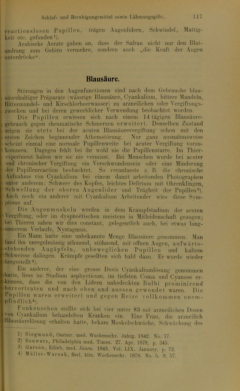 reactionslosen Pupillen, trägen Augenlidern, Schwindel, Mattig- keit etc. gefunden1). Arabische Aerzte gaben an, dass der Safran nicht nur den Blut- andrang zum Gehirn vermehre, sondern auch „die Kraft der Äugen unterdrücke“. Blausäure. Störungen in den Augenfunctionen sind nach dem Gebrauche blau- sährehaltiger Präparate (wässrige Blausäure, Cyankalium, bittere Mandeln, Bittermandel- und Kirschlorbeerwasser) zu arzneilichen oder Vergiftungs- zwecken und bei deren gewerblicher Verwendung beobachtet worden. Die Pupillen erwiesen sich nach einem 14 tägigen Blausäure- gebrauch gegen rheumatische Schmerzen erweitert. Denselben Zustand zeigen sie stets bei der acuten Blausäurevergiftung schon mit den ersten Zeichen beginnender Athcmstörung. Nur ganz ausnahmsweise scheint einmal eine normale Pupillenweite bei acuter Vergiftung vorzu- kommen. Dagegen fehlt bei ihr wohl nie die Pupillenstarre. Im Thier- experiment haben wir sie nie vermisst. Bei Menschen wurde bei acuter und chronischer Vergiftung ein Verschwundensein oder eine Minderung der Pupillenreaction beobachtet. So veranlasste z. B. die chronische Aufnahme von Cyankalium bei einem damit arbeitenden Photographen unter anderem: Schwere des Kopfes, leichtes Delirium mit Ohrenklingen, Schwellung der oberen Augenlider und Trägheit der Pupillen2). Auch noch ein anderer mit Cyankalium Arbeitender wies diese Sym- ptome auf. Die Augenmuskeln werden in dem Krampfstadium der acuten Vergiftung, oder im dyspnoetischen meistens in Mitleidenschaft gezogen; bei Thieren sahen wir dies constant, gelegentlich auch, bei etwas lang- •samerem V erlaufe, Nystagmus. Bin Mann hatte eine unbekannte Menge Blausäure genommen. Man fand ihn unregelmässig athmend, stöhnend, mit offnen Augen, aufwärts- •stehenden Augäpfeln, unbeweglichen Pupillen und kaltem -Schwcisse daliegen. Krämpfe gesellten sich bald dazu. Er wurde wieder hergestellt3). Bin anderer, der eine grosse Dosis Cyankaliumlösung genommen hatte, liess im Stadium asphycticum, im tiefsten Coma und Cyanose er- kennen, dass die von den Lidern unbedeckten Bulbi prominirend iheivortraten und nach oben und aussen gewendet waren. Die Pupillen waren erweitert und gegen Reize vollkommen unem- pfindlich4). Funkensehen stellte sich bei vier unter 83 mil arzneilichen Dosen \on Cyankalium behandelten Kranken ein. Eine Frau, die arzneilich lausäutelösung erhalten hatte, bekam Muskelschwäche, Schwächung des 1) Siegmund, Oesterr. med. Wochenscliv. Jahrg. 1842. No. 17. 2) Souwers, Philadelphia med. Times. 27. Apr. 1878. p. 345. 3) Garson, Edinb. med. Journ. 1843. Vol. L1X. January. p. 72. 4) Müller-Warnek, Beil. klin. Wochenschr. 1878. No. 5. S. 57.