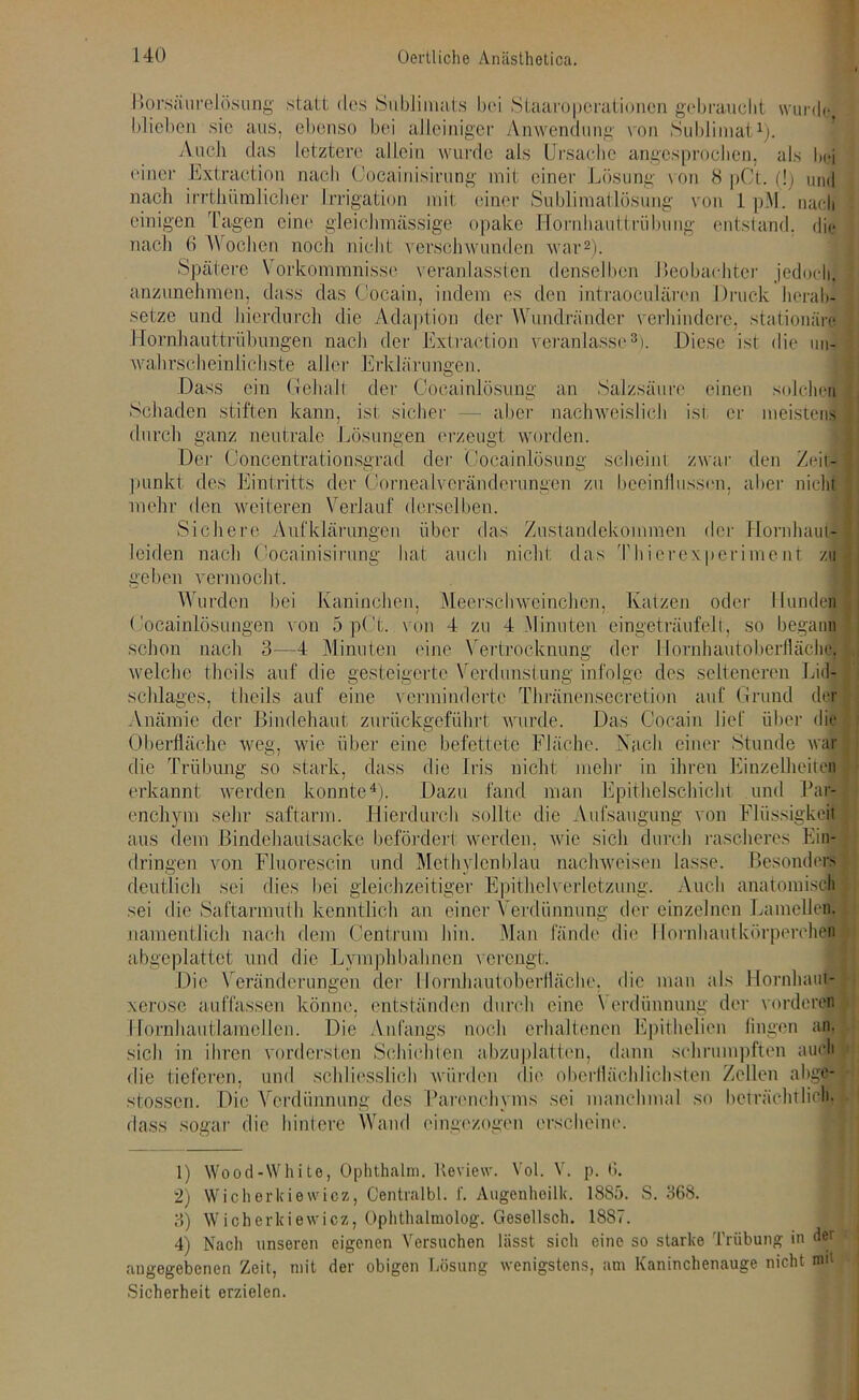 ßorsaiirelösung statt dos Sublimats bei Staaroperationen gebraucht wurde blieben sic aus. ebenso bei alleiniger Anwendung von Sublimat1). Auch das letztere allein wurde als Ursache angesprochen, als bei einer Extraction nach Cocainisirung mit einer Lösung von 8 pCt. (!) und nach irrthümlicher Irrigation mit einer Sublimatlösung von 1 pM. nach einigen Tagen eine gleichmässige opake Hornhauttrübung entstand, die nach 0 Wochen noch nicht verschwunden war2). Spätere Vorkommnisse veranlassten denselben Beobachter jedoch, anzunehmen, dass das Cocain, indem es den intraoeulären Druck herab- setze und hierdurch die Adaption der Wundränder verhindere, stationäre Hornhauttrübungen nach der Extraction veranlasse3). Diese ist die un- wahrscheinlichste aller Erklärungen. Dass ein Gehalt der Cocainlösung an Salzsäure einen solchen Schaden stiften kann, ist sicher — aber nachweislich ist er meistens durch ganz neutrale Lösungen erzeugt worden. Der Ooncentrationsgrad der 'Cocainlösung scheint zwar den Zeit- punkt des Eintritts der Cornealveränderungen zu beeinflussen, aber nicht mehr den weiteren Verlauf derselben. Sichere Aufklärungen über das Zustandekommen der Hornhaut- leiden nach Cocainisirung hat auch nicht das Thierexperiment zu geben vermocht. Wurden bei Kaninchen, Meerschweinchen, Katzen oder Hunden Cocainlösungen von 5 pCt. von 4 zu 4 Minuten eingeträufelt, so begann schon nach 3—4 Minuten ('ine Vertrocknung der I lornhautoberfläche, welche thcils auf die gesteigerte Verdunstung infolge des selteneren Lid- schlages, tlieils auf eine verminderte Thränensecretion auf Grund der Anämie der Bindehaut zurückgeführt wurde. Das Cocain lief über die Oberfläche weg, wie über eine befettetc Fläche. Nach einer Stunde war die Trübung so stark, dass die Iris nicht mehr in ihren Einzelheiten erkannt werden konnte4). Dazu fand man Epithelschicht und Par- enchym sehr saftarm. Hierdurch sollte die Aufsaugung von Flüssigkeit aus dem Bindehautsacke befördert werden, wie sich durch rascheres Ein- dringen von Fluorescin und Methylenblau nachweiseil lasse. Besonders deutlich sei dies bei gleichzeitiger Epithelverletzung. Auch anatomisch sei die Saftarmuth kenntlich an einer Verdünnung der einzelnen Lamellen, namentlich nach dem Centrum bin. Man fände die I lornhautkörperchen abgeplattet und die Lympbbahncn verengt. Die Veränderungen der Ilornhautoberfläche, die man als Hornhaut- xerose auffassen könne, entständen durch eine Verdünnung der vorderen Hornhautlamellen. Die Anfangs noch erhaltenen Epithelien fingen an. sich in ihren vordersten Schichten abzuplatten, dann schrumpften auch die tieferen, und schliesslich würden die oberflächlichsten Zellen abge- stossen. Die Verdünnung des Parenchyms sei manchmal so beträchtlich, dass sogar die hintere Wand eingezogen erscheine. 1) Wood-White, Ophthalm. Keview. Vol. V. p. 6. 2) Wiclierkiewicz, Centralbl. f. Augenhoilk. 1885. S. 368. 3) Wicherkiewicz, Ophthalmolog. Gesellsch. 18S7. 4) Nach unseren eigenen Versuchen lässt sich eine so starke Trübung in der angegebenen Zeit, mit der obigen Lösung wenigstens, am Kaninchenauge nicht nut Sicherheit erzielen.