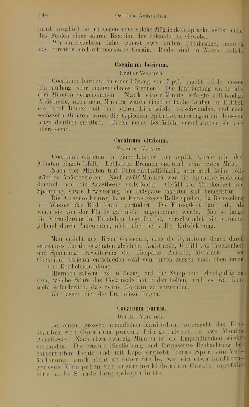 haut möglich sein: gegen eine solche Möglichkeit spräche selbst nicht das Fehlen einer sauren Rcaction der behandelten Gewebe. Wir untersuchten daher zuerst zwei andere Cocainsalze, nämlich das borsaure und citronensaure Cocain. Beide sind in Wasser löslich. Cocainum boricum in einer Lösung von 5 pCt. macht bei der ersten Kinträufiung sehr unangenehmes Brennen. Die Einträuflung wurde alle drei Minuten vorgenommen. Nach einer Minute erfolgte vollständige Anästhesie, nach neun Minuten waren einzelne Hache Gruben im Epithel, die durch Reiben mit dem oberen Lide wieder verschwanden, und nach sechszehn Minuten waren die typischen Epithelveränderungen mit blossem Auge deutlich sichtbar. Durch neues Beträufeln verschwanden sie vor- übergehend. Cocainum citricum in einer Lösung von 5 pCt. wurde alle drei Minuten eingeträufelt. Lebhaftes Brennen entstand beim ersten Male. Nach vier Minuten trat Unterempfindlichkeit, aber noch keine voll- ständige Anästhesie ein. Nach zwölf Minuten war die Epithelveränderung j deutlich und die Anästhesie vollständig. Gefühl von Trockenheit und Spannung, sowie Erweiterung der Lidspalte machten sich bemerkbar. Die Austrocknung kann keine grosse Rolle spielen, da Berieselung > mit Wasser das Bild kaum verändert. Die Flüssigkeit läuft ab, als wenn sie von der Fläche gar nicht angenommen würde. Nur so lange die Veränderung im Entstehen begriffen ist, verschwindet sie vorüber- gehend durch Anfeuchten, nicht aber bei voller Entwickelung. Man ersieht aus diesen Versuchen, dass die Symptome denen durch salzsaures Cocain erzeugten gleichen: Anästhesie, Gefühl von Trockenheit und Spannung, Erweiterung der Lidspalte, Anämie, Mydriasis — bei | Cocainum citricum entschieden oval von unten aussen nach oben innen — und Epithelerkrankung. Hiernach scheint cs in Bezug auf die Symptome gleichgültig zu sein, welche Säure das Cocainsalz hat bilden helfen, und es war nun- mehr erforderlich, das reine Cocain zu verwenden. Wir lassen liier die Ergebnisse folgen. stäuben von Cocainum purum, fein gepulvert, in zwei Minuten Anästhesie. Nach etwa zwanzig Minuten ist die Empfindlichkeit wieder Cocainum boricum. Erster Versuch. Cocainum citricum. Zweiter Versuch. Cocainum purum. Dritter Versuch.
