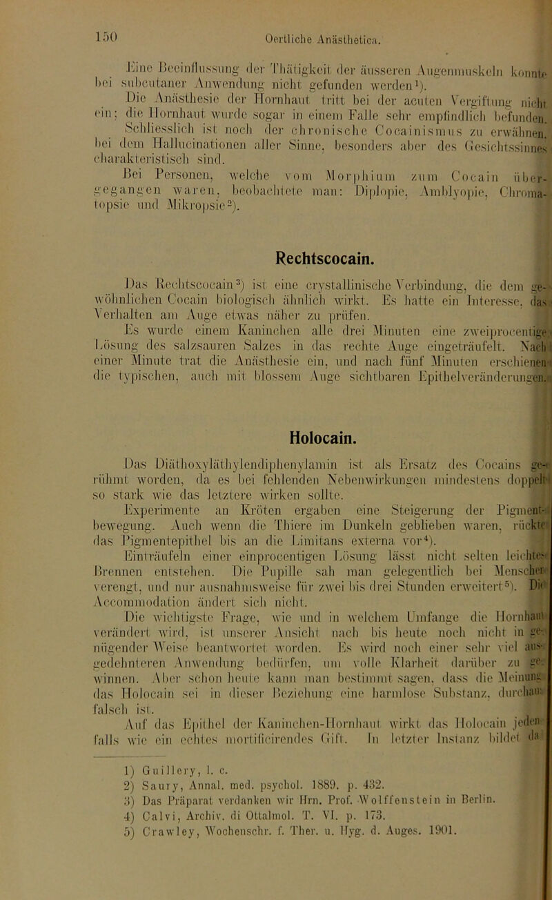 JOne Beeinflussung der TJiätigkeit der äusseren Augenmuskeln konnte hei snbcutaner Anwendung nicht gefunden werden1). Die Anästhesie der Hornhaut tritt bei der acuten Vergiftung nichi ein; die Hornhaut wurde sogar in einem Falle sehr empfindlich befunden. Schliesslich ist noch der chronische Cocainismus zu erwähnen, hei dem Hallucinationen aller Sinne, besonders aber des Gesichtssinnes charakteristisch sind. Bei Personen, welche vom Morphium zum Cocain über- gegangen waren, beobachtete man: Diplopie, Amblyopie, Chrom» topsie und Mikropsie2). Rechtscocain. Das Rechtscocain3) ist eine crystallinische Verbindung, die dem ge- wöhnlichen Cocain biologisch ähnlich wirkt. Es hatte ein Interesse, di s - Verhalten am Auge etwas näher zu prüfen. Es wurde einem Kaninchen alle drei Minuten eine zweiproceniige.» Lösung des salzsauren Salzes in das rechte Auge eingeträufelt. Nach einer Minute trat die Anästhesie ein, und nach fünf Minuten erschienen’: die typischen, auch mit blossem Auge sichtbaren Epithelveränderungen. Holocain. Das Diäthoxyläthylendiphenylamin ist als Ersatz des Cocains ge-* rühmt worden, da es bei fehlenden Nebenwirkungen mindestens doppelt so stark wie das letztere wirken sollte. Experimente an Kröten ergaben eine Steigerung der Pigment-; bewegung. Auch wenn die Thiere im Dunkeln geblieben waren, rückte das Pigmentepithel bis an die Liraitans externa vor4). Einträufeln einer einprocentigen Lösung lässt nicht selten leichtes Brennen entstehen. Die Pupille sah man gelegentlich bei Menscher verengt, und nur ausnahmsweise für zwei bis drei Stunden erweitert5). Di« Aecommodation ändert sich nicht. Die wichtigste Frage, wie und in welchem Umfange die Hornhaut verändert wird, ist unserer Ansicht nach bis heute noch nicht in ge- nügender Weise beantwortet worden. Es wird noch einer sehr viel aus- gedehnteren Anwendung bedürfen, um volle Klarheit darüber zu ge- winnen. Aber schon heute kann man bestimmt sagen, dass die Meinung das Holocain sei in dieser Beziehung eine harmlose Substanz, durchaus falsch ist. Auf das Epithel der Kaninchen-Hornhaut wirkt das Holocain jeden falls wie ein echtes mortilicirendes Gift. In letzter Instanz bildet da 1) Guillcry, 1. c. 2) Saury, Annal. med. psycltol. 1889. p. 432. 3) Das Präparat verdanken wir Ilrn. Prof. Wolffonstein in Berlin. 4) Calvi, Archiv, di Ottalmol. T. VI. p. 173. 5) Crawley, Wochenschr. f. Ther. u. Ifyg. d. Auges. 1901.