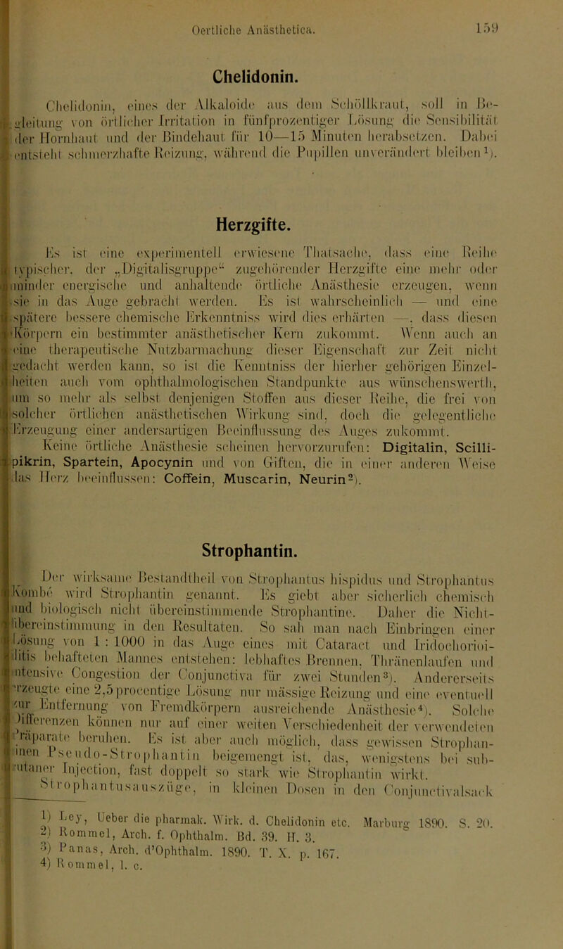 Chelidonin. Ghclidonin, eines cler Alkaloide aus dem Schöllkraut, soll in IV- ialeitung von örtlicher Irritation in fünfprozentiger Lösung die Sensibilität 1 der Hornhaut und der Bindehaut für 10—15 Minuten herabsetzen. Dabei g entsteht schmerzhafte Reizung, während die Pupillen unverändert bleiben1). ■ Herzgifte. Ls ist eine experimentell erwiesene Thatsache, dass eine Reihe typischer, der „Digitalisgruppe“ zugehörender Herzgifte eine mehr oder nninder energische und anhaltende örtliche Anästhesie erzeugen, wenn sie in das Auge gebracht werden. Es ist wahrscheinlich — und eine spätere bessere chemische Erkenntniss wird dies erhärten —. dass diesen ('Körpern ein bestimmter anästhetischer Kern zukommt. Wenn auch an •eine therapeutische Nutzbarmachung dieser Eigenschaft zur Zeit nicht gedacht werden kann, so ist die Kennt niss der hierher gehörigen Einzel- heiten auch vom ophthalmologischen Standpunkte aus wünschenswert!), um so mehr als selbst denjenigen Stoffen aus dieser Reihe, die frei von solcher örtlichen anästhetischen Wirkung sind, doch die gelegentliche Erzeugung einer andersartigen Beeinflussung des Auges zukommt. Keine örtliche Anästhesie scheinen hervorzurufen: Digitalin, Scilli- pikrin, Spartein, Apocynin und von Giften, die in einer anderen Weise las Herz beeinflussen: Coffein, Muscarin, Neurin2). Strophantin. Her wirksame Bestandlheil von Strophantus hispidus und Strophantins Koinbe wird Strophantin genannt. Es giebt aber sicherlich chemisch md biologisch nicht übereinstimmende Strophantine. Daher die Nicht - libei einst im mung in den Resultaten. So sah man nach Einbringen einer Lösung von 1 : 1000 in das Auge eines mit Cataract und Iridoehorioi- Idis behafteten Mannes entstehen: lebhaftes Brennen, Th Einen laufen und ntensive Congestion der Oonjunctiva für zwei Stunden3). Andererseits rzeugte eine 2,5 procentige Lösung nur massige Reizung und eine eventuell <ur Entfernung von Fremdkörpern ausreichende Anästhesie4). Solche m h'ienzen können nur auf einer weiten Verschiedenheit der verwendeten räpaiaie beruhen. Es ist aber auch möglich, dass gewissen Strophan- 1110,1 Pseudo-Strophantin beigemengt ist, das, wenigstens bei sub- 'utaner Injection, fast doppelt so stark wie Strophantin wirkt. St ro ph an tusa usz üge m 'inen Dosen in den Gonjunctivalsaek H ^ey, beber die pharmak. Wirk. d. Chelidonin etc. Marburg 1890. S. 20. “) Bommel, Arch. f. Ophthalm. Bd. 39. H. 3. •1) l’anas, Arch. d’Ophthalm. 1890. T. X. p. 167. 4) R ommel, 1. c.