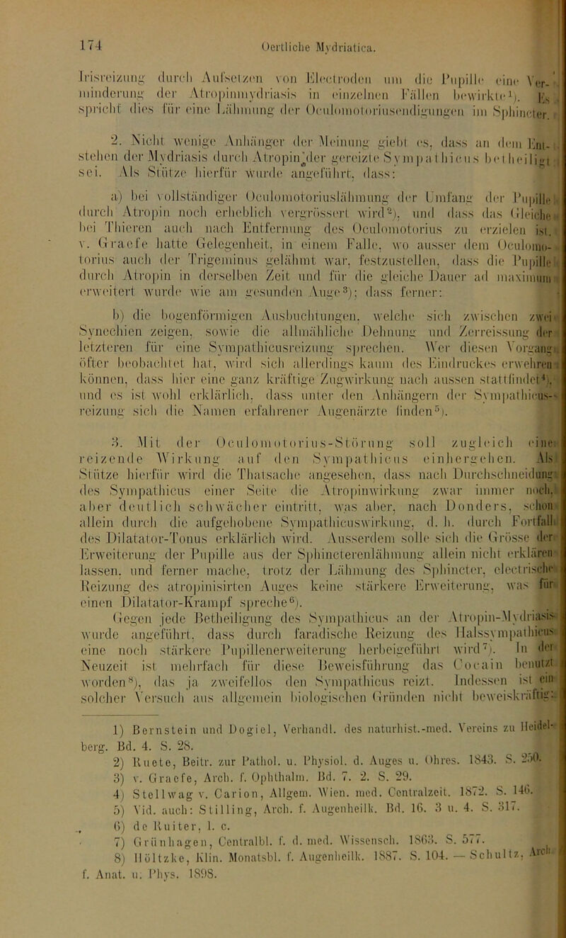 Irisreizung durch Aufsetzen von Electrodon um die Pupille eine V,!r.' mindernni;- der Atropinmydriasis in einzelnen Fällen bewirkte1;. Jts spricht dies lür eine Lähmung der Ücuhunotoriusendigimgen im Sphineter 2. Nicht wenige Anhänger der Meinung giebl es, dass an dem Knt- stelien der Mydriasis durch Atropin Aler gereizte Sympathie,ns bei heiligt sei. Als Stütze hierfür ■wurde angeführt, dass: a) bei vollständiger Oculomotoriuslähinung der Umfang der Pupille durch Atropin noch erheblich vergrösserl; wird2), und dass das (JIeichem bei Thieren auch nach Entfernung des Oculomotorius zu erzielen ist. v. Graefe hatte Gelegenheit, in einem Falle, wo ausser dem Oculoino- torius auch der Trigeminus gelähmt war. festzustellen, dass die Pupflel durch Atropin in derselben Zeit und für die gleiche Dauer ad maximum erweitert wurde wie am gesunden Auge3 4); dass ferner: b) die bogenförmigen Ausbuchtungen, welche sich zwischen zwei Synechien zeigen, sowie die allmähliche Dehnung und Zerreissung der letzteren für eine Sympathicusreizung sprechen. Wer diesen Vorgang , öfter beobachtet hat, wird, sich allerdings kaum des Eindruckes erwehren : können, dass hier eine ganz kräftige Zugwirkung nach aussen stattfinde«’, und es ist wohl erklärlich, dass unter den Anhängern der Sympathicus- reizung sich die Namen erfahrener Augenärzte linden5). 8. Mit der Oculomotorius-Störung soll zugleich eine reizende Wirkung auf den Sympathicus einhergehen. Als Stütze hierfür wird die Thalsache angesehen, dass nach Durchschneidunr des Sympathicus einer Seite die Atropinwirkung zwar immer noch, aber deutlich schwächer eintritt, was aber, nach Donders, schon allein durch die aufgehobene Sympathicuswirkung, d. h. durch Fortfall des Dilatator-Tonus erklärlich wird. Ausserdem solle sich die Grösse der Erweiterung der Pupille aus der Splrincterenlähmung allein nicht erklären lassen, und ferner mache, trotz der Lähmung des Sphineter, electrisdie .Heizung des atropinisirten Auges keine stärkere Erweiterung, was für einen Dilatator-Krampf spreche6). Gegen jede Betheiligung des Sympathicus an der Atropin-Mydriasis wurde angeführt, dass durch faradische Reizung des Halssympathicus eine noch stärkere Pupil lener Weiterung herbeigefiihri wird7 8), ln der Neuzeit ist mehrfach für diese Beweisführung das Cocain benutzt worden3), das ja zweifellos den Sympathicus reizt. Indessen ist ein solcher Versuch aus allgemein biologischen Gründen nicht beweiskräftig: 1) Bornstein und Dogiel, Verband!, des naturhist.-med. Vereins zu Heidel- berg. Bd. 4. S. 28. .B 2) Knete, Beitr. zur Pathol. u. Physiol. d. Auges u. Ohres. 1843. S. 2;>0. 3) v. Graefe, Arcli. f. öphthalm. Bd. 7. 2. S. 29. 4) Stellwag v. Carion, Allgem. Wien. ined. Centralzcit. 1872. S. 140. 5) Vid. auch: Stilling, Arcli. f. Augenheilk. Bd. 16. 3 u. 4. S. 31 <. , 6) de Kuiter, 1. c. 7) Grünlingen, Centralbl. f. d. med. Wissensch. 1863. S. 5<<. 8) IIöltzke, Klin. Monatsbl. f. Augenheilk. 1887. S. 104. — Schultz, Arcli , f. Anat. u; Phys. 189S.