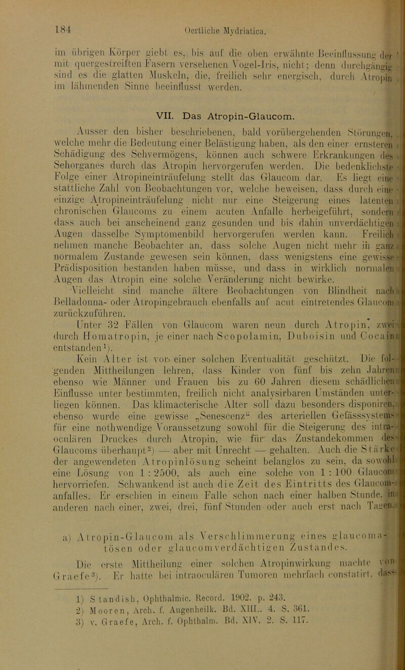 im übrigen Körper giebt es, bis auf die oben erwähnte Beeinflussung der ' mit quergestreiften Fasern versehenen Vogel-Iris, nicht:; denn durchgängig sind cs die glatten Muskeln, die, freilich sehr energisch, durch Atropin im lähmenden Sinne beeinflusst werden. VII. Das Atropin-Glaucom. Ausser den bisher beschriebenen, bald vorübergehenden Störungen, welche mehr die Bedeutung einer Belästigung haben, als den einer ernsteren Schädigung des Sehvermögens, können auch schwere Erkrankungen des • Sehorganes durch das Atropin hervorgerufen werden. Die bedenklichste Folge einer Atropineinträufelung stellt das Glaucom dar. Es liegt eine stattliche Zahl von Beobachtungen vor, welche beweisen, dass durch eine einzige Atropineinträufelung nicht nur eine Steigerung eines latenten chronischen Glaucoms zu einem acuten Anfälle herbeigeführt, sondern dass auch bei anscheinend ganz gesunden und bis dahin unverdächtigen Augen dasselbe Symptömenbild hervorgerufen werden kann. Freilich nehmen manche Beobachter an. dass solche Augen nicht mehr in ganz normalem Zustande gewesen sein können, dass wenigstens eine gewisse • Prädisposition bestanden haben müsse, und dass in wirklich normalen Augen das Atropin eine solche Veränderung nicht bewirke. Vielleicht sind manche ältere Beobachtungen von Blindheit nach Belladonna-oder Atropingebrauch ebenfalls auf acut eintretendes Glaucom zurückzuführen. Unter 32 Fällen von Glaucom waren neun durch Atropin, zwei t durch Homatropin, je einer nach Sco po lam in, Duboisin und Cocain entstanden1). Kein Alter ist vor» einer solchen Eventualität geschützt. Die fol-- genden Mittheilungen lehren, dass Kinder von fünf bis zehn Jahrein ebenso wie Männer und Frauen bis zu 60 Jahren diesem schädlichen Einflüsse unter bestimmten, freilich nicht analysirbaren Umständen unter- liegen können. Das klimacterische Alter soll dazu besonders disponiren, ebenso wurde eine gewisse „Seuesccnz des arteriellen Gefässsysteins für eine nothwendige Voraussetzung sowohl für die Steigerung des intra- ocuh'iren Druckes durch Atropin, wie für das Zustandekommen des - Glaucoms überhaupt2) — aber mit Unrecht — gehalten. Auch die Stärke der angewendeten A.tropinlösung scheint belanglos zu sein, da sowohl eine Lösung von 1 : 2500, als auch eine solche von 1 : 100 Glaucom hervorriefen. Schwankend ist auch die Zeit des Eintritts des Glaucom- anfalles. Er erschien in einem Falle schon nach einer halben Stunde, in anderen nach einer, zwei, drei, fünf Stunden oder auch erst nach Tacen. a) Atropin-Glaucom als Verschlimmerung eines glaucoma- tösen oder glaucom verdächtigen Zustandes. Die erste Mittheilung einer solchen Atropinwirkung machte von Graefe3). Er hatte bei intraocuJären Tumoren mehrfach constatirt, dass- 1) Standish, Ophthalmie. Kecord. 1902. p. 243. 2) Mooren, Arch. f. Augenheilk. Bd. XIII.. 4. S. 361. 3) v. Graefe, Arch. f. Ophthalm. Bd. XIV. 2. S. 117.