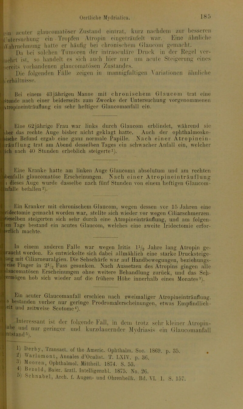 ■ >in acuter glaucomatöscr Zustand eintrat, kur/ nachdem zur besseren lluitersuciiung' ein Tropfen Atropin eingeträufelt war. Eine ähnliche jtVahrnehmung hatte er häufig bei chronischem Glaucom gemacht. Da bei solchen Tumoren der intraoeuläre Druck in der Regel vcr- i ist, so handelt es sich auch hier nur um acute Steigerung eines bereits vorhandenen glaueomatösen Zustandes. Die folgenden Fälle /eigen in mannigfaltigen Variationen ähnliche erhält misse. \ mehr uh Bei einem 43jährigen Manne mit chronischem Glaucom trat eine stunde nach einer beiderseits zum Zwecke der Untersuchung vorgenommenen itropineinträuflung ein sehr heftiger Glaucomanfall ein. Eine 02jährige Frau war links durch Glaucom erblindet, während sie Iber das rechte Auge bisher nicht geklagt hatte. Auch der ophthalmosko- ische Befund ergab eine ganz normale Papille. Nach einer Atropinein- räuflung trat am Abend desselben Tages ein schwacher Anfall ein, welcher ich nach 40 Stunden erheblich steigerte1). Eine Kranke hatte am linken Auge Glaucoma absolutum und am rechten benfalls glaucomatöse Erscheinungen. Nach einer A tropineinträuflung i dieses Auge wurde dasselbe nach fünf Stunden von einem heftigen Glaucom - nfalle befallen2). Ein Kranker mit chronischem Glaucom, wegen dessen vor 15 Jahren eine ridectomie gemacht worden war, stellte sich wieder vor wegen Ciliarschmerzen, •ieselbeu steigerten sich sehr durch eine Atropineinträuflung, und am folgen- en Tage bestand ein acutes Glaucom, welches eine zweite Iridectomie erfor- erlicli machte. ln einem anderen Falle war wegen Iritis D/g Jahre lang Atropin ge- raucht worden. Es entwickelte sich dabei allmählich eine starke Drucksteige- nig mit Ciliarneuralgien. Die Sehschärfe war auf Handbewegungen, beziehungs- eise Finger in 24/2 Fuss gesunken. Nach Aussetzen des Atropins gingen alle »laucomatösen Erscheinungen ohne weitere Behandlung zurück, und das Seh- ermögen hob sich wieder auf die frühere Höhe innerhalb eines Monates:!). Ein acuter Glaucomanfall erschien nach zweimaliger Atropineinträuflung. I s bestanden vorher nur geringe Prodromalerscheinungen, etwas Empfiudlich- if eit und zeitweise Scotome4). Interessant ist der I abe und nur geringer ß utstand5). folgende Fall, in dem trotz sehr kleiner Atropin- mnl kurzdauernder .Mvdriasis ein Glaucomanfall 1 D 2) 3) D 5) Ocrby, Transact. of the Americ. Ophthalm. Soc. 1869. p. 35. Warlomont, Annales d’Oculist. T. LXIV. p. 36. Mooren, Ophthalmol. Mittheil. 1874. S. 53. Bezold, Baier. ärztl. Intelligenzbl. 1875. No. 26. Schnabel, Avch. f. Augen- und Ohronhoilk. Bd. VI. 1. S. 157.