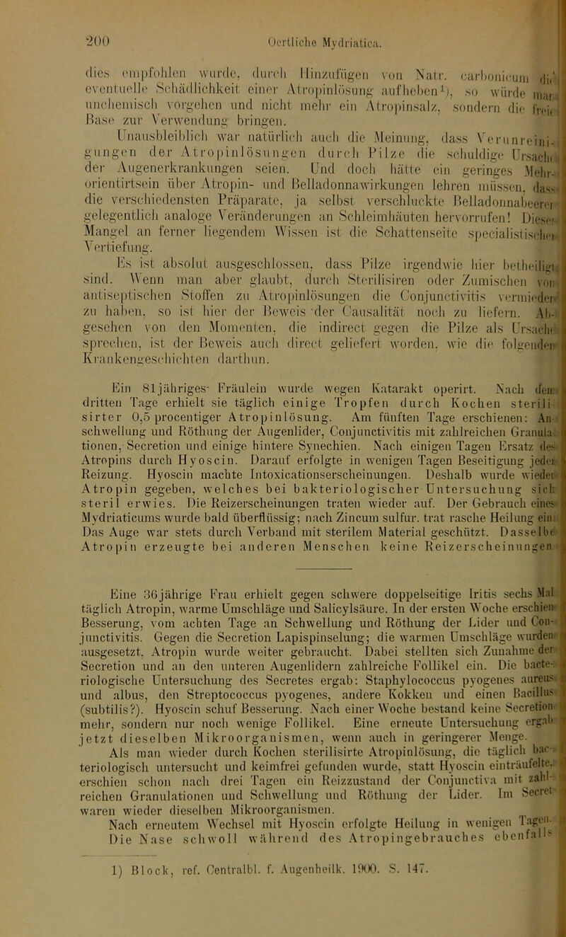 dies empfohlen wurde, durch Hinzufügen von Natr. oarbonieum di,' eventuelle Schädlichkeit einer Atropinlösung aufheben1), so würde marjj! unchemisch vorgehen und nicht mehr ein Atropinsalz, sondern die freie j Base zur Verwendung bringen. Unausbleiblich war natürlich auch die Meinung, dass Verunreinig gongen der Atropinlösungen durch Pilze die schuldige Ursaclin der Augenerkrankungen seien. Und doch hätte ein geringes Mehr- ■,> orientirtsein über Atropin- und Belladonnawirkungen lehren müssen, das.sJ die verschiedensten Präparate, ja selbst verschluckte Belladonnabcercr \ gelegentlich analoge \ eränderungen an Schleimhäuten hervorrufen! Diese- J Mangel an ferner liegendem Wissen ist die Schattenseite specialis!iseln-i i Vertiefe-ng. Es ist absolut ausgeschlossen, dass Pilze irgendwie hier betheil igi. sind. Wenn man aber glaubt, durch Sterilisiren oder Zumischen von antiseptischen Stoffen zu Atropinlösungen die Conjunctivitis vermieden«' zu haben, so ist hier der Beweis 'der Causalität noch zu liefern. Ab- gesehen von den Momenten, die indirect gegen die Pilze als Ursache sprechen, ist der Beweis auch direct geliefert worden, wie die folgenden Krankengeschichten darthun. Ein 81 jähriges- Fräulein wurde wegen Katarakt operirt. Nach denn dritten Tage erhielt sie täglich einige Tropfen durch Kochen sterili sirter 0,5 procentiger Atropinlösung. Am fünften Tage erschienen: An- schwellung und Röthung der Augenlider, Conjunctivitis mit zahlreichen Granula i tionen, Secretion und einige hintere Synechien. Nach einigen Tagen Ersatz dev Atropins durch Hyoscin. Darauf erfolgte in wenigen Tagen Beseitigung jeder Reizung. Hyoscin machte Intoxicationserscheinuugen. Deshalb wurde wieder Atropin gegeben, welches bei bakteriologischer Untersuchung sich steril erwies. Die Reizerscheinungen traten wieder auf. Der Gebrauch eines Mydriaticums wurde bald überflüssig; nach Zincum sulfur. trat rasche Heilung ein l Das Auge war stets durch Verband mit sterilem Material geschützt. Dasselbe Atropin erzeugte bei anderen Menschen keine Reizerscheinungen Eine 36jährige Frau erhielt gegen schwere doppelseitige Iritis sechs Mal täglich Atropin, warme Umschläge und Salicylsäure. In der ersten Woche erschien Besserung, vom achten Tage an Schwellung und Röthung der Eider und Con- junctivitis. Gegen die Secretion Lapispinselung; die warmen Umschläge wurden ausgesetzt, Atropin wurde weiter gebraucht. Dabei stellten sich Zunahme der Secretion und an den unteren Augenlidern zahlreiche Follikel ein. Die bacte-; riologische Untersuchung des Secretes ergab: Staphylococcus pyogenes aureus und albus, den Streptococcus pyogenes, andere Kokken und einen Bacillus (subtilis?). Hyoscin schuf Besserung. Nach einer Woche bestand keine Secretion mehr, sondern nur noch wenige Follikel. Eine erneute Untersuchung ergab jetzt dieselben Mikroorganismen, wenn auch in geringerer Menge. Als man wieder durch Kochen sterilisirte Atropinlösung, die täglich bac-i teriologisch untersucht und keimfrei gefunden wurde, statt Hyoscin einträufelte, erschien schon nach drei Tagen ein Reizzustand der Conjunctiva mit zahl- reichen Granulationen und Schwellung und Röthung der Lider. Im Secret waren wieder dieselben Mikroorganismen. i j Nach erneutem Wechsel mit Hyoscin erfolgte Heilung in wenigen Tage**- Die Nase schwoll während des Atropingebrauches ebenfalls 1 1) Block, ref. Oentralbl. f. Augenheilk. 1000. S. 141