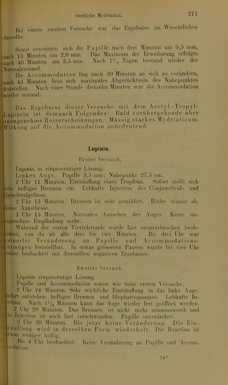 Boi einem zweiten Versuche war das Ergebniss im Wesentlichen I dasselbe. Somit erweiterte sich die Pupille nach drei Minuten um 0,5 nun, nach 15 Minuten um 2,0 mm. Das Maximum der Erweiterung erfolgte Lach 40 Minuten um 3,5 mm. Nach 1V2 Tagen bestand wieder der •Normalzustand. Die Accommodation fing nach 20 Minuten an sich zu verändern, [nach 43 Minuten liess sich maximales Abgerücktsein des Nahepunktes feststellen. Nach einer Stunde dreizehn Minuten war die Accommodation wieder normal. Das Ergebniss dieser Versuche mit dem Acctyl-Tropyl- Lupinein ist demnach Folgendes: Bald vorübergehende aber inangenehme Reizerscheinungen. Massig starkes Mydriaticum. Wirkung auf die Accommodation unbedeutend. Rötlic nimmt ab. Lupinin. Erster Versuch. Lupinin in einpmeentiger Lösung. Linkes Auge. Pupille 3.5 mm; Nahepunkt 27,5 cm. 2 Uhr 11 Minuten. Ei nträuflu ng eines Tropfens. »Sofort stellt sich lehr heftiges Brennen ein. Lebhafte Injeetion der Conjunctival- und a ipiscleralgefässe. 2 Uhr 13 Minuten. Brennen ist sehr gemildert. (eine Anästhesie. 2 Uhr 15 Minuten. Normales Aussehen des Auges. Keine un- ngenehme Empfindung mehr. Während der ersten Viertelstunde wurde fast- ununterbrochen beob- \ lohtet, von da ab alle drei bis vier Minuten. Bis drei Uhr war .einerlei Veränderung an Pupille und Accommodations- ermögen feststellbar, ln etwas grösseren Pausen wurde bis vier Uhr vefter beobachtet mit demselben negativen Ergebnisse. Zweiter Versuch. Lupinin einprocentige Lösung. Pupille und Accommodation waren wie beim ersten ( ersuche. 2 Uhr 24 Minuten. Sehr reichliche Einträuflung in das linke Auge, ’ofort entstehen heftiges Brennen und Blepharospasmus. Lebhafte In- ctfX'tion. Nach ll/2 Minuten kann das Auge wieder frei geöffnet werden. 2 Uhr 29 Minuten. Das Brennen ist niehl mehr nennenswert!! und 1(1 Injeetion ist auch fast verschwunden. Pupille unverändert. 2 Uhr 39 Minuten. Bis jetzt keine Veränderung. Die Ein- i'äullung wird in derselben Form wiederholt. Die Reaction ist S t was weniger heftig. Bis 4 Uhr beobachtet 1 mdation. Keine Veränderung an Pupille und Aceom-