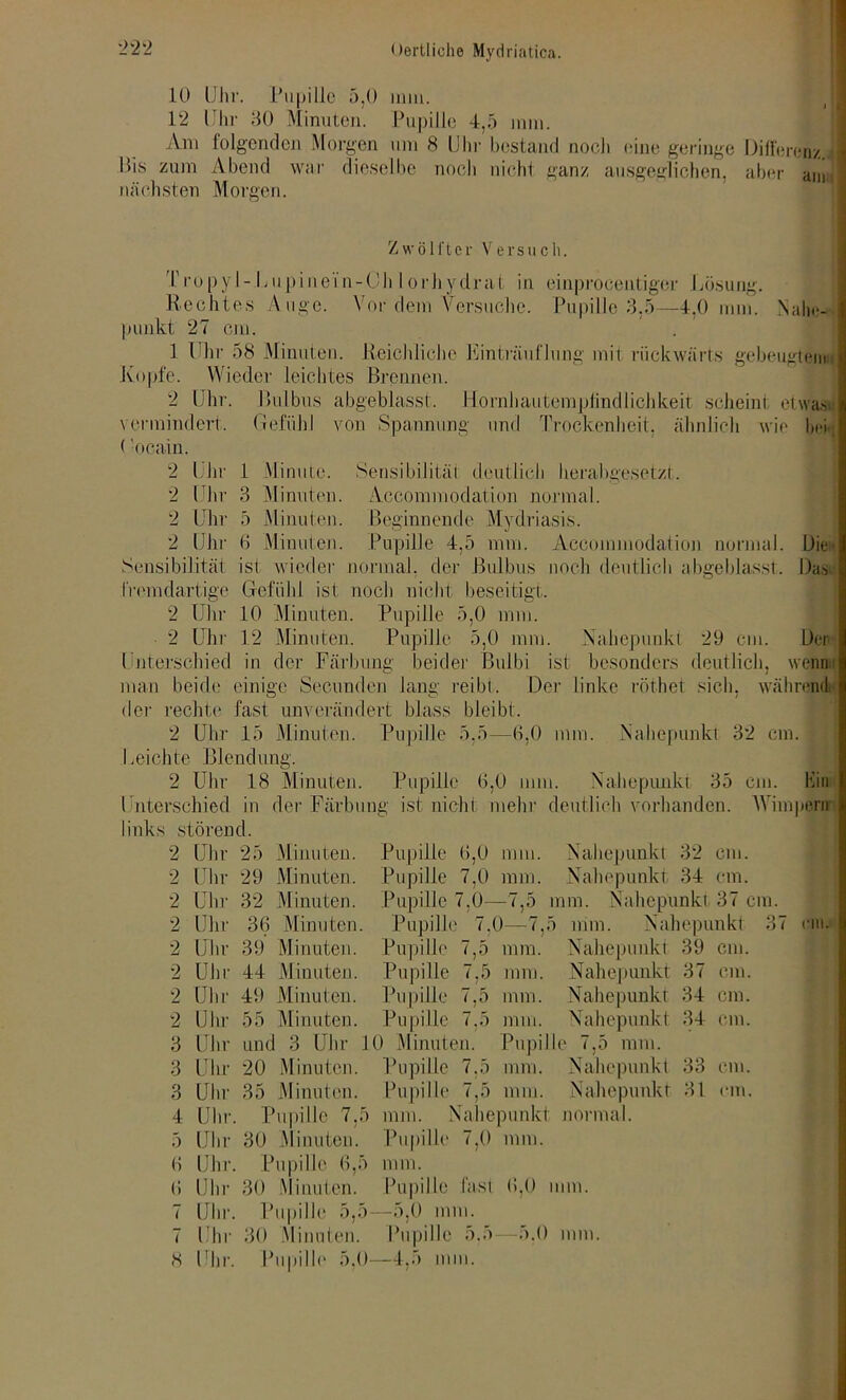 10 Uhr. Pupille 5,0 mm. 12 Uhr 30 Minuten. Pupille 4,5 mm. Am folgenden Morgen um 8 Uhr bestand noch tune geringe Differenz. Pis zum Abend war dieselbe noch nicht ganz ausgeglichen, aber ann nächsten Morgen. Zwö 1 i'tcr Versuch. Propyl-Lupinein-Ch lorhydrat in einprocentiger Lösung. Rechtes Auge. Vor dem Versuche. Pupille 3,5—4,0 mm. Nahe-- punkt 27 cm. 1 Uhr 58 Minuten. Reichliche Einträuflung mit rückwärts gebeugtem Kopfe. Wieder leichtes Brennen. 2 Uhr. Bulbus abgeblasst, llornhautemplindlichkeit scheint etwas» vermindert, Gefühl von Spannung und Trockenheit, ähnlich wie hei; (’ocain. 2 Uhr 1 Minute. Sensibilität deutlich herabgesetzt. 2 Uhr 3 Minuten. Accommodation normal. 2 Uhr 5 Minuten. Beginnende Mydriasis. 2 Uhr 0 Minuten. Pupille 4,5 mm. Accommodation normal. Die« Sensibilität ist wieder normal, der Bulbus noch deutlich abgeblasst. Das fremdartige Gefühl ist noch nicht beseitigt, 2 Uhr 10 Minuten. Pupille 5,0 mm. 2 Uhr 12 Minuten. Pupille 5,0 mm. Nahepuukl 29 cm. Der Unterschied in der Färbung beider ßulbi ist besonders deutlich, wenn man beide einige Secunden lang reibt. Der linke röthet sich, während der rechte fast unverändert blass bleibt. 2 Uhr 15 Minuten. Pupille 5,5—6,0 mm. Nahepunkt 32 cm. . Leichte Blendung. 2 Uhr 18 Minuten. Pupille 6,0 mm. Nahepunkt 35 cm. hin Unterschied in der Färbung ist nicht mehr deutlich vorhanden. Wimpern links störend. 2 Uhr 25 Minuten. Pupille 6,0 mm. Nahepunkt 32 cm. 2 Uln- 29 Minuten. Pupille 7,0 mm. Nahepunkt 34 cm. 2 Uhr 32 Minuten. Pupille 7,0— —7,5 um. Nahepunkt 37 cm. 2 Uln- 36 Minuten. Pupille 7.0—7,.' > mm. Nahepunkt 3 2 Uhr 39 Minuten. Pupille 7,5 mm. Nahepunkt 39 cm. 2 Uhi- 44 Minuten. Pupille 7,5 mm. Nahepunkt 37 cm. 2 Uhr 49 Minuten. Pupille 7,5 mm. Nahepunkt 34 cm. 2 Uln- 55 Minuten. Pupille 7,5 mm. Nahepunkt 34 cm. 3 Uhr und 3 Uhr 10 Minuten. Pupille 7,5 mm. 3 Uhr 20 Minuten. Pupille 7.5 mm. Nahepunkt 33 cm. 3 Uln- 35 Minuten. Pupille 7,5 mm. Nahepunkt 31 cm. 4 Uhr Pupille 7,5 mm. Nahepunkt normal. 5 Uln- 30 Minuten. Pupille 7,0 mm. 6 Uhr Pupille 6,5 mm. 6 Uln- 30 Minuten. Pupille fast 6,0 um. 7 Uhr. Pupille 5,5 —5,0 mm. 7 Uhr 30 Minuten. Pupille 5.5 -5.0 mm. 8 Uhr. Pupille 5,0 —4,5 mm.