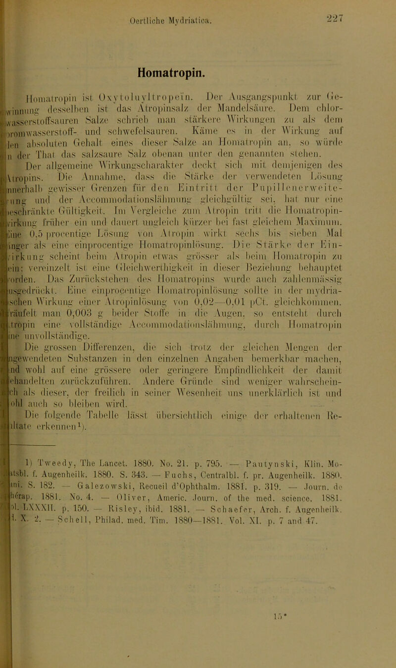 Homatropin. Iloniatropin ist 0\ytuIuyltropein. Der Ausgangspunkt zur Ge- winnung desselben ist das Atropinsalz der Mandelsäure. Dem chlor- Lvassersaoffsauren Salze schrieb man stärkere Wirkungen zu als dem iromwasserstoff- und Schwefelsäuren. Käme es in der Wirkung auf |pn absoluten Gehalt eines dieser Salze an Homatropin an. so würde i) der Thal das salzsaure Salz obenan unter den genannten sieben. Der allgemeine Wirkungscharaktor deckt sich mit demjenigen des Vtropins. Die Annahme, dass die Stärke der verwendeten Lösung nnerhalb gewisser Grenzen für den Eintritt der Pupi 11enerweite- • uj)i> und der Accomniodalionslähmung gleichgültig sei. hat nur eine loschräiskte Gültigkeit, Im Vergleiche zum Atropin tritt die Homatropin- »irkimg früher ein und dauert ungleich kürzer bei fast gleichem Maximum, iiiie 0.5 proeentige Lösung von Atropin wirkt sechs bis sieben Mal Inger als eine cinprocentige Homatropinlösung. Die Stärke d<'r Ein- irkung scheint beim Atropin etwas grösser als beim Homatropin zu ein: vereinzelt ist eine Gleichwertliigkeit in dieser Beziehung behauptet erden. Das Zurückstehen dos Homatropins usged rückt. Eine einprocent ige llomatro| sehen Wirkung einer Atropinlösung von 0,02 räufelt man 0,003 g beider Stoffe in die Augen, so entstellt durch tröpin eine vollständige Accommodationslähmung, durch Homatropin me unvollständige. wurde auch zahlenmässig ng sollte in der mvdria- 0,01 pCt. gleichkommen. Die grossen Differenzen, die sich trotz der gleichen Men gen der igewendeten Substanzen in den einzelnen Angaben bemerkbar machen, Ind wohl auf eine grössere oder geringere Empfindlichkeit der damit jehandelten zurückzuführen. Andere Gründe sind weniger wahrschein- cli als dieser, der freilich in seiner Wesenheit uns unerklärlich ist und leid auch so bleiben wird. Die folgende Tabelle lässt übersichtlich einige der erhaltenen Re- Idtate erkennen1). 1) Tweedy, The Lancet. 1880. No. 21. p. 795. — Pautynski, Klin. Mo- itsbl. f. Augenheilk. 1880. S. 343. — Puchs, Centralbl. f. pr. Augenheilk. 1880. mi. S. 182. — Galezowski, Recueil d’Ophthalm. 1881. p. 319. — Journ. de lierap. 1881. No. 4. — Oliver, Americ. Journ. of the med. Science. 1881. 1k bXXXII. p. 150. — Kisley, ibid. 1881. — Schaefer, Arch. f. Augenheilk. 1. X. 2. — Schell, Philad. med. Tim. 1880—1881. Vol. XI. p. 7 and 47. 15 *