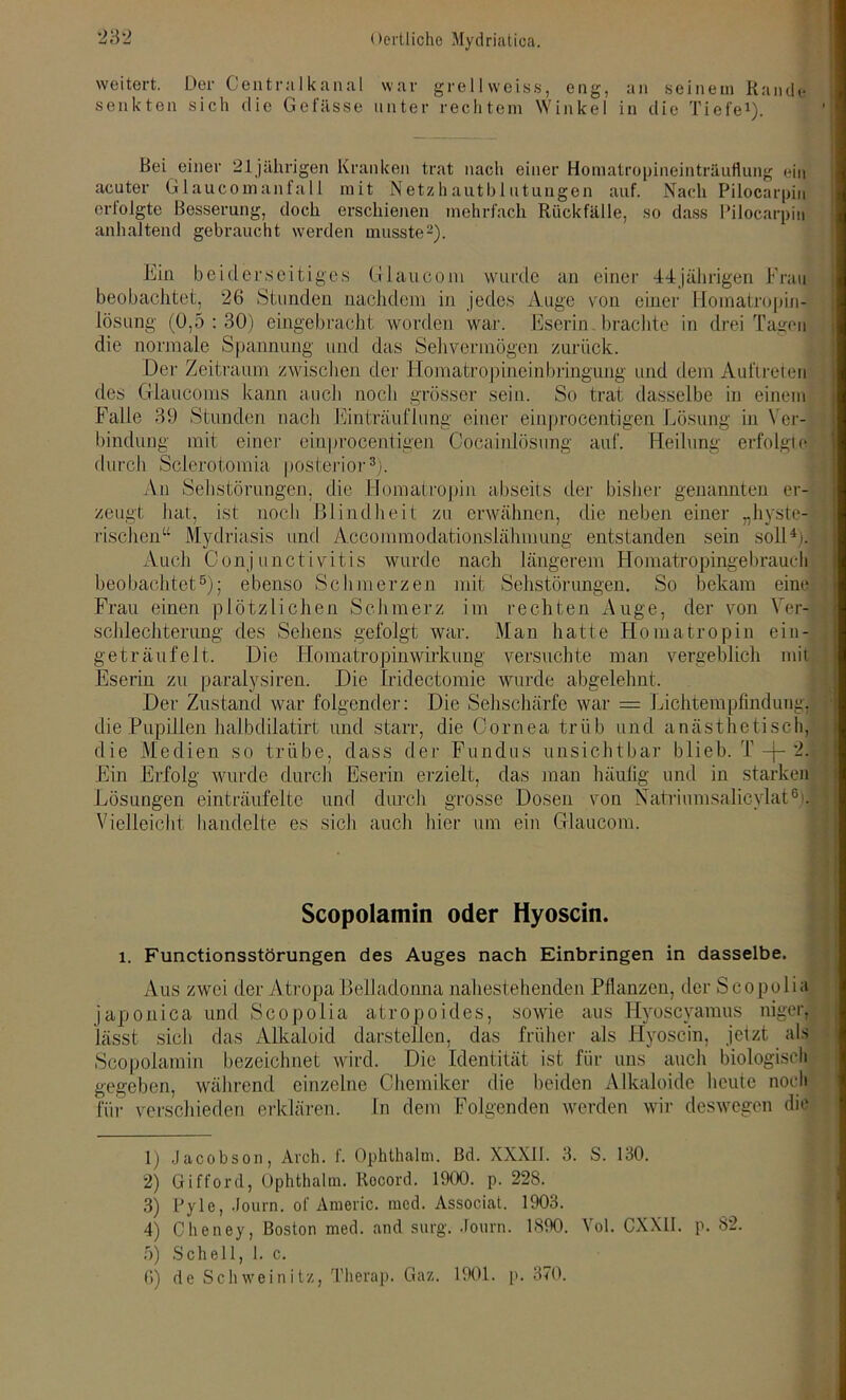 weitert. Der Centralkanal war grellweiss, eng, an seinem Rande senkten sich die Gefässe unter rechtem Winkel in die Tiefe1). Bei einer 21 jährigen Kranken trat nach einer Homatropineinträuflung ein acuter Glaucomanfa 11 mit Netzhautb 1 utungen auf. Nach Pilocarpin erlolgte Besserung, doch erschienen mehrfach Rückfälle, so dass Pilocarpin anhaltend gebraucht werden musste2). Ein beiderseitiges Giaucom wurde an einer 44jährigen Frau beobachtet, 26 Stunden nachdem in jedes Auge von einer Homatropin- lösung (0,5 : 30) eingebracht worden war. Eserin brachte in drei Tagen die normale Spannung und das Sehvermögen zurück. Der Zeitraum zwischen der Homatropineinbringung und dem Auftreten des Crlaucoms kann auch noch grösser sein. So trat dasselbe in einem Falle 39 Stunden nach Einträuflung einer einprocentigen Lösung in Ver- bindung mit einer einprocentigen Cocainlösung auf. Heilung erfolgte durch Sclerotomia posterior3). Au Sehstörungen, die Homatropin abseits der bisher genannten er- zeugt hat, ist noch Blindheit zu erwähnen, die neben einer „hyste- rischen“ Mydriasis und Accommodationslähmung entstanden sein soll4). Auch Conjunctivitis wurde nach längerem Homatropingebrauch beobachtet5); ebenso Schmerzen mit Sehstörungen. So bekam eine Frau einen plötzlichen Schmerz im rechten Auge, der von Ver- schlechterung des Sehens gefolgt war. Man hatte Homatropin ein- geträufelt. Die Homatropin Wirkung versuchte man vergeblich mit Eserin zu paralysiren. Die Iridectomie wurde abgelehnt. Der Zustand war folgender: Die Sehschärfe war = Lichtempfindung, die Pupillen halbdilatirt und starr, die Cornea trüb und anästhetisch, die Medien so trübe, dass der Fundus unsichtbar blieb. T -f- 2. Ein Erfolg wurde durch Eserin erzielt, das man häufig und in starken Lösungen einträufelte und durch grosse Dosen von Natriumsalicylat6). Vielleicht handelte es sich auch hier um ein Crlaucom. Scopolamin oder Hyoscin. l. Functionsstörungen des Auges nach Einbringen in dasselbe. Aus zwei der Atropa Belladonna nahestehenden Pflanzen, der Scopolia japonica und Scopolia atropoides, sowie aus Hyoscyamus niger, lässt sich das Alkaloid darstellen, das früher als Hyoscin, jetzt als Scopolamin bezeichnet wird. Die Identität ist für uns auch biologisch gegeben, während einzelne Chemiker die beiden Alkaloide heute noch für verschieden erklären. In dem Folgenden werden wir deswegen die 1) Jacobson, Aroh. f. Ophthalm. Bd. XXX11. 3. S. 130. 2) Gifford, Ophthalm. Rocord. 1900. p. 228. 3) Pyle, Journ. of Americ. med. Associat. 1903. 4) Cheney, Boston med. and surg. Journ. 1890. Vol. CXX1I. p. 82. 5) Schell, 1. c. 6) de Schweinitz, Therap. Gaz. 1901. p. 370.