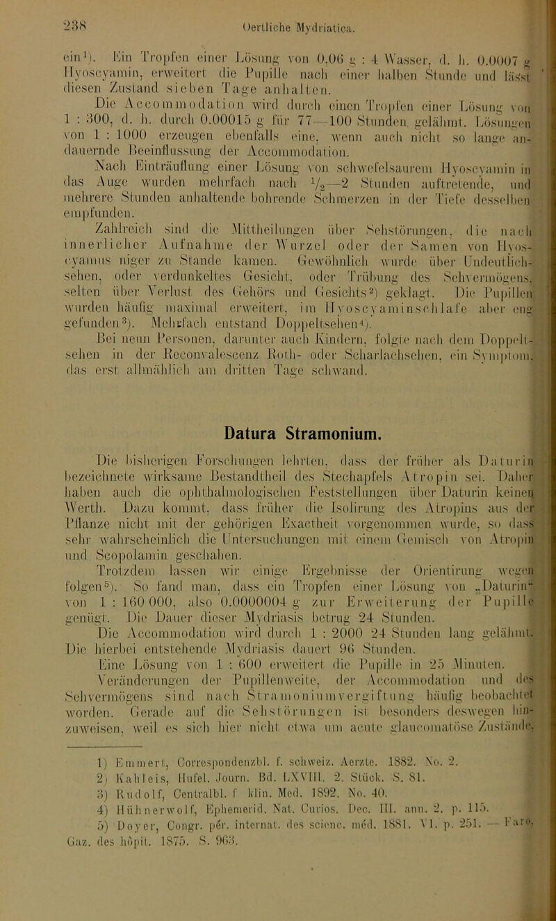 ein1). Hin Tropfen einer Lösung von 0,0(1 g : 4 Wasser, d. Ii. 0.0007 g 11 voscyamin, erweitert die Pupille nach einer halben Stunde und lässt diesen Zustand sieben Tage anhalten. Die A.cco m m o datio n wird durch einen Tropfen einer Lösung von 1 : 300, d. h. durch 0.00015 g für 77—100 Stunden, gelähmt. I Äsungen von 1 : 1000 erzeugen ebenfalls eine, wenn auch nichi so lange an- dauernde Beeinliussung der Accoinmodation. Nach Einträuliung einer Lösung von schwefelsaurem Hyoscyamin in das Auge wurden mehrfach nach 1j2—2 Stunden auftretende, und mehrere Stunden anhaltende bohrende Schmerzen in der Tiefe desselben empfunden. Zahlreich sind die .Mittheilungen über Sehstörungen, die nach innerlicher Aufnahme der Wurzel oder der Samen von Hvos- eyamus niger zu Stande kamen. Gewöhnlich wurde über Undeutlich- sehen, oder verdunkeltes Gesicht, oder Trübung des Sehvermögens, selten über Verlust des Gehörs und Gesichts2) geklagt. Die Pupillen wurden häufig maximal erweitert, im JTvoscyaminschlafe aber eng gefunden3). Mehrfach entstand Doppeltsehen4). Bei neun Personen, darunter auch Kindern, folgte nach dem Doppelt- sehen in der Reconvaleseenz Rolli- oder Scharlachsehen, ein Symptom] das erst allmählich am dritten Tage schwand. Datura Stramonium. Die bisherigen Forschungen lehrten, dass der früher als Daturin bezeichnete wirksame Bestandtheil des Stechapfels Atropin sei. Daher haben auch die ophthalinologischen Feststellungen, über Daturin keinen Werth. Dazu kommt, dass früher die Isolirung des Atropins aus der Pflanze nicht mit der gehörigen Exacfheit vorgenommen wurde, so dass sehr wahrscheinlich die t ntersuchungen mit: einem Gemisch von Atropin und Scopolamin geschahen. Trotzdem lassen wir einige Ergebnisse der Orientirung wegen folgen5). So fand man, dass ein Tropfen einer Lösung von „Daturin“ von 1: 160 000, also 0.0000004 g zur Erweiterung der Pupille genügt. Die Dauer dieser Mytlriasis betrug 24 Stunden. Die Accommodation wird durch 1 : 2000 24 Stunden lang gelähmt. o o Die hierbei entstehende Mydriasis dauert 96 Stunden. Eine Lösung von 1 : 600 erweitert die Pupille in 25 .Minuten. Veränderungen der Pupillenweite, der Accommoclaiion und des Sehvermögens sind nach Stra moniumvergi Dung häufig beobachtet worden. Gerade auf die Sehstörungen ist besonders deswegen hin- zuweisen. weil es sich hier nicht etwa um acute glaucmnatöse Zustände, 1) Emmert, Correspondenzbl. f. Schweiz. Aerztc. 1882. No. 2. 2) Kahleis, llufel. Journ. ßd. LXVII1. 2. Stück. S. 81. 3) Rudolf, Centralbl. f klin. Med. 1892. No. 40. 4) Hiihnerwolf, Ephemerid. Nat. Curios. Dec. III. ann. 2. p. 115. 5) Doycr, Oongr. per. internal, des scienc. med. 1881. VI. p. 251. — Faro, Gaz. des hopit. 1875. S. 9fi‘>.