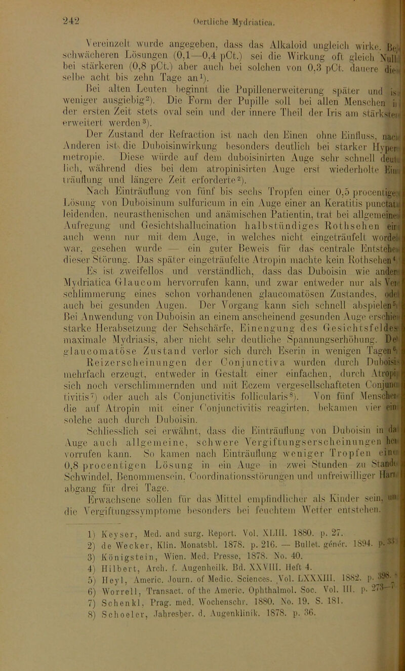 Vereinzelt wurde angegeben, dass das Alkaloid ungleich wirke. Be schwächeren Lösungen (0,1—0,4 pCt.) sei die Wirkung oft gleich Null' bei stärkeren (0,8 pCt.) aber auch bei solchen von 0.3 pCt. dauere die selbe acht bis zehn Tage an1). I>ei alten Leuten beginnt die Pupillenerweiterung später und is weniger ausgiebig2). Die Form der Pupille soll bei allen Menschen ii der ersten Zeit stets oval sein und der innere Thcil der Iris am stärkste! erweitert werden 8). Der Zustand der Refraction ist nach den Linen ohne Einfluss, naei Anderen isU die Duboisin Wirkung besonders deutlich bei starker Hyper metropie. Diese würde auf dem duboisinirten Auge sehr schnell deut lieh, während dies bei dem atropinisirten Auge erst wiederholte Eiin iräuflung und längere Zeit erforderte2 3). Nach Einträuflung von fünf bis sechs Tropfen einer 0,5 procentige Lösung von Duboisinum sulfuricum in ein Auge einer an Keratitis punefety leidenden, neurasthenischen und anämischen Patientin, trat bei allgemeinei Aufregung und Gesichtshallucinatiori halbstündiges Rothsehen eir auch wenn nur mit dem Auge, in welches nicht eingeträufelt worflet war, gesehen wurde — ein guter Beweis für das centrale Entstehe« dieser Störung. Das später eingeträufelte Atropin machte kein Rothsehen4 Es ist zweifellos und verständlich, dass das Duboisin wie ander Mydriatica GlLaucom hervorrufen kann, und zwar entweder nur als Vor schlimmeruug eines schon vorhandenen glaucomatöscn Zustandes, odel auch bei gesunden Augen. Der Vorgang kann sich schnell abspielen5 Bei Anwendung von Duboisin an einem anscheinend gesunden Auge ersefie starke Herabsetzung der Sehschärfe. Einengung des Gesichtsfeldes maximale Mvdriasis, aber nicht sehr deutliche Spannungserhöhung. De glaucomatöse Zustand verlor sich durch Eserin in wenigen Tagen6 Reizerscheinungen der Oonjunctiva wurden durch DuboisL mehrfach erzeugt, entweder in Gestalt einer einfachen, durch Atfopi sich noch verschlimmernden und mit Eezem vergesellschafteten Conjunu tivitis7) oder auch als Conjunctivitis follicularis8). Von fünf Menschei die auf Atropin mit einer Conjunctivitis reagirten. bekamen vier ein solche auch durch Duboisin. Schliesslich sei erwähnt, dass die Einträuflung von Duboisin in da iVuge auch aI Ige meine, sch were Vcrgiftungser'scheinungen hei vorrufen kann. So kamen nach Einträuflung weniger Tropfen eint 0,8 procentigen Lösung in ein Auge in zwei Stunden zu Standt Schwindel. Benommensein. Coordinationsstörungen und unfreiwilliger Man aligang für drei Tage. Erwachsene sollen für das Mittel empfindlicher als Kinder sein, un die Vergiftungssymptome besonders bei feuchtem Weiter entstehen. 1) Koysor, Med. and surg. Report. Vol. XLUI. 1880. p. 27. 2) de Wecker, Elin. Monatsbl. 1878. p. 216. — Bullet, gener. 1894. p. 3) Königstein, Wien. Med. Presse, 1878. Ao. 40. 4) Ililbort, Ar ob. f. Augenheilk. Bd. XXVIII. lieft 4. 5) Heyl, Americ. Journ. of Medic. Sciences. Vol. LXXXI1I. 1882. p.^98.' 6) Worrell, Transact. of tho Americ. Ophthalmol. Soc. Vol. III. p. *-<3— 7) Sehen kl, Prag. med. Wochenscln\ 1880. No. 19. S. 181. 8) Schoelcv, .Tahresber. d. Augenklinik. 1878. p. 36.