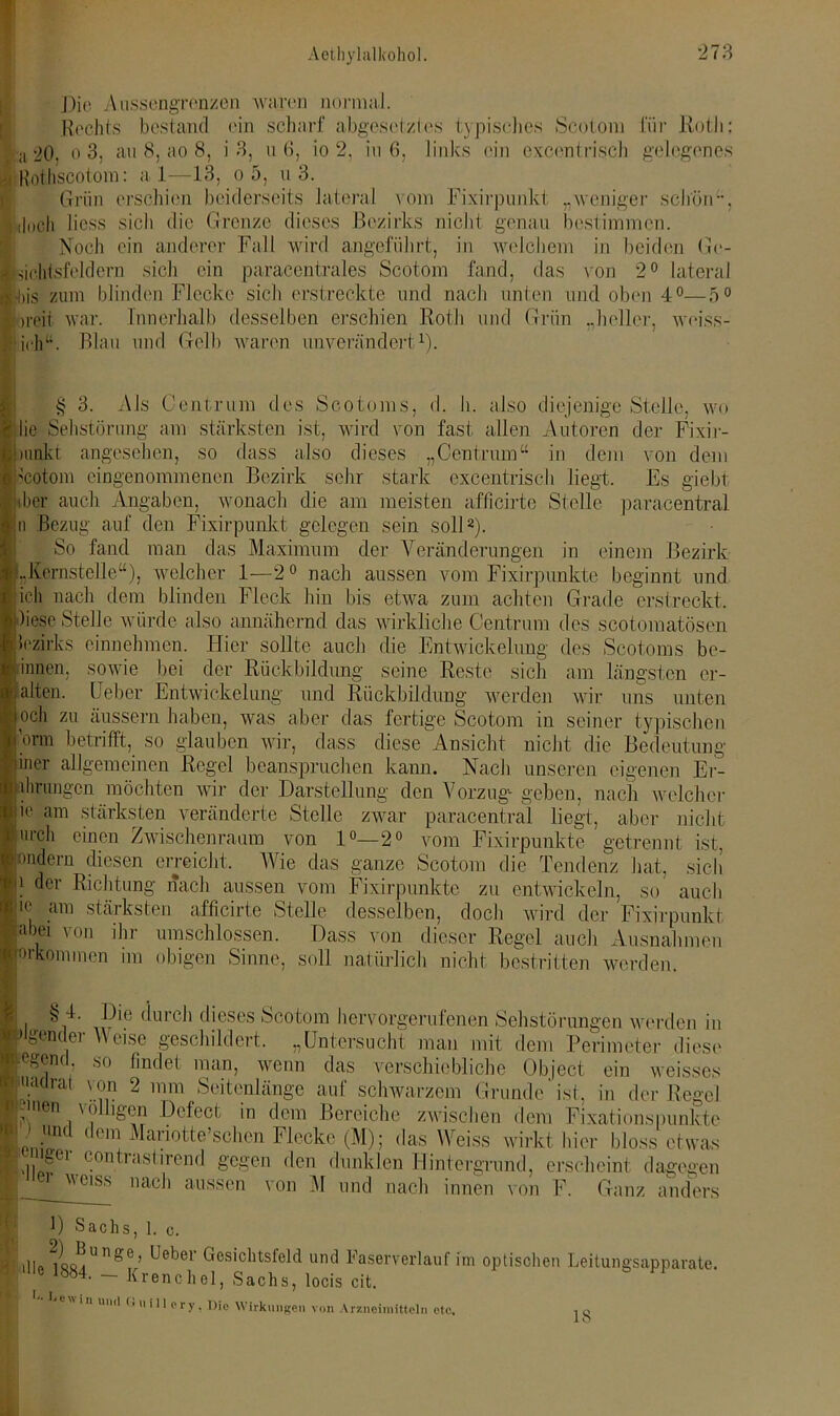 Die A ussengrenzen waren normal. Rechts bestand ('in scharf abgesetztes typisches Scotom für Roth: ra 20, o 3, au 8, ao 8, i 3, n 6, io 2, in 6, links ein excentrisch gelegenes Roihscotom: a l—13, o 5, n 3. Grün erschien beiderseits lateral vom Fixirpunkt „weniger schön, Roch liess sich die Grenze dieses Bezirks nicht genau bestimmen. Noch ein anderer Fall wird angeführt, in welchem in beiden Ge- sichtsfeldern sich ein paracentrales Scotom fand, das von 2° lateral •bis zum blinden Flecke sich erstreckte und nach unten und oben 4°—5° }reit war. Innerhalb desselben erschien Roth und Griin „heller, weiss- [ichu. Blau und Gelb waren unverändert1). I§ 3. Als Centrum des Scotoms, d. h. also diejenige Stelle, wo die Sehstörung am stärksten ist, wird von fast allen Autoren der Fixir- !mnkt angesehen, so dass also dieses „Centruin“ in dem von dem Scotom eingenommenen Bezirk sehr stark excentrisch liegt. Es giebt ilier auch Angaben, wonach die am meisten aflicirte Stelle paracentral in Bezug auf den Fixirpunkt gelegen sein soll2). So fand man das Maximum der Veränderungen in einem Bezirk ■„Kernstelle“), welcher 1—2° nach aussen vom Fixirpunkte beginnt und ■ ich nach dem blinden Fleck hin bis etwa zum achten Grade erstreckt. Bliese Stelle würde also annähernd das wirkliche Centrum des scotomatösen Fzirks einnehmen. Hier sollte auch die Entwickelung des Scotoms be- ginnen, sowie bei der Rückbildung seine Reste sich am längsten er- sten. Ueber Entwickelung und Rückbildung werden wir uns unten och zu äussern haben, was aber das fertige Scotom in seiner typischen Vinn betrifft, so glauben wir, dass diese Ansicht nicht die Bedeutung iiner allgemeinen Regel beanspruchen kann. Nach unseren eigenen Er- ahrungen möchten wir der Darstellung den Vorzug- geben, nach welcher ie am stärksten veränderte Stelle zwar paracentral liegt, aber nicht m’ch einen Zwischenraum von 1°—2° vom Fixirpunkte getrennt ist, mildern diesen erreicht. Wie das ganze Scotom die Tendenz hat, sich ! der Richtung nach aussen vom Fixirpunkte zu entwickeln, so auch ie am stärksten afficirte Stelle desselben, doch wird der Fixirpunkt abei von ihr umschlossen. Dass von dieser Regel auch Ausnahmen Orkommen im obigen Sinne, soll natürlich nicht bestritten werden. i durch dieses Scotom hervorgerufenen Sehstörungen werden in ■fügender Weise geschildert. „Untersucht man mit dem Perimeter diese ■egenc .so findet man, wenn das verschiebliche Object ein weisses !•' Xir 2 mm Seitcnliin§’e auf schwarzem Grunde'ist, in der Regel funen \ ölhgen Defect in dem Bereiche zwischen dem Fixationspunkte 0 .1111(1 (lem Mariotte’schen Flecke (M); das Weiss wirkt hier bloss etwas ,, 'gei c°ntrastirend gegen den dunklen Hintergrund, erscheint dagegen A___weiss ,iach aussen von M und nach innen von F. Ganz anders 0 Sachs, ]. C. lim Ue,De1' Gesichtsfeld und Faserverlauf im optischen Leitungsapparate. I; ~~ krenchel, Sachs, locis cit. 0. Lew in i und (»ulll ery, Die Wirkungen von Arzneimitteln etc. 1«
