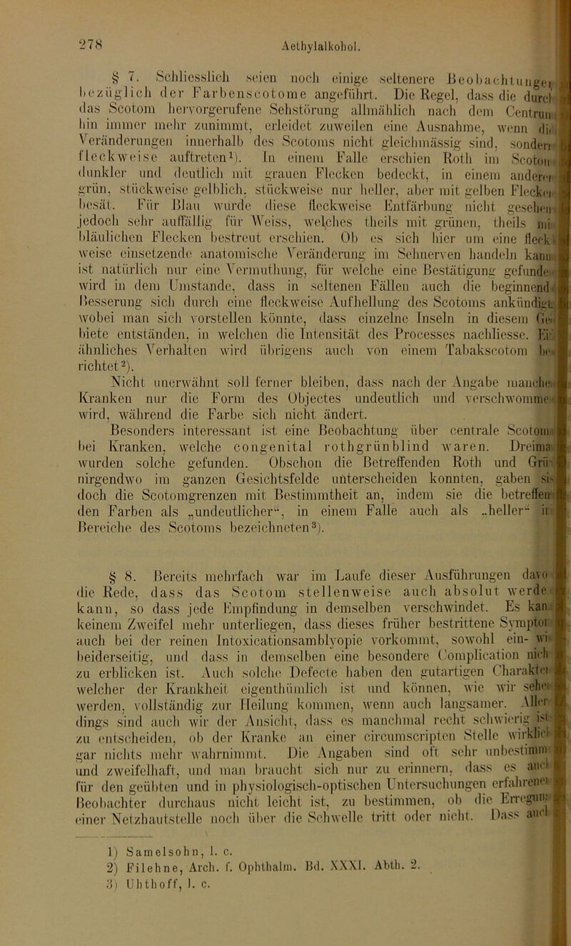 i? 7. Schliesslich seien noch einige seltenere Beobachtungei- bezüglich der Farbenscotome angeführt. Die Regel, dass die durcl das Scotom hervorgerufene Sehstörung allmählich nach dem Centrun bin immer mehr zunimmt, erleidet zuweilen eine Ausnahme, wenn dii Veränderungen innerhalb des Scotoms nicht gleich massig sind, sonden jjj fleckweisc auftreten1). ln einem Falle erschien Roth im Scoton dunkler und deutlich mit grauen Flecken bedeckt, in einem andern grün, stückweise gelblich, stückweise nur heller, aber mit gelben Fleckn besät. Für Blau wurde diese fleckweise Entfärbung nicht gesell en jedoch sehr auffällig für Weiss, welches thcils mit grünen, thcils mi bläulichen Flecken bestreut erschien. Ob es sich hier um eine Heck weise einsetzende anatomische Veränderung im Sehnerven handeln kann j ist natürlich nur eine Vennuthung, für welche eine Bestätigung gefunde wird in dem Umstande, dass in seltenen Fällen auch die beginnend-| Besserung sich durch eine fleckweise Aufhellung des Scotoms ankiindigi. wobei man sich vorstellen könnte, dass einzelne Inseln in diesem Ge-I biete entständen, in welchen die Intensität des Processes nachliesse. Ei: . ähnliches Verhalten wird übrigens auch von einem Tabakscotom In- richtet2). Nicht unerwähnt soll ferner bleiben, dass nach der Angabe manche Kranken nur die Form des Objectes undeutlich und verschwömme | wird, während die Farbe sich nicht ändert. Besonders interessant ist eine Beobachtung über centrale Scotom bei Kranken, welche congenital rothgrünblind waren. Dreimai wurden solche gefunden. Obschon die Betreffenden Roth und Grü nirgendwo im ganzen Gesichtsfelde unterscheiden konnten, gaben sh doch die Scotomgrenzen mit Bestimmtheit an, indem sie die betreffen i den Farben als „undeutlicher“, in einem Falle auch als ..heller1- ii Bereiche des Scotoms bezeichnten3). § 8. Bereits mehrfach war im Laufe dieser Ausführungen davo die Rede, dass das Scotom stellenweise auch absolut werde kann, so dass jede Empfindung in demselben verschwindet. Es kan : keinem Zweifel mehr unterliegen, dass dieses früher bestrittene Symptor 1 auch bei der reinen Intoxicationsamblyopie vorkommt, sowohl ein- wi beiderseitig, und dass in demselben eine besondere Oomplication nfcl) zu erblicken ist. Auch solche Defecte haben den gutartigen Charakfei welcher der Krankheit eigentümlich ist und können, wie wir sehe» werden, vollständig zur Heilung kommen, wenn auch langsamer. Aller- dings sind auch wir der Ansicht, dass es manchmal recht schwierig i>i zu entscheiden, ob der Kranke an einer cireumscriptcn Stelle wirklich gar nichts mehr wahrnimmt. Die Angaben sind oft. sehr unbestimm und zweifelhaft, und man braucht sich nur zu erinnern, dass es auej für den geübten und in physiologisch-optischen Untersuchungen erfahrend Beobachter durchaus nicht leicht ist, zu bestimmen, ob die Erregung einer Netzhautstelle noch über die Schwelle tritt oder nicht. Dass aue d 1) Samelsohn, 1. c. 2) Filehne, Arch. f. Ophthalm. Bd. XXXI. Abtli. 2. 3) Uhtlioff, 1. c. ii