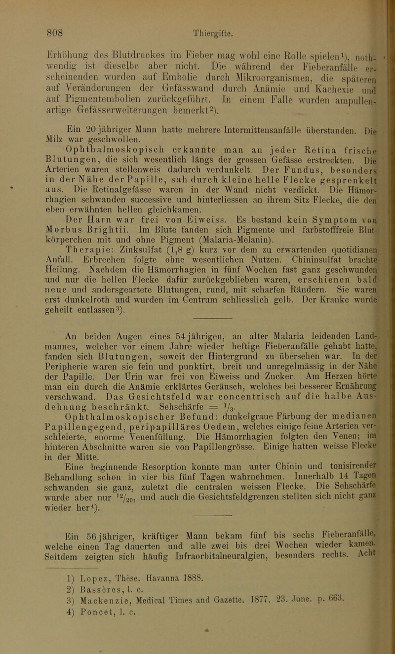Erhöhung dos Blutdruckes im Fieber mag wohl eine Rollo spielen1), noth- • wendig ist dieselbe aber nicht. Die während der Fieberanfälle er- scheinenden wurden auf Embolie durch Mikroorganismen, die späteren auf Veränderungen der Gefässwand durch Anämie und Kachexie und auf Pigmentembolien zurückgeführt. In einem Falle wurden ampullen- artige Gefässerweiterungcn bemerkt2). Ein 20 jähriger Mann hatte mehrere Intermittensanfälle überstanden. Die Milz war geschwollen. Ophthalmoskopisch erkannte man an jeder Retina frische Blutungen, die sich wesentlich längs der grossen Gefässe erstreckten. Die Arterien waren stellenweis dadurch verdunkelt. Der Fundus, besonders in der Nähe der Papille, sah durch kl eine helle Flecke gesprenkelt aus. Die Retinalgefässe waren in der Wand nicht verdickt. Die Hämor- rhagien schwanden successive und hinterliessen an ihrem Sitz Flecke, die den eben erwähnten hellen gleichkamen. Der Harn war frei von Eiweiss. Es bestand kein Symptom von Morbus Brightii. Im Blute fanden sich Pigmente und farbstoft'freie Blut- körperchen mit und ohne Pigment (Malaria-Melanin). Therapie: Zinksulfat (1,8 g) kurz vor dem zu erwartenden quotidianen Anfall. Erbrechen folgte ohne wesentlichen Nutzen. Chininsulfat brachte Heilung. Nachdem die Hämorrhagien in fünf Wochen fast ganz geschwunden und nur die hellen Flecke dafür zurückgeblieben waren, erschienen bald neue und andersgeartete Blutungen, rund, mit scharfen Rändern. Sie waren erst dunkelroth und wurden im Centrum schliesslich gelb. Der Kranke wurde geheilt entlassen3). An beiden Augen eines 54jährigen, an alter Malaria leidenden Land- mannes, welcher vor einem Jahre wieder heftige Fieberanfälle gehabt hattet fanden sich Blutungen, soweit der Hintergrund zu übersehen war. In der Peripherie waren sie fein und punktirt, breit und unregelmässig in der Nähe der Papille. Der Urin war frei von Eiweiss und Zucker. Am Herzen hörte man ein durch die Anämie erklärtes Geräusch, welches bei besserer Ernährung verschwand. Das Gesichtsfeld war concentrisch auf die halbe Aus- dehnung beschränkt. Sehschärfe — 1/3. Ophthalmoskopischer Befund: dunkelgraue Färbung der medianen Papillengegend, peripapilläres Oedem, welches einige feine Arterien ver- schleierte, enorme Venenfüllung. Die Hämorrhagien folgten den Venen; im hinteren Abschnitte waren sie von Papillengrösse. Einige hatten weisse Flecke in der Mitte. Eine beginnende Resorption konnte man unter Chinin und tonisirender Behandlung schon in vier bis fünf Tagen wahrnehmen. Innerhalb 14 Tagen schwanden sie ganz, zuletzt die centralen weissen Flecke. Die Sehschärfe wurde aber nur l2/20, und auch die Gesichtsfeldgrenzen stellten sich nicht ganz wieder her4). Ein 56 jähriger, kräftiger Mann bekam fünf bis sechs Fieberanfälle, welche einen Tag dauerten und alle zwei bis drei Wochen wieder kamen. Seitdem zeigten sich häufig Infraorbitalneuralgien, besonders rechts. Acht 1) Lopez, These. Havanna 188S. 2) Bass er es, 1. c. 3) Mackenzie, Medical Times and Gazette. 1877. 23. .June. p. t>63.