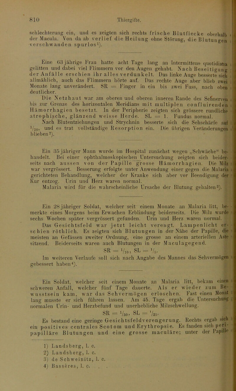 schlechterung ein, und es zeigten sieh rechts frische Blutflecke oberhalb der Macula. Von da ab verlief die Heilung ohne Störung, die Blutungen v e r s c h w a n d e n s p u r 1 o s1). Eine 63 jährige Frau hatte acht Tage lang an Interraittens quotidiatia gelitten und dabei viel Flimmern vor den Augen gehabt. Nach Beseitigung derAn fälle erschien ihr alles verdunkelt. Das linke Auge besserte sich allmählich, auch das Flimmern hörte auf. Das rechte Auge aber blieb zwei Monate lang unverändert. SR = Finger in ein bis zwei Fuss, nach oben deutlicher. Die Netzhaut war am oberen und oberen inneren Rande des Sehnerven bis zur Grenze des horizontalen Meridians mit multiplen confluirenden Hämorrhagien besetzt. In der Peripherie zeigten sich grössere rundliche atrophische, glänzend weisse Herde. SL = 1. Fundus normal. Nach Blutentziehungen und Strychnin besserte sich die Sehschärfe auf a/20, und es trat vollständige Resorption ein. Die übrigen Veränderungen ' blieben 2). Ein 35 jähriger Mann wurde im Hospital zunächst wegen „Schwäche“ be- handelt. Bei einer ophthalmoskopischen Untersuchung zeigten sich beider- - seits nach aussen von der Papille grosse Hämorrhagien. Die Milz war vergrössert. Besserung erfolgte unter Anwendung einer gegen die Malaria gerichteten Behandlung, welcher der Kranke sich aber vor Beendigung der Kur entzog. Urin und Herz waren normal. Malaria wird für die wahrscheinliche Ursache der Blutung gehalten3). Ein 28 jähriger Soldat, welcher seit einem Monate an Malaria litt, be- - merkte eines Morgens beim Erwachen Erblindung beiderseits. Die Milz wurde sechs Wochen später vergrössert gefunden. Urin und Herz waren normal. Das Gesichtsfeld war jetzt leicht verengt. Lampenlicht er- schien röthlich. Es zeigten sich Blutungen in der Nähe der Papille, die meisten an Gefässen zweiter Ordnung, eine grosse an einem arteriellen Aste sitzend. Beiderseits waren auch Blutungen in der Maculagegend. SR = Vio, SL = V5. Im weiteren Verlaufe soll sich nach Angabe des Mannes das Sehvermögen gebessert haben4). Ein Soldat, welcher seit einem Monate an Malaria litt, bekam einen schweren Anfall, welcher fünf Tage dauerte. Als er wieder zum Be- wusstsein kam, war das Sehvermögen erloschen. Fast einen Monat lang musste er sich führen lassen. Am 45. Tage ergab die Untersuchung . normalen Urin- und Herzbefund und unerhebliche Milzschwellung. SR = Vso, SL = Es bestand eine geringe Gesichtsfeld Verengerung. Rechts ergab sich ein positives centrales Scotom und Erythropsie. Es landen sich perj' papilläre Blutungen und eine grosse maculäre; unter der Papille 1) Landsberg, 1. c. 2) Landsberg, 1. c. 3) de Schweinitz, 1. c.