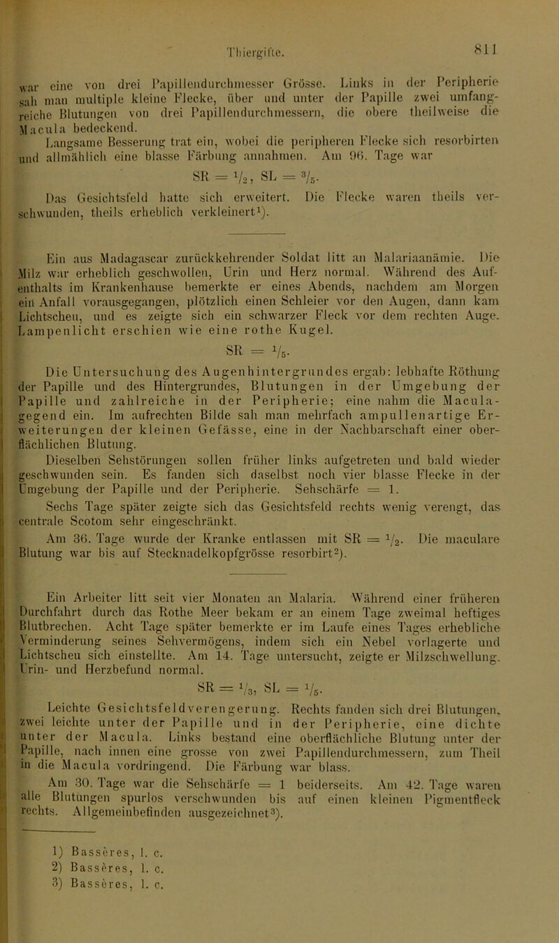 war eine von drei Papillendurehmesser Grösse. Links in der Peripherie sah man multiple kleine Flecke, über und unter der Papille zwei umfang- reiche Blutungen von drei Papillendurchmessern, die obere theüweise die Macula bedeckend. Langsame Besserung trat ein, wobei die peripheren Flecke sich resorbirten und allmählich eine blasse Färbung annahmen. Am 96. Tage war SR = 1/2, SL = 3/5. Das Gesichtsfeld hatte sich erweitert. Die Flecke waren theils ver- schwunden, tlieils erheblich verkleinert1). Ein aus Madagascar zurück kehrender Soldat litt an Malariaanämie. Die Milz war erheblich geschwollen, Urin und Herz normal. Während des Auf- enthalts im Krankenhause bemerkte er eines Abends, nachdem am Morgen ein Anfall vorausgegangen, plötzlich einen Schleier vor den Augen, dann kam Lichtscheu, und es zeigte sich ein schwarzer Fleck vor dem rechten Auge. Lampenlicht erschien wie eine rothe Kugel. I f ^ = 1/s- Die Untersuchung des Augenhintergrundes ergab: lebhafte Röthung der Papille und des Hintergrundes, Blutungen in der Umgebung der Papille und zahlreiche in der Peripherie; eine nahm die Macula- gegend ein. Im aufrechten Bilde sah man mehrfach ampullenartige Er- weiterungen der kleinen Gefässe, eine in der Nachbarschaft einer ober- flächlichen Blutung. Dieselben Sehstörungen sollen früher links aufgetreten und bald wieder geschwunden sein. Es fanden sich daselbst noch vier blasse Flecke in der Umgebung der Papille und der Peripherie. Sehschärfe = 1. Sechs Tage später zeigte sich das Gesichtsfeld rechts wenig verengt, das centrale Scotom sehr eingeschränkt. Am 36. Tage wurde der Kranke entlassen mit SR = 1/2. Die maculare Blutung war bis auf Stecknadelkopfgrösse resorbirt2). Ein Arbeiter litt seit vier Monaten an Malaria. Während einer früheren Durchfahrt durch das Rothe Meer bekam er an einem Tage zweimal heftiges Blutbrechen. Acht Tage später bemerkte er im Laufe eines Tages erhebliche Verminderung seines Sehvermögens, indem sich ein Nebel vorlagerte und Lichtscheu sich einstellte. Am 14. Tage untersucht, zeigte er Milzschwellung. Urin- und Herzbefund normal. SR - Vs, SL = V5- Leichte Gesichtsfeld verengern 11g. Rechts fanden sich drei Blutungen, zwei leichte unter der Papille und in der Peripherie, eine dichte unter der Macula. Links bestand eine oberflächliche Blutung unter der Papille, nach innen eine grosse von zwei Papillendurchmessern, zum Theil in die Macula vordringend. Die Färbung war blass. Am 30. Tage war die Sehschärfe = 1 beiderseits. Am 42. Tage waren alle Blutungen spurlos verschwunden bis auf einen kleinen Pigmentfleck rechts. Allgemeinbefinden ausgezeichnet3). 1) Basseres, 1. c. 2) Basseres, 1. c.