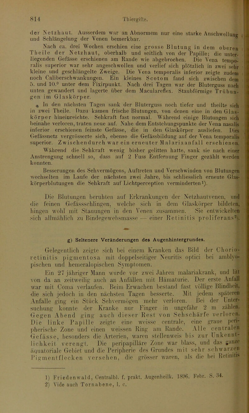 der Netzhaut. Ausserdem war an Abnormem nur eine starke Anschwellung und Schlängelung der Venen bemerkbar. Nach ca. drei Wochen erschien eine grosse Blutung in dem oberen Theile der Netzhaut, oberhalb und seitlich von der Papille; die unter- liegenden Gelasse erschienen am Rande wie abgebrochen. Die Vena tempo- ralis superior war sehr angeschwollen und verlief sich plötzlich in zwei sein- kleine und geschlängelte Zweige. Die Vena temporalis inferior zeigte zudem noch Caliberschwankungen. Ein kleines Scotom fand sich zwischen dem 5. und 10.° unter dem Fixirpunkt. Nach drei Tagen war der Bluterguss nach unten gewandert und lagerte über dem Maculareflex. Staubförmige Trübun- gen im Glaskörper. « in den nächsten Tagen sank der Bluterguss noch tiefer und theilte sich in zwei Theile. Dazu kamen frische Blutungen, von denen eine in den Glas- körper hineiureichte. Sehkraft fast normal. Während einige Blutungen sich beinahe verloren, traten neue auf. Nahe dem Entstehungspunkte der Vena nasalis inferior erschienen feinste Gefässe, die in den Glaskörper ausliefen. Dies Gefässnetz vergrösserte sich, ebenso die Gefässbildung auf der Vena temporalis superior. Zwischendurch war ein erneuter Malariaanfall erschienen. Während die Sehkraft wenig bisher gelitten hatte, sank sie nach einer Anstrengung schnell so, dass auf 2 Fuss Entfernung Finger gezählt werden konnten. Besserungen des Sehvermögens, Auftreten und Verschwinden von Blutungen wechselten im Laufe der nächsten zwei .fahre, bis schliesslich erneute Glas- körperblutungen die Sehkraft auf Lichtperception verminderten1). Die Blutungen beruhten auf Erkrankungen der Netzhautvenen, und die feinen Gefässschlingen, welche sich in dem Glaskörper bildeten, hingen wohl mit Stauungen in den Venen zusammen. Sie entwickelten sich allmählich zu Bindegewebsmasse — einer Retinitis proliferans2). g) Seltenere Veränderungen des Augenhintergrundes. Gelegentlich zeigte sich bei einem Kranken das Bild der Chorio- retinitis pigmentosa mit doppelseitiger Neuritis optici bei ambiyo- pischen und bemeralopischen Symptomen. Ein 27 jähriger Mann wurde vor zwei Jahren malariakrank, und liit von da an zeitweilig auch an Anfällen mit Hämaturie. Der erste Anfall war mit Coma verlaufen. Beim Erwachen bestand fast völlige Blindheit, die sich jedoch in den nächsten Tagen besserte. 3lit jedem späteren Anfalle ging ein Stück Sehvermögen mehr verloren. Bei der Unter- suchung konnte der Kranke nur Finger in ungefähr 2 m zählen. Gegen Abend ging auch dieser Rest von Sehschärfe verloren. Die linke Papille zeigte eine weisse centrale, eine graue peri- pherische Zone und einen weissen Ring am Rande. Alle centralen Gefässe, besonders die Arterien, waren stellenweis bis zur l nkennt- I ich keil verengt. Die peripapilläre Zone war blass, und das ganze äquatoriale Gebiet und die Peripherie des Grundes mit sehr schwarzen Pi ff ment flecken versehen, die grosser waren, als die bei Retinitis 1) Friedenwald, Ccntralbl. f. prakt. Augenheilk. 18%. Febr. S. 34.