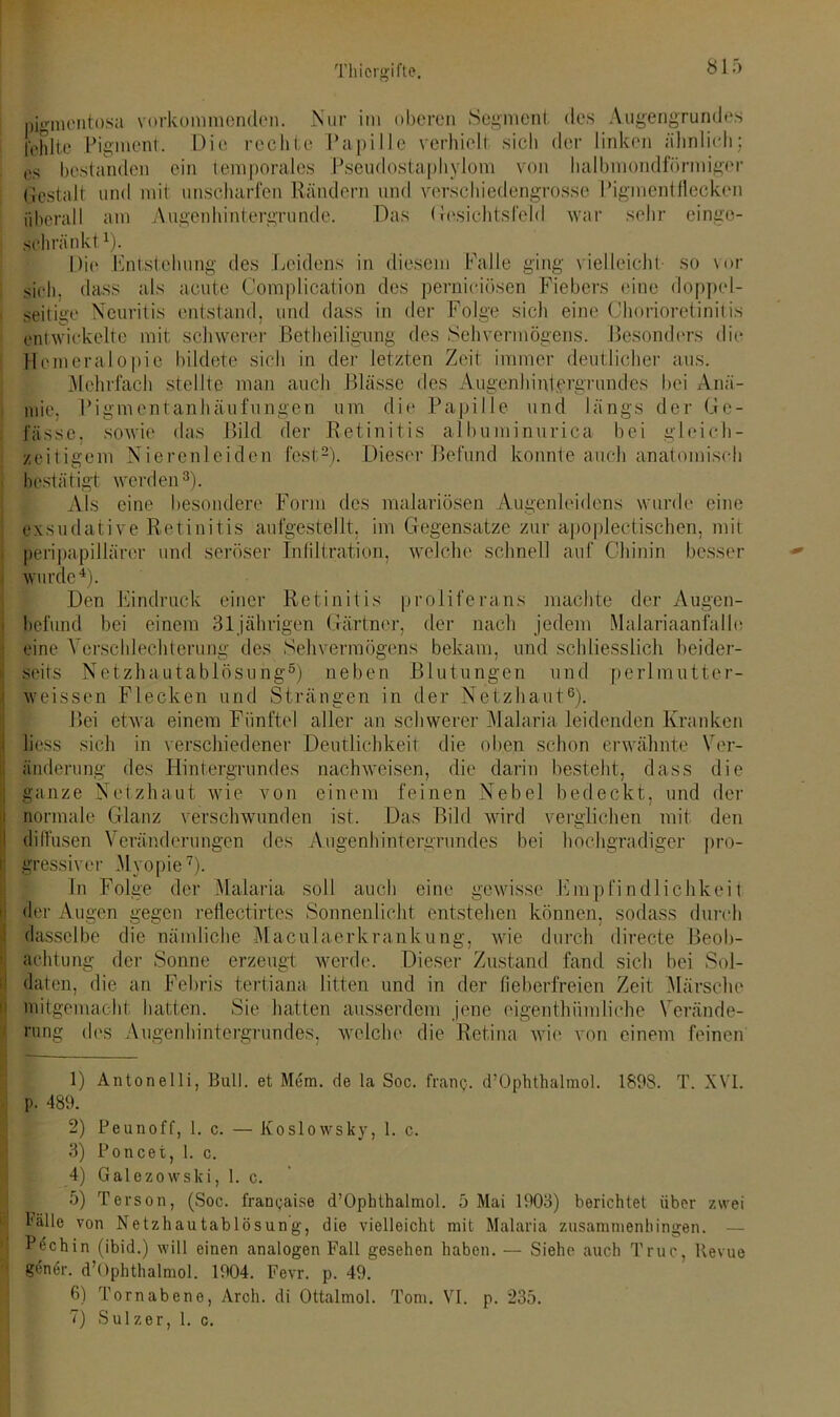 81 f) pigmentosa vorkommonden. Nur im oberen Segment, des Augengrundes fehlte Pigment. Die rechte Papille verhielt sich der linken ähnlich; es bestanden ein temporales Pseudostaphylom von halbmondförmiger Gestalt und mit unscharfen Rändern und verschiedengrosse Pigmentflecken überall am Augenhintergrunde. Das Gesichtsfeld war sehr einge- schränkt1)- Die Entstehung des Leidens in diesem Falle ging vielleicht so vor sich, dass als acute Complication des pernieiösen Fiebers eine doppel- seitige Neuritis entstand, und dass in der Folge sich eine Chorioretinitis entwickelte mit schwerer Betheiligung des Sehvermögens. Besonders die Hemeralopie bildete sich in der letzten Zeit immer deutlicher aus. Mehrfach stellte man auch Blässe des Augenhintgrgrundes bei Anä- mie, Pigmentanhäufungen um die Papille und längs der Ge- fasse, sowie das Bild der Retinitis albuminurica bei gleich- zeitigem Nierenleiden fest2). Dieser Befund konnte auch anatomisch bestätigt werden3). Als eine besondere Form des malariösen Augenleidens wurde eine exsudative Retinitis aufgestellt, im Gegensätze zur apoplectischen, mit peripapillärer und seröser Infiltration, welche schnell auf Chinin besser wurde4). Den Eindruck einer Retinitis proliferans machte der Augen- befund bei einem 31jährigen Gärtner, der nach jedem Malariaanfalle eine Verschlechterung des Sehvermögens bekam, und schliesslich beider- seits Netzhautablösung5) neben Blutungen und perlmutter- weissen Flecken und Strängen in der Netzhaut6). Bei etwa einem Fünftel aller an schwerer Malaria leidenden Kranken h'ess sich in verschiedener Deutlichkeit die oben schon erwähnte Ver- änderung des Hintergrundes nachweisen, die darin besteht, dass die ganze Netzhaut wie von einem feinen Nebel bedeckt, und der normale Glanz verschwunden ist. Das Bild wird verglichen mit den diffusen Veränderungen des Augenhintergrundes bei hochgradiger pro- gressiver Myopie7). In Folge der Malaria soll auch eine gewisse Empfindlichkeit der Augen gegen reflect.irtes Sonnenlicht entstehen können, sodass durch dasselbe die nämliche Maculaerkrankung, wie durch directe Beob- achtung der Sonne erzeugt werde. Dieser Zustand fand sich bei Sol- daten, die an Febris tertiana litten und in der fieberfreien Zeit Märsche mitgemacht hatten. Sie hatten ausserdem jene eigenthümliehe Verände- rung des Augenhintergrundes, welche die Retina wie von einem feinen D Antonelli, Bull, et Mem. de la Soc. franp. d’Ophthalmol. 1898. T. XVI. p. 489. !2) Peunoff, 1. c. — Koslovvsky, 1. c. 3) Poncet, 1. c. 4) Galezowski, 1. c. 5) Terson, (Soc. francaise d’Ophthalmol. 5 Mai 1903) berichtet über zwei I ”Mle von Netzhautablösung, die vielleicht mit Malaria zusammenhingen. — Pechin (ibid.) will einen analogen Fall gesehen haben. — Siehe auch Truc, Revue gen6r. d’Ophthalmol. 1904. Fevr. p. 49. 6) Tornabene, Arch. di Ottalmol. Tom. VI. p. 235.