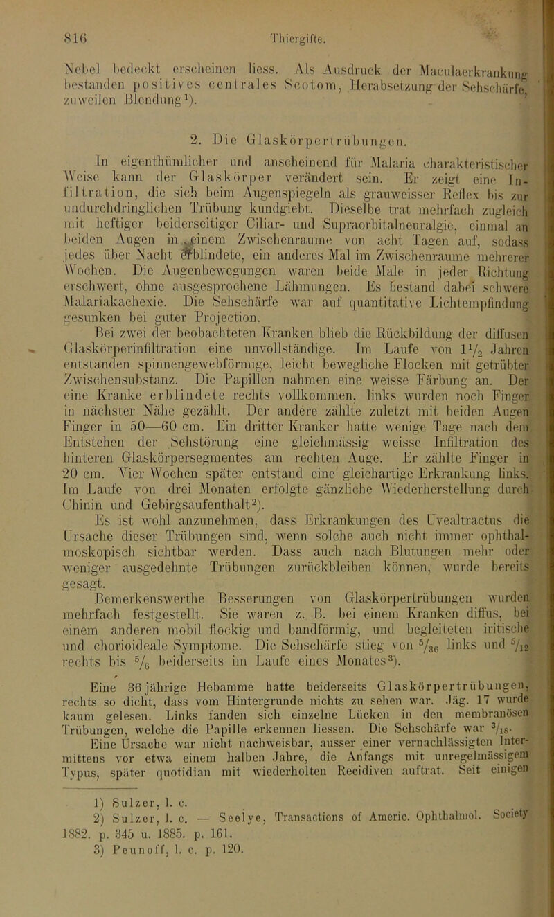 Nebel bedeckt erscheinen liess. Als Ausdruck der Maculaerkrankung bestanden positives centrales Scotom, Herabsetzung der Sehschärfe zuweilen Blendung1). 2. Die Glaskörpertrübungen. ln eigentümlicher und anscheinend für Malaria charakteristischer Weise kann der Glaskörper verändert sein. Er zeigt eine In- filtration, die sich beim Augenspiegeln als grauweisser Reflex bis zur undurchdringlichen Trübung kundgiebt. Dieselbe trat mehrfach zugleich mit heftiger beiderseitiger Ciliar- und Supraorbitalneuralgie, einmal an beiden Augen meinem Zwischenräume von acht Tagen auf, sodass jedes über Nacht erblindete, ein anderes Mal im Zwischenräume mehrerer Wochen. Die Augenbewegungen waren beide Male in jeder Richtung erschwert, ohne ausgesprochene Lähmungen. Es Bestand dabei schwere Malariakachexie. Die Sehschärfe war auf quantitative Lichtempfindung' gesunken bei guter Projection. Bei zwei der beobachteten Kranken blieb die Rückbildung der diffusen Glaskörperinfiltration eine unvollständige. Im Laufe von iy2 Jahren entstanden spinnengewebförmige, leicht bewegliche Flocken mit getrübter Zwischensubstanz. Die Papillen nahmen eine weisse Färbung an. Der eine Kranke erblindete rechts vollkommen, links wurden noch Finger in nächster Nähe gezählt. Der andere zählte zuletzt mit beiden Augen Finger in 50—60 cm. Ein dritter Kranker hatte wenige Tage nach dem Entstehen der Sehstörung eine gleichmässig weisse Infiltration des hinteren Glaskörpersegmentes am rechten Auge. Er zählte Finger in 20 cm. Vier Wochen später entstand eine' gleichartige Erkrankung links. Im Laufe von drei Monaten erfolgte gänzliche W iederherstellung durch Chinin und Gebirgsaufenthalt2). Es ist wohl anzunehmen, dass Erkrankungen des Uvealtractus die Ursache dieser Trübungen sind, wenn solche auch nicht immer ophthal- moskopisch sichtbar werden. Dass auch nach Blutungen mehr oder weniger ausgedehnte Trübungen Zurückbleiben können, wurde bereits gesagt. Bemerkenswerthe Besserungen von Glaskörpertrübungen wurden mehrfach festgestellt. Sie waren z. B. bei einem Kranken diffus, bei einem anderen mobil flockig und bandförmig, und begleiteten irdische und chorioideale Symptome. Die Sehschärfe stieg von V3G links und 5/12 rechts bis 5/G beiderseits im Laufe eines Monates3). Eine 36jährige Hebamme hatte beiderseits Glaskörpertrübungen, rechts so dicht, dass vom Hintergründe nichts zu sehen war. Jäg. 17 wurde kaum gelesen. Links landen sich einzelne Lücken in den membranösen Trübungen, welche die Papille erkennen Hessen. Die Sehschärfe war 3/ls. Eine Ursache war nicht nachweisbar, ausser einer vernachlässigten luter* mittens vor etwa einem halben Jahre, die Anfangs mit unregelmässigem Typus, später quotidian mit wiederholten Recidiven auftrat. Seit einigen 1) Sulzer, 1. c. 2) Sulzer, 1. c. — Seeiye, Transactions of Americ. Ophthalniol. Society 1882. p. 345 u. 1885. p. 161. 3) Peunoff, 1. c. p. 120.