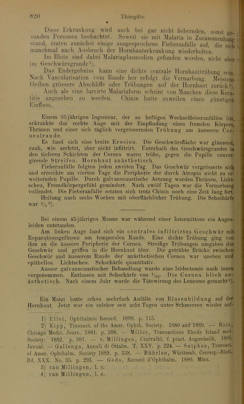 Diese Erkrankung wird auch bei gar nicht fiebernden, sonst ge- sunden Personen beobachtet. Soweit sie mit Malaria in Zusammenhang ’ sland, traten zunächst einige ausgesprochene Fieberanfälle auf, die sieb manchmal nach Ausbruch der Hornhauterkrankung wiederholten. Im Blute sind dabei Malariaplasmodien gefunden worden, nicht aber i m Geschwürsgrunde v). Das Endergebniss kann eine dichte centrale Hornhauttrübung sein. Nach Yascularisation vom Bande her erfolgt die Vernarbung. Meistens bleiben grössere Abschliffe oder Trübungen auf der Hornhaut zurück2). Auch als eine larvirte Malariaform scheint von Manchen diese Kera- titis angesehen zu werden. Chinin hatte zuweilen einen günstig® Einfluss. Einem 35jährigen Ingenieur, der an heftigen Wechselfieberanfällen litt, erkrankte das rechte Auge mit der Empfindung eines fremden Körpers* Thränen und einer sich täglich vergrössernden Trübung am äusseren Cor- nea 1 r a n d e. Es fand sich eine breite Erosion. Die Geschwürsfläche war glänzend, rauh, wie zerfetzt, aber nicht infiltrirt. Unterhalb des Geschwürsgrundes in den tieferen Schichten der Cornea waren trübe, gegen die Pupille conver- girende Streifen. Hornhaut anästhetisch. Fieberanfälle folgten jeden zweiten Tag. Das Geschwür vergrösserte sich und erreichte am vierten Tage die Peripherie der durch Atropin nicht zu er- weiternden Pupille. Durch galvanocaustische Aetzung wurden Thränen, Licht- scheu, Fremdkörpergefühl gemindert. Nach zwölf Tagen war die Vernarbung vollendet. Die Fieberaufälle setzten sich trotz Chinin noch eine Zeit lang fort. Heilung nach sechs Wochen mit oberflächlicher Trübung. Die Sehschärfe war Vo3)- Bei einem 45jährigen Manne war während einer Intermittens ein Augen- leiden entstanden. Am linken Auge fand sich ein centrales infiltrirtes Geschwür mit Reparationsgefässen am temporalen Rande. Eine dichte Trübung ging von ihm an die äussere Peripherie der Cornea. Streifige Trübungen umgaben das Geschwür und griffen in die Hornhaut über. Die getrübte Brücke zwischen Geschwür und äusserem Rande der anästhetischen Cornea war uneben und epithellos. Lichtscheu. Sehschärfe quantitativ. Ausser galvanocaustischer Behandlung wurde eine Iridectomie nach innen vorgenommen. Entlassen mit Sehschärfe von 1/20. Die Cornea blieb an- ästhetisch. Nach einem Jahr wurde die Tätowirung des Leucoms gemacht4). Ein Mann hatte schon mehrfach Anfälle von Blasenbildung auf der Hornhaut. Jetzt war ein solcher seit acht Tagen unter Schmerzen wieder auf- 1) Eilet, Ophthalmie Record. 1899. p. 115. 2) Kipp, Transact. of the Amer. Ophth. Society. 1S80 and 1889. t— Hotz, Chicago Medic. Journ. 1881. p. 598. — Miller, Transactions Rhode Island med. Society. 1882. p. 381. — v. Millingen, Centralbl. f. pract. Augenheilk. 1888. Januar. — Gallenga, Annali di Öttalm. T. XXV. p. 224. — Sutphen, Transact. of Amer. Ophthalm. Society 1889. p. 338. —• Bührlen, Wiirttemb. Corresp.-Blatt. Bd. XXX. No. 35. p. 293. — Godo, Rccueil d'Ophthalm. 1880. März. 3) van Mi U in gen, 1. p. ■: . 4p van MiHingen,'1..c. r • '