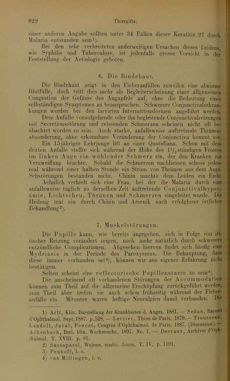 einer anderen Angabe sollten unter 34 Fällen dieser Keratitis 27 durch Malaria entstanden sein1). Bei den sehr verbreiteten anderweitigen Ursachen dieses Leidens wie Syphilis und Tuberculose, ist jedenfalls grosse Vorsicht in der Feststellung der Aetiologie geboten. 6. Die Bindehaut. Die Bindehaut zeigt in den Fieberanfallen zuweilen eine abnorme Bluttülle, doch tritt dies mehr als Begleiterscheinung einer allgemeinen Congestion der Gefässe des Augapfels auf, ohne die Bedeutung eines selbständigen Symptomes zu beanspruchen. Schwerere Conjunctivalerkran- kungen werden bei den larvirten Intermittensformen angeführt werden. Dem Anfalle voraufgehende oder ihn begleitende Conjunctivalreizungen mit Secretionsstörung und reissenden Schmerzen scheinen nicht oft be- obachtet worden zu sein. Auch starke, anfallsweise auftretende Thränen- absondenmg, ohne erkennbare Veränderung der Conjunctiva kommt vor. Ein 15jähriger Lehrjunge litt an einer Quotidiana. Schon mit dein dritten Anfalle stellte sicli während der Höhe des 11/2ständigen Frostes im linken Auge ein wühlender Schmerz ein, der den Kranken zur Verzweiflung brachte. Sobald die Schmerzen nachliessen schoss jedes- mal während einer halben Stunde ein Strom von Thränen aus dem Auge. Sehstörungen bestanden nicht. Chinin machte dem Leiden ein Ende. Aehnlich verhielt sich eine Frau, bei der die Malaria durch eine anfallsweise täglich zu derselben Zeit auftretende Conjunctivalhyper- ämie, Lichtscheu, Thränen und Sclimerzen eingeleitet wurde. Die Heilung trat ein durch Chinin und Arsenik nach erfolgloser örtlicher Behandlung2). 7. M u s k e 1 s t ö r u n g e n. Die Pupille kann, wie bereits angegeben, sicli in Folge von iri- tiseher Reizung verändert zeigen, noch mehr natürlich durch schwerere entzündliche Complicationen. Abgesehen hiervon findet sich häufig eine Mydriasis in der Periode des Paroxysmus. Die Behauptung, dass diese immer vorhanden sei3), können wir aus eigener Erfahrung nicht bestätigen. Selten scheint eine reflectorische Pupillenstarre zu sein4). Die anscheinend oft vorhandenen Störungen der Aecommodation können zum Theil auf die allgemeine Erschöpfung zurückgeführt werden, zum Theil aber treten sie auch schon frühzeitig während der Fieber- anfälle ein. Mitunter waren heftige Neuralgien damit verbunden. Die 1) Arlt, Klin. Darstellung der Krankheiten d. Auges. 1881. — Sedan, llecueil d’Öphthalmol. Sept.1887. p.528. — Levrier, These de Paris. 1879.— Trousseau, Landolt, Javal, Poncet, Congres d’Ophthalmol. de Paris. 1887. (Discussion). — Achenbach, Berl. klin. Wochenschr. 1897. No. 1. — Desvaux, Archives d!Oph- thalmol. T. NVII1. p. 81. 2) Sassaparel, Wojenn. medio. Journ. T. IV. p. 1191. 3) Peunoff, 1. c.