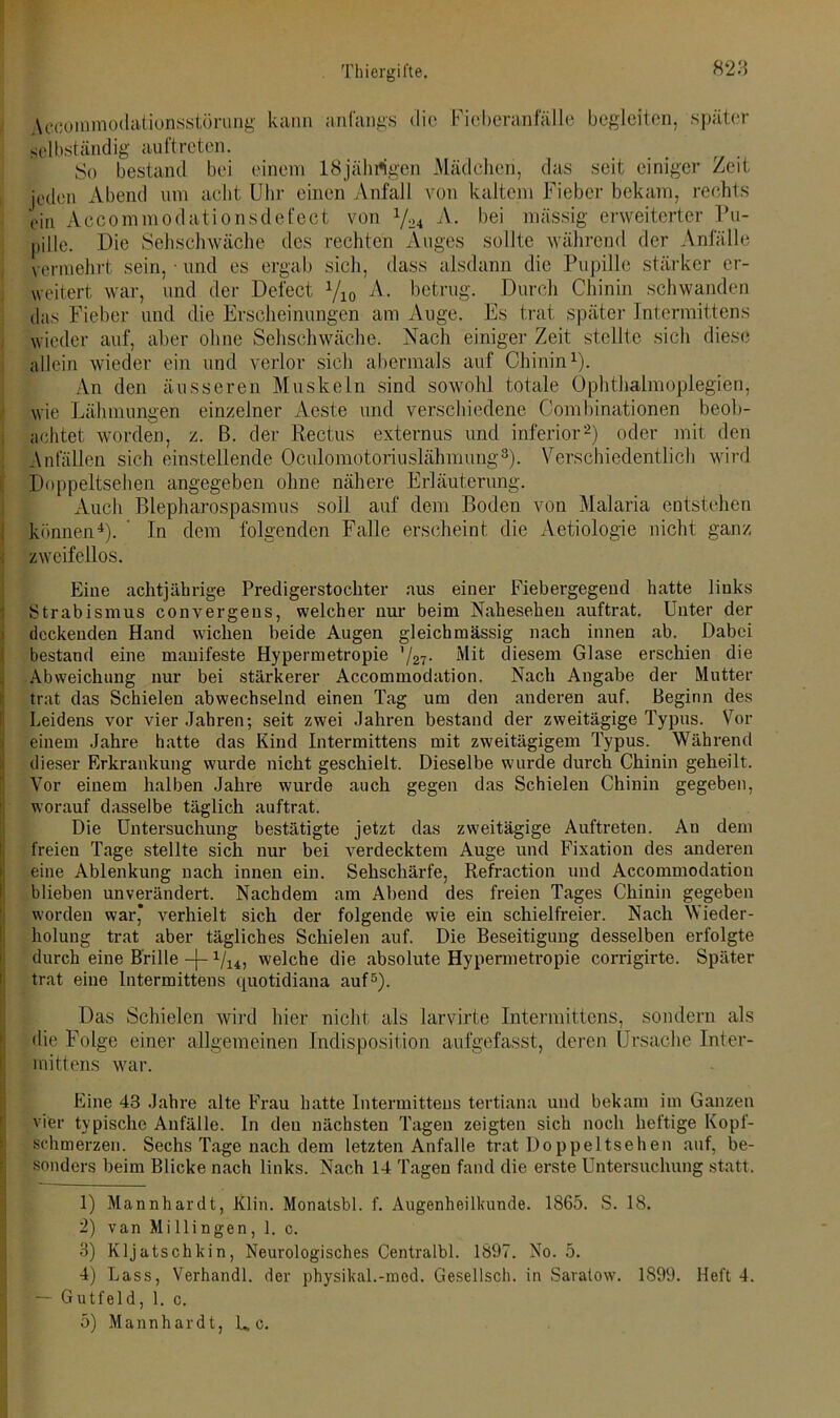 Aocommodationsstörimg kann anfangs die Fieberanfälle begleiten, später selbständig auftreten. So bestand bei einem 18jährigen Mädchen, das seit einiger Zeit jeden Abend um acht Uhr einen Anfall von kaltem Fieber bekam, rechts oin Accommodationsdefect von y24 A. bei mässig erweiterter Pu- pille. Die Sehschwache des rechten Auges sollte während der Anfälle vermehrt sein, • und es ergab sich, dass alsdann die Pupille stärker er- weitert war, und der Defect Vio -A- betrug. Durch Chinin schwanden das Fieber und die Erscheinungen am Auge. Es trat später Intermittens wieder auf, aber ohne Sehschwäche. Nach einige]- Zeit stellte sich diese allein wieder ein und verlor sich abermals auf Chinin1). An den äusseren Muskeln sind sowohl totale Ophthalmoplegien, wie Lähmungen einzelner Aeste und verschiedene Combinationen beob- achtet worden, z. B. der Rectus externus und inferior2) oder mit den Anfällen sich einstellende Oculomotoriuslähmung3). Verschiedentlich wird Doppeltsehen angegeben ohne nähere Erläuterung. Auch Blepharospasmus soll auf dem Boden von Malaria entstehen können4). In dem folgenden Falle erscheint die Aetiologie nicht ganz zweifellos. Eine achtjährige Predigerstochter aus einer Fiebergegend hatte links Strabismus convergeus, welcher nur beim Nahesehen auftrat. Unter der deckenden Hand wichen beide Augen gleich mässig nach innen ab. Dabei bestand eine manifeste Hypermetropie '/27- Mit diesem Glase erschien die Abweichung nur bei stärkerer Accommodation. Nach Angabe der Mutter trat das Schielen abwechselnd einen Tag um den anderen auf. Beginn des Leidens vor vier Jahren; seit zwei Jahren bestand der zweitägige Typus. Vor einem Jahre hatte das Kind Intermittens mit zweitägigem Typus. Während dieser Erkrankung wurde nicht geschielt. Dieselbe wurde durch Chinin geheilt. Vor einem halben Jahre wurde auch gegen das Schielen Chinin gegeben, worauf dasselbe täglich auftrat. Die Untersuchung bestätigte jetzt das zweitägige Auftreten. An dem freien Tage stellte sich nur bei verdecktem Auge und Fixation des anderen eine Ablenkung nach innen ein. Sehschärfe, Refraction und Accommodation blieben unverändert. Nachdem am Abend des freien Tages Chinin gegeben worden war* verhielt sich der folgende wie ein schieifreier. Nach Wieder- holung trat aber tägliches Schielen auf. Die Beseitigung desselben erfolgte durch eine Brille -j- 1/14, welche die absolute Hypermetropie corrigirte. Später trat eine Intermittens quotidiana auf5). Das Schielen wird hier nicht als larvirte Intermittens, sondern als die Folge einer allgemeinen Indisposition aufgefasst, deren Ursache Inter- mittens war. Eine 43 Jahre alte Frau hatte Intermittens tertiana und bekam im Ganzen vier typische Anfälle. In den nächsten Tagen zeigten sich noch heftige Kopf- schmerzen. Sechs Tage nach dem letzten Anfalle trat Doppeltsehen auf, be- sonders beim Blicke nach links. Nach 14 Tagen fand die erste Untersuchung statt. 1) Mannhardt, Klin. Monatsbl. f. Augenheilkunde. 1865. S. 18. 2) van Mi Hingen, 1. c. 3) Kljatschkin, Neurologisches Centralbl. 1897. No. 5. 4) Lass, Verhandl. der physikal.-med. Gesellsch. in Saratow. 1899. Heft 4. — Gutfeld, 1. c. 5) Mannhardt, L, c.