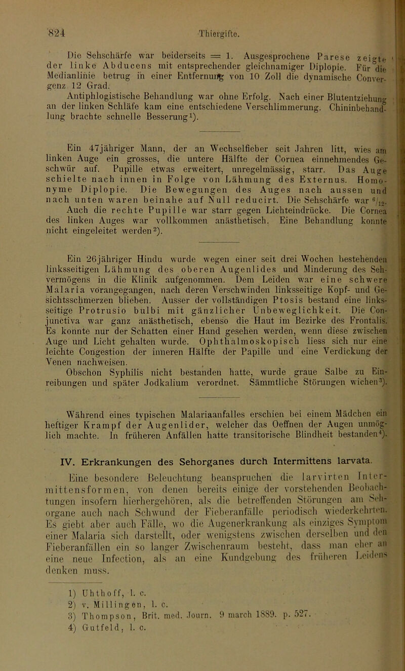 Die Sehschärfe war beiderseits = 1. Ausgesprochene Parese zeigte der linke Abducens mit entsprechender gleichnamiger Diplopie. Für&di<- Medianlinie betrug in einer Entfernen^ von 10 Zoll die dynamische Conver- genz 12 Grad. Antiphlogistische Behandlung war ohne Erfolg. Nach einer Blutentziehum' an der linken Schläfe kam eine entschiedene Verschlimmerung. Chininbehand° lung brachte schnelle Besserung1). Ein 47jähriger Mann, der an Wechselfieber seit Jahren litt, wies am linken Auge ein grosses, die untere Hälfte der Cornea einnehmendes Ge- schwür auf. Pupille etwas erweitert, unregelmässig, starr. Das Auge schielte nach innen in Folge von Lähmung des Externus. Homo- nyme Diplopie. Die Bewegungen des Auges nach aussen und nach unten waren beinahe auf Null reducirt. Die Sehschärfe war 8/12. Auch die rechte Pupille war starr gegen Lichteindrücke. Die Cornea des linken Auges war vollkommen anästhetisch. Eine Behandlung konnte nicht eingeleitet werden2). Ein 26jähriger Hindu wurde wegen einer seit drei Wochen bestehenden linksseitigen Lähmung des oberen Augenlides und Minderung des Seh- vermögens in die Klinik aufgenommen. Dem Leiden war eine schwere Malaria vörangegangen, nach deren Verschwinden linksseitige Kopf- und Ge- sichtsschmerzen blieben. Ausser der vollständigen Ptosis bestand eine links- seitige Protrusio bulbi mit gänzlicher Unbeweglichkeit. Die Con- junctiva war ganz anästhetisch, ebenso die Haut im Bezirke des Frontalis. Es konnte nur der Schatten einer Hand gesehen werden, wenn diese zwischen Auge und Licht gehalten wurde. Ophthalmoskopisch liess sich nur eine leichte Congestion der inneren Hälfte der Papille und eine Verdickung der Venen nachweisen. Obschon Syphilis nicht bestanden hatte, wurde graue Salbe zu Ein- reibungen und später Jodkalium verordnet. Sämmtliche Störungen wichen3). Während eines typischen Malariaanfalles erschien bei einem Mädchen ein heftiger Krampf der Augenlider, welcher das Oeffnen der Augen unmög- lich machte. In früheren Anfällen hatte transitorische Blindheit bestanden4)- IV. Erkrankungen des Sehorganes durch Intermittens larvata. Eine besondere .Beleuchtung beanspruchen die larvirten 1 uter- in ittensfor men, von denen bereits einige der vorstehenden Beobach- tungen insofern hierhergehören, als die betreffenden Störungen am Seh- organe auch nach Schwund der Fieberanfälle periodisch wiederkehrten. Es giebt aber auch Fälle, wo die Augenerkrankung als einziges Symptom einer Malaria sich darstellt, oder wenigstens zwischen derselben und den Fieberanfällen ein so langer Zwischenraum besteht, dass man eher an eine neue Infection, als an eine Kundgebung des früheren Leidens denken muss. 1) Uhthoff, 1. c. 2) v. M i 11 i ng en , 1. c. 3) Thompson, Brit. med. Journ. 9 march 1889. p. 527. 4) G u t fe 1 d, 1. c.