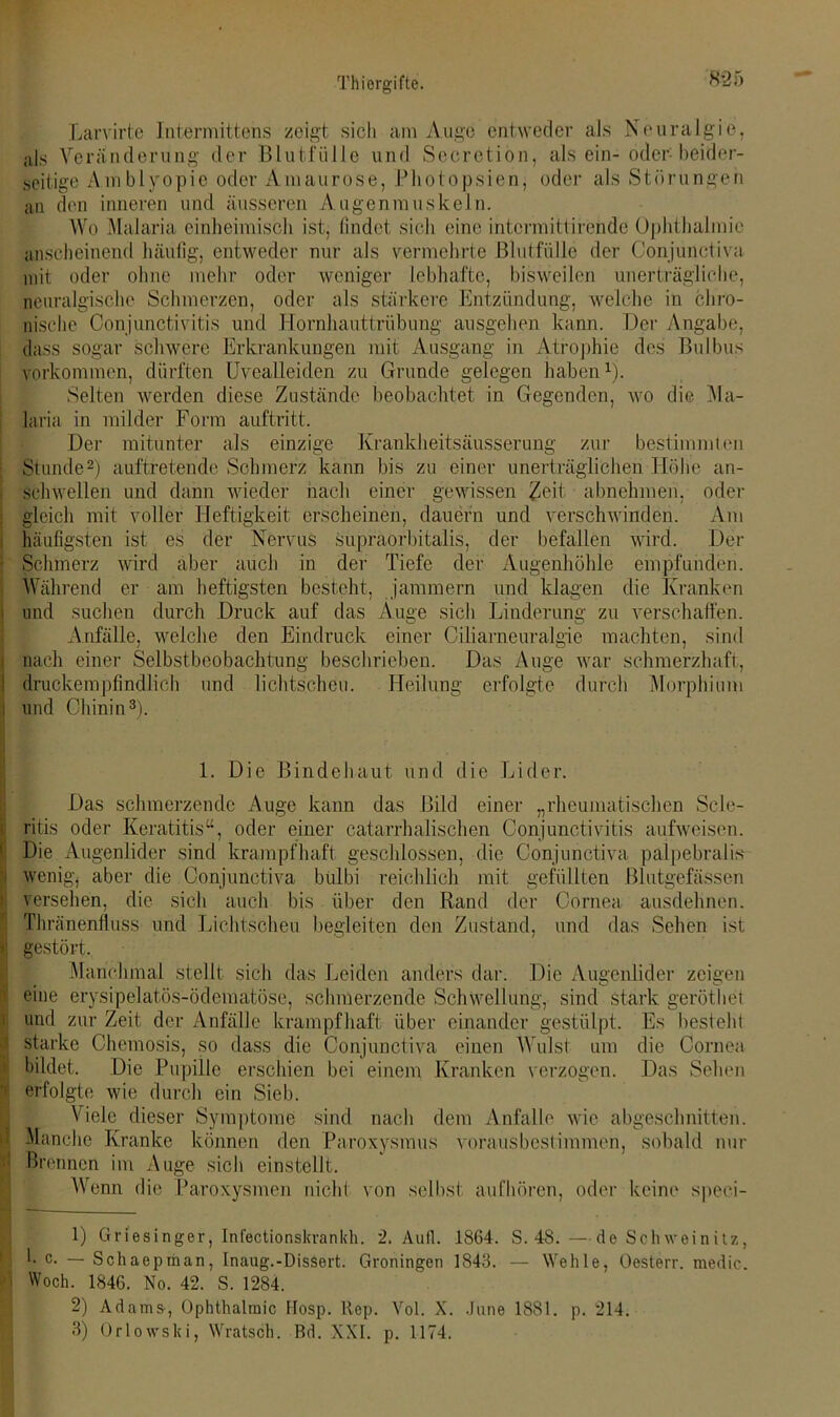 Larvirte Intermittens zeigt sich am Auge entweder als Neuralgie, als Veränderung der Blutfülle und Seeretion, alsein- oder beider- seitige Amblyopie oder Amaurose, Photopsien, oder als Störungen an den inneren und äusseren Augenmuskeln. Wo Malaria einheimisch ist, findet sich eine intormittirendo Ophthalmie anscheinend häufig, entweder nur als vermehrte Blutfülle der Conjunctiva mit oder ohne mehr oder weniger lebhafte, bisweilen unerträgliche, neuralgische Schmerzen, oder als stärkere Entzündung, welche in chro- nische Conjunctivitis und Hornhauttrübung ansgehen kann. Der Angabe, dass sogar schwere Erkrankungen mit Ausgang in Atrophie des Bulbus verkommen, dürften Uvealleiden zu Grunde gelegen haben1). Selten werden diese Zustände beobachtet in Gegenden, wo die Ma- laria in milder Form auftritt. Der mitunter als einzige Krankheitsäusserung zur bestimmten Stunde2) auftretende Schmerz kann bis zu einer unerträglichen Höhe an- schwellen und dann wieder nach einer gewissen £eit abnehmen, oder gleich mit voller Heftigkeit erscheinen, dauern und verschwinden. Am häufigsten ist es der Nervus supraorbitalis, der befallen wird. Der Schmerz wird aber auch in der Tiefe der Augenhöhle empfunden. Während er am heftigsten besteht, jammern und klagen die Kranken und suchen durch Druck auf das Auge sich Linderung zu verschaffen. Anfälle, welche den Eindruck einer Ciliarneuralgie machten, sind nach einer Selbstbeobachtung beschrieben. Das Auge war schmerzhaft, druckempfindlich und lichtscheu. Heilung erfolgte durch Morphium und Chinin3). 1. Die Bindehaut und die Lider. Das schmerzende Auge kann das Bild einer „rheumatischen Sele- ritis oder Keratitis“, oder einer catarrhalischen Conjunctivitis aufweisen. Die Augenlider sind krampfhaft geschlossen, die Conjunctiva palpebralis wenig, aber die Conjunctiva btilbi reichlich mit gefüllten Blutgefässen versehen, die sich auch bis über den Rand der Cornea ausdehnen. Thränenfluss und Lichtscheu begleiten den Zustand, und das Sehen ist r gestört. Manchmal stellt sich das Leiden anders dar. Die Augenlider zeigen i eine erysipelatös-ödematöse, schmerzende Schwellung, sind stark geröthet und zur Zeit der Anfälle krampfhaft über einander gestülpt. Es besteht starke Chemosis, so dass die Conjunctiva einen Wulst um die Cornea bildet. Die Pupille erschien bei einem Kranken verzogen. Das Sehen erfolgte wie durch ein Sieb. Viele dieser Symptome sind nach dem Anfalle wie abgeschnitten. Manche Kranke können den Paroxysmus voraus bestimmen, sobald nur Brennen im Auge sich einstellt. Wenn die Paroxysmen nicht von selbst aufhören, oder keine speci- 1) Griesinger, Infectionslcrankh. 2. Aull. 1864. S. 48.—de Schweinitz, l. c. — Schaepman, Inaug.-DisSert. Groningen 1843. — Wehle, Oesterr. medio. j Woch. 1846. No. 42. S. 1284. 2) Adams, Ophthalmie Hosp. Rep. Vol. X. June 1881. p. 214. 3) Orlowski, Wratsch. Bd. XXL p. 1174.