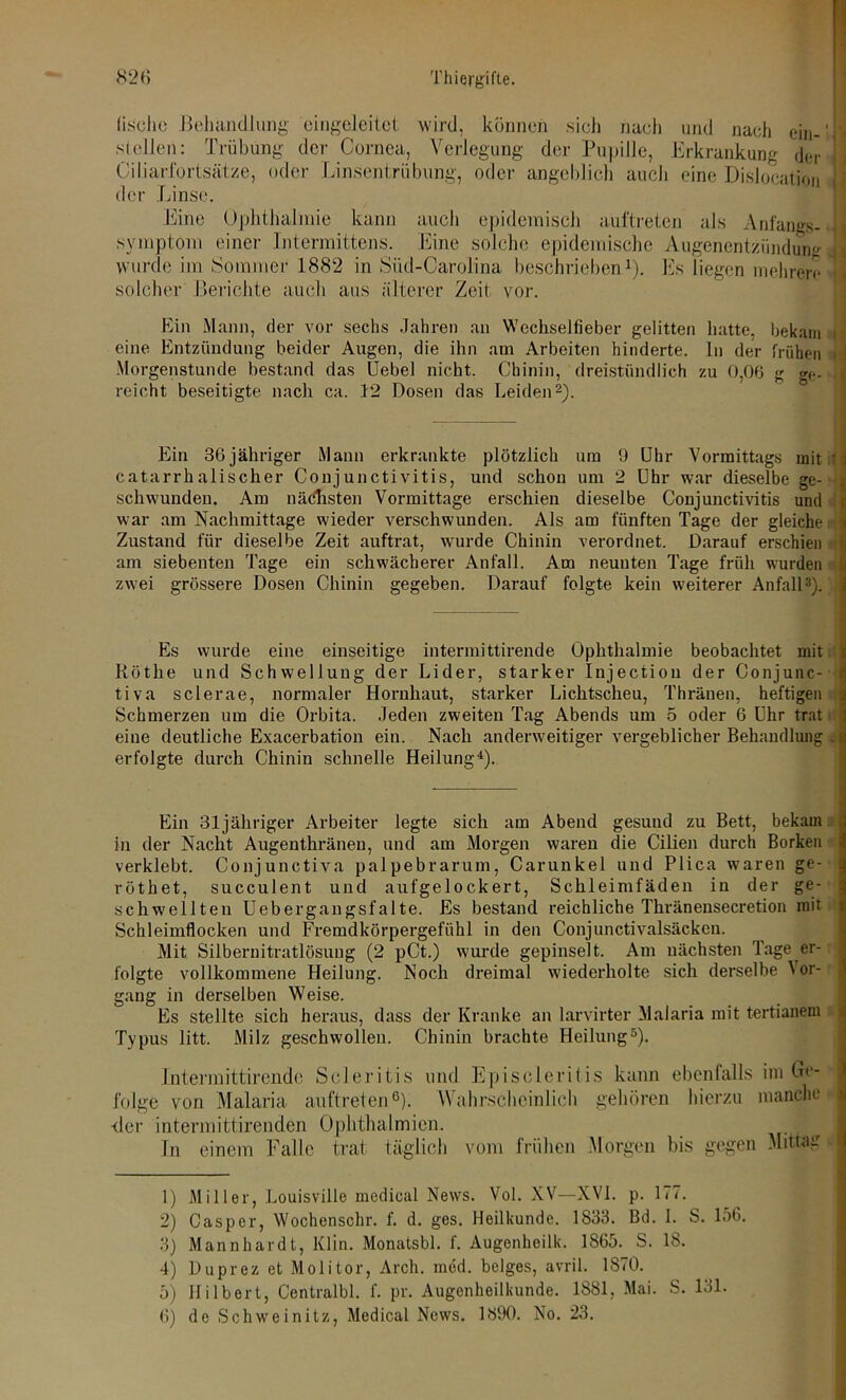 fische Behandlung eingeleitet wird, können sich nach und nach ein-'II stellen: Trübung der Cornea, Verlegung der Pupille, Erkrankung der j Ciliarfortsätze, oder Linsentrübung, oder angeblich auch eine Dislocation I der Linse. Eine Ophthalmie kann auch epidemisch auftreten als Anfangs- 11 Symptom einer Intermittens. Eine solche epidemische Augenentzündung wurde im Sommer 1882 in Süd-Carolina beschrieben1). Es liegen mehrere j solcher Berichte auch aus älterer Zeit vor. Ein Mann, der vor sechs Jahren an Wechselfieber gelitten hatte, bekam i: eine Entzündung beider Augen, die ihn am Arbeiten hinderte, ln der frühen i Morgenstunde bestand das Uebel nicht. Chinin, dreistündlich zu 0,06 g ge->! reicht beseitigte nach ca. 12 Dosen das Leiden2). Ein 36jähriger Mann erkrankte plötzlich um 9 Uhr Vormittags mit tl catarrhalischer Conjunctivitis, und schon um 2 Uhr war dieselbe ge- } sehwunden. Am nächsten Vormittage erschien dieselbe Conjunctivitis und : war am Nachmittage wieder verschwunden. Als am fünften Tage der gleiche % Zustand für dieselbe Zeit auftrat, wurde Chinin verordnet. Darauf erschien am siebenten Tage ein schwächerer Anfall. Am neunten Tage früh wurden zwei grössere Dosen Chinin gegeben. Darauf folgte kein weiterer Anfall3). Es wurde eine einseitige intermittirende Ophthalmie beobachtet mit Röthe und Schwellung der Lider, starker Injectiou der Conjunc- tiva sclerae, normaler Hornhaut, starker Lichtscheu, Thränen, heftigen : Schmerzen um die Orbita. Jeden zweiten Tag Abends um 5 oder 6 Uhr trat eine deutliche Exacerbation ein. Nach anderweitiger vergeblicher Behandlung . erfolgte durch Chinin schnelle Heilung4). Ein 31jähriger Arbeiter legte sich am Abend gesund zu Bett, bekam . in der Nacht Augenthränen, und am Morgen waren die Cilien durch Borken verklebt. Conjunctiva palpebrarum, Carunkel und Plica waren ge- röthet, succulent und aufgelockert, Schleimfäden in der ge- schwellten Uebergangsfalte. Es bestand reichliche Thränensecretion mit Schleimflocken und Fremdkörpergefühl in den Conjunctivalsäcken. Mit Silbernitratlösung (2 pCt.) wurde gepinselt. Am nächsten Tage er- folgte vollkommene Heilung. Noch dreimal wiederholte sich derselbe \ or- gang in derselben Weise. Es stellte sich heraus, dass der Kranke an larvirter Malaria mit tertianem Typus litt. Milz geschwollen. Chinin brachte Heilung5). Intermittirende Scleritis und Episeleritis kann ebenfalls im Ge- folge von Malaria auftreten6). Wahrscheinlich gehören hierzu manche der intermittirenden Ophthalmien. I In einem Falle trat täglich vom frühen Morgen bis gegen Mittag - — 1) Miller, Louisville medical News. Vol. XV—XVI. p. 177. 2) Casper, Wochenschr. f. d. ges. Heilkunde. 1833. Bd. I. S. lo6. 3) Mannhardt, Klin. Monatsbl. f. Augenheilk. 1865. S. 18. 4) Duprez et Molitor, Arch. med. beiges, avril. 1870. 5) Hilbert, Centralbl. f. pr. Augenheilkunde. 1881, Mai. S. 131. 6) de Schweinitz, Medical News. 1890. No. 23.