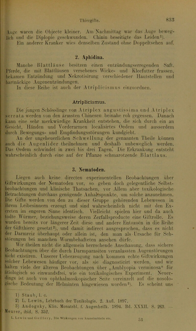 Auge waren die Objecte kleiner. Am Nachmittag war das Auge beweg- lich und die Diplopie geschwunden. Chinin beseitigte das Leiden1). Ein anderer Kranker wies denselben Zustand ohne Doppeltsehen auf. 2. Apliidina. Manche Blattläuse besitzen einen entzündungserregenden Saft. Pferde, die mit Blattläusen versehenes Wicke- und Kleefutter frassen, bekamen Entzündung und Nekrotisirung verschiedener Hautstellen und hartnäckige Augenentzündungen. In diese Reihe ist auch der Atriplicismus einzuordnen. Atriplicismus. Die jungen Schösslinge von Atriplex angustissima und Atriplex serrata werden von den ärmsten Chinesen beinahe roh gegessen. Danach kann eine sehr merkwürdige Krankheit entstehen, die sich durch ein an Gesicht, Händen und Vorderarmen localisirtes Oe dem und ausserdem durch Bewegungs- und Empfindungsstörungen kundgiebt. An der ungeheuerlichen Schwellung der genannten Tlieile können auch die Augenlider theilnehmen und deshalb unbeweglich werden. Das Uedem schwindet in zwei bis drei Tagen.' Die Erkrankung entsteht wahrscheinlich durch eine auf der Pflanze schmarotzende Blattlaus. 3. Nematoden. Liegen auch keine directen experimentellen Beobachtungen über Giftwirkungen der Nematoden vor, so geben doch gelegentliche Selbst- beobachtungen und klinische Thatsachen, vor Allem aber toxikologische Betrachtungen durchaus genügende Anhaltspunkte, um solche anzunehmen. Die Gifte werden von den zu dieser Gruppe gehörenden Lebewesen in ihrem Leibesinnern erzeugt und sind wahrscheinlich nicht mit den Ex- creten im engeren Sinne identisch. Vielleicht spielen hier und da auch todte Würmer, beziehungsweise deren Zerfallsproducte eine Giftrolle. Es wurden bereits vor längerer Zeit diese und andere Entozoen in die Reihe der Giftthiere gesetzt2), und damit indirect ausgesprochen, dass es nicht der Darmreiz überhaupt oder allein ist, den man als Ursache für Seh- störungen bei manchen Wurm behafteten ansehen dürfe. Wir theilen nicht die allgemein herrschende Anschauung, dass sichere Beobachtungen über die durch Darmparasiten veranlagten Augenstörungen nicht existiren. Unserer Ueberzeugimg nach kommen echte Giftwirkungen : solcher Lebewesen häufiger vor, als sie diagnosticirt werden, und wir halten viele der älteren Beobachtungen über „Amblyopia verininosa“ für ätiologisch so einwandsfrei, wie ein toxikologisches Experiment. Neuer- dings ist auch von ophthalmoskopischer Seite vereinzelt auf die nosolo- gische Bedeutung der Helminten hingewiesen worden3). Es scheint uns I] 1) Staub, 1. c. 2) L. Löwin, Lehrbuch der Toxikologie. 2. Aull. 1897. 3) Andogsky, Klin. Monatsbl. 1'. Augenheilk. 1894. Bd. XXXII. S. 263. — Meurer, ibid. S. 352. U. Dewin und Gnillcry, Die Wirkungen von Arzneimitteln etc. 53