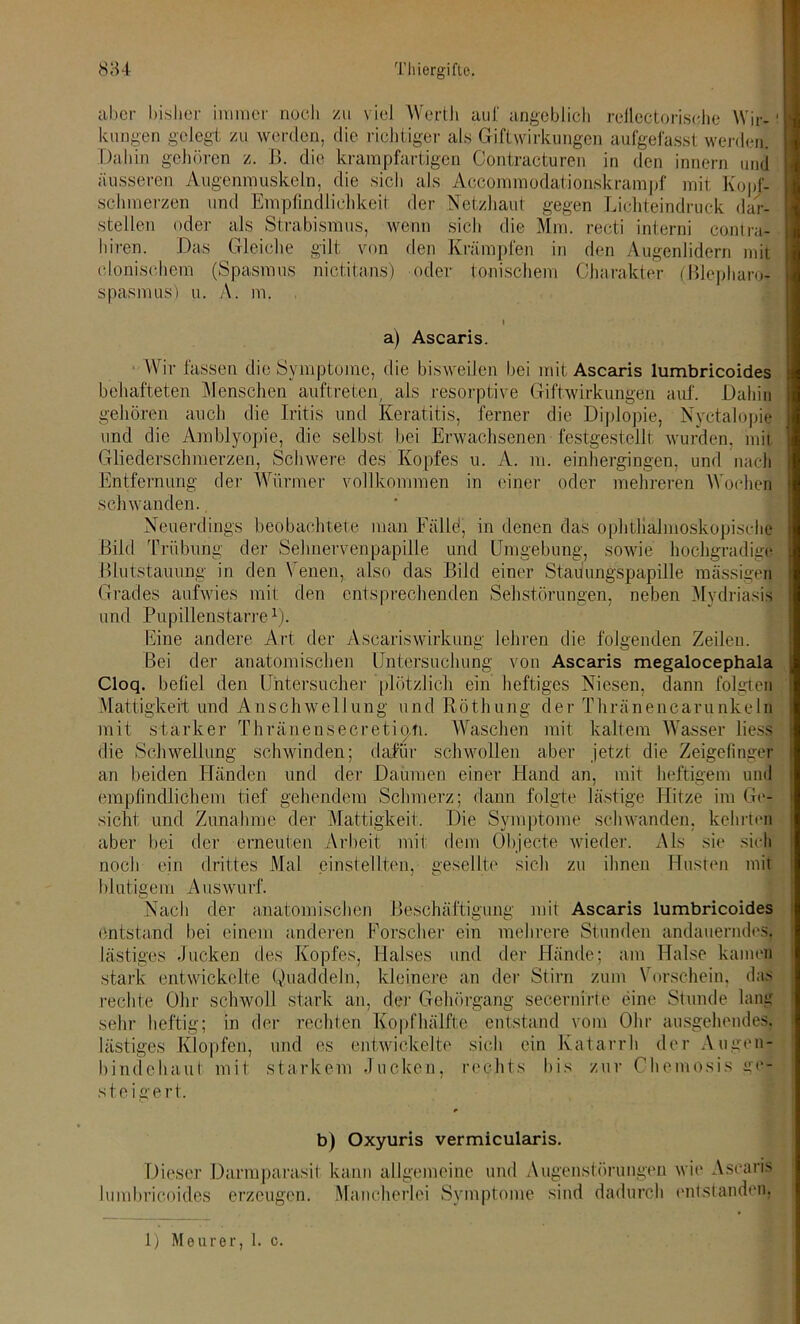 aber bisher immer noch zu viel Werth auf angeblich rellectorisehe Wir-' lumgen gelegt zu werden, die richtiger als Giftwirkungen aufgefasst werden. Dahin gehören z. B. die krampfartigen Contracturen in den innern und äusseren Augenmuskeln, die sich als Accommodationskrampf mit Kopf- schmerzen und Empfindlichkeit der Netzhaut gegen Lichteindruck dar- steilen oder als Strabismus, wenn sich die Mm. recti interni contra- hiren. Das Gleiche gilt von den Krämpfen in den Augenlidern mit clonischem (Spasmus nictitans) oder tonischem Charakter (Blepharo- spasmus) u. A. m. i a) Ascaris. Wir fassen die Symptome, die bisweilen bei mit Ascaris lumbricoides behafteten Menschen auftreten, als resorptive Giftwirkungen auf. Dahin gehören auch die Iritis und Keratitis, ferner die Diplopie, Nyctalopie und die Amblyopie, die selbst bei Erwachsenen festgestelli wurden, mit Gliederschmerzen, Schwere des Kopfes u. A. m. einhergingen, und nach Entfernung der Würmer vollkommen in einer oder mehreren Wochen schwanden. Neuerdings beobachtete man Fälld, in denen das ophthalmoskopische Bild Trübung der Sehnerven papille und Umgebung, sowie hochgradige Blutstauung in den Venen, also das Bild einer Stauungspapille massigen Grades aufwies mit den entsprechenden Sehstörungen, neben Mydriasis und Pupillenstarre1). Eine andere Art der Ascariswirkung lehren die folgenden Zeilen. Bei der anatomischen Untersuchung von Ascaris megalocephala Cloq. befiel den Untersucher plötzlich ein heftiges Niesen, dann folgten Mattigkeit und Anschwellung und Röthung der Thränencarunkeln mit starker Thränensecretio.n. Waschen mit kaltem Wasser liess die Schwellung schwinden; dafür schwollen aber jetzt die Zeigefinger an beiden Händen und der Daumen einer Hand an, mit heftigem und empfindlichem tief gehendem Schmerz; dann folgte lästige Hitze im Ge- sicht, und Zunahme der Mattigkeit. Die Symptome schwanden, kehrten aber hei der erneuten Arbeit mit dem Objecte wieder. Als sie sich noch ein drittes Mal einstellten, gesellte sich zu ihnen Husten mit blutigem Auswurf. Nach der anatomischen Beschäftigung mit Ascaris lumbricoides entstand bei einem anderen Forscher ein mehrere Stunden andauerndes, lästiges Jucken des Kopfes, Halses und der Hände; am Halse kamen stark entwickelte Quaddeln, kleinere an der Stirn zum Vorschein, das rechte Ohr schwoll stark an, der Gehörgang secernirte eine Stunde lang sehr heftig; in der rechten Kopfhälfte entstand vom Ohr ausgehendes, lästiges Klopfen, und es entwickelte sich ein Katarrh der Augen- bindehaut mit starkem Jucken, rechts bis zur Chemosis ge- steigert. b) Oxyuris vermicularis. Dieser Darmparasit kann allgemeine und Augenstörungen wie Ascaris lumbricoides erzeugen. Mancherlei Symptome sind dadurch entstanden, 1) Meurer, 1. c.