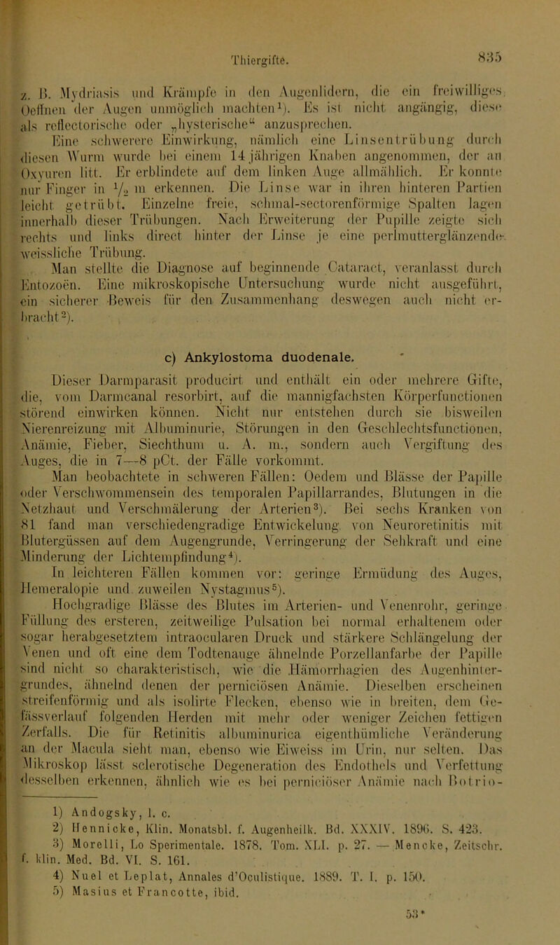 z. B. Mydriasis und Krämpfe in den Augenlidern, die Oeffnen der Augen unmöglich machten1). Es ist nicht als reflectorisclie oder „hysterische“ anzusprechen. . I • • I •• 1*1 • T ein angängig, freiwilliges; die; se Eint schwerere Einwirkung, nämlich eine Linsentrübung durch v .07 O diesen Wurm wurde bei einem 14 jährigen Knaben angenommen, der an Oxyuren litt. Er erblindete auf dem linken Auge allmählich. Er konnte nur Finger in 1/2 m erkennen. Die Linse war in ihren hinteren Partien leicht getrübt. Einzelne freie, sclimal-sectorenförmige Spalten lagen innerhalb dieser Trübungen. Nach Erweiterung der Pupille zeigte sich rechts und links direct hinter der Linse je eine perlmutterglänzendir weissliehe Trübung. Man stellte die Diagnose auf beginnende Oataract, veranlasst durch Entozoen. Eine mikroskopische Untersuchung wurde nicht ausgeführt, ein sicherer Beweis für den Zusammenhang deswegen auch nicht er- bracht2). c) Ankylostoma duodenale. Dieser Darmparasit producirt und enthält ein oder mehrere Gifte, die, vom Darmcanal resorbirt, auf die mannigfachsten Körperfunctionen störend einwirken können. Nicht nur entstehen durch sie bisweilen Nierenreizung mit Albuminurie, Störungen in den Geschlechtsfunctionen, Anämie, Fieber, Siechthum u. A. m., sondern auch Vergiftung des Auges, die in 7—8 pCt. der Fälle vorkommt. Man beobachtete in schweren Fällen: Oedem und Blässe der Papille oder Verschwommensein des temporalen Papillarrandes, Blutungen in die Netzhaut und Verschmälerung der Arterien3). Bei sechs Kranken von 81 fand man verschiedengradige Entwickelung, von Neuroretinitis mit Blutergüssen auf dem Augengrunde, Verringerung der Sehkraft und eine Minderung der Lichtempfindung4). In leichteren Fällen kommen vor: geringe Ermüdung des Auges, Hemeralopie und zuweilen Nystagmus5). Hochgradige Blässe des Blutes im Arterien- und Venenrohr, geringe Füllung des ersteren, zeitweilige Pulsation bei normal erhaltenem oder sogar herabgesetztem intraoeularen Druck und stärkere Schlängelung der Venen und oft eine dem Todtenauge ähnelnde Porzellanfarbe der Papille sind nicht so charakteristisch, wie die Hämorrhagien des Augenhinter- grundes, ähnelnd denen der pernieiösen Anämie. Dieselben erscheinen streifenförmig und als isolirte Flecken, ebenso wie in breiten, dem Ge- fässverlauf folgenden Herden mit mehr oder weniger Zeichen fettigen Zerfalls. Die für Retinitis albuminurica eigenthümliche Veränderung an der Macula sieht man, ebenso wie Ei weiss im Urin, nur selten. Das Mikroskop lässt sclerotische Degeneration des Endothels und Verfettung desselben erkennen, ähnlich wie es bei pernieiöser Anämie nach Botrio- 1) Andogsky, 1. c. 2) Hennicke, Klm. Monatsbl. f. Augenheilk. Bd. XXXIV. 1896. S. 423. 3) Morelli, Lo Sperimentale. 1878. Tom. XL1. p. 27. — Menoke, Zeitsclir. I'. klin. Med. Bd. VI. S. 161. 4) Nuel et Leplat, Annales d’OpuUstique. 1889. T. 1. p. 150. 5) Masius et Francotte, ibid.