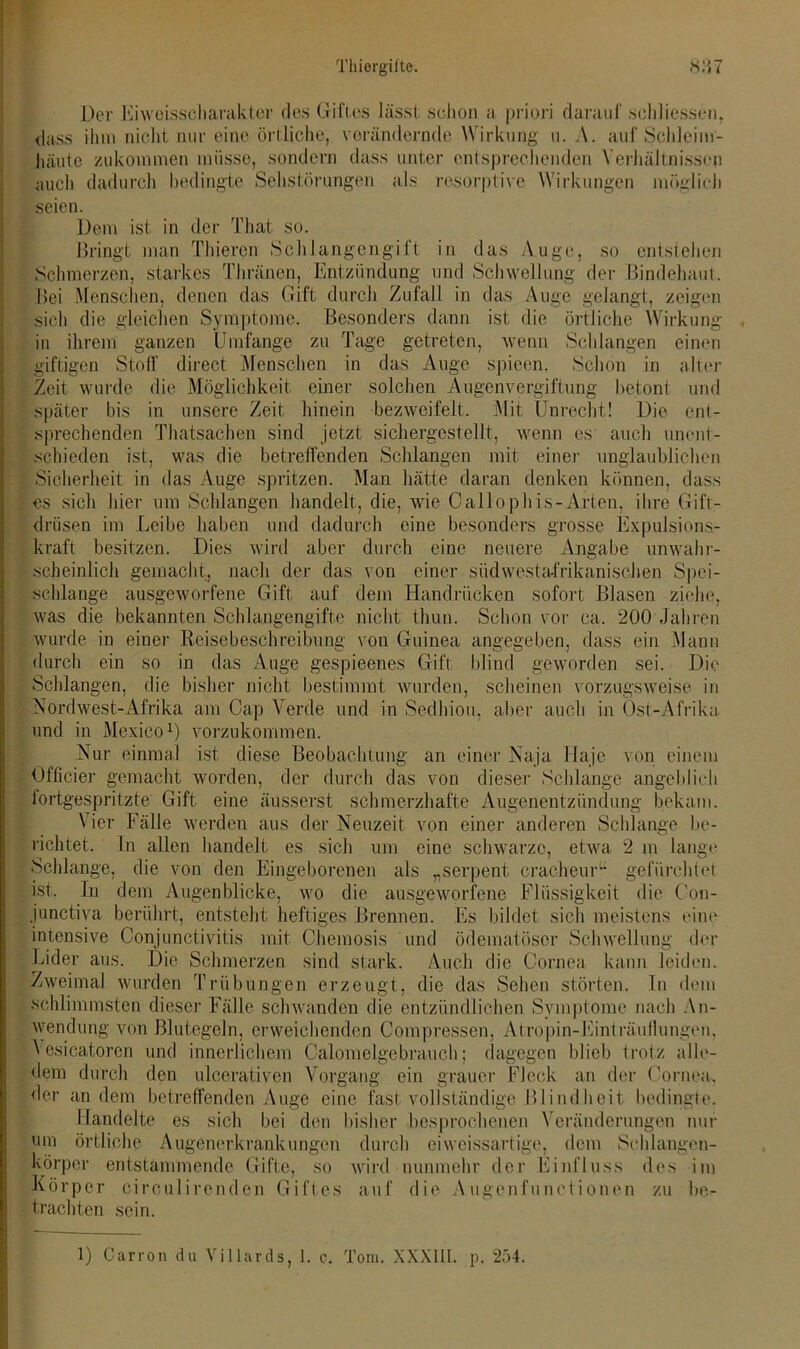 Der Eiweisscharakter des Giftes lässt schon a priori darauf schliessen, dass ihm nicht nur eine örtliche, verändernde Wirkung u. A. auf Schleim- häute zukommen müsse, sondern dass unter entsprechenden Verhältnissen auch dadurch bedingte Sehstörungen als resorptive Wirkungen möglich seien. Dem ist in der That so. Bringt man Thieren Schlangengift in das Auge, so entstehen Schmerzen, starkes Thränen, Entzündung und Schwellung der Bindehaut, Bei Menschen, denen das Gift durch Zufall in das Auge gelangt, zeigen sich die gleichen Symptome. Besonders dann ist die örtliche Wirkung in ihrem ganzen Umfange zu Tage getreten, wenn Schlangen einen giftigen Stoff direct Menschen in das Auge spieen. Schon in alter Zeit wurde die Möglichkeit einer solchen Augenvergiftung betont und später bis in unsere Zeit hinein bezweifelt. Mit Unrecht! Die ent- sprechenden Thatsachen sind jetzt sichergestellt, wenn es auch unent- schieden ist, was die betreffenden Schlangen mit einer unglaublichen Sicherheit in das Auge spritzen. Man hätte daran denken können, dass es sich hier um Schlangen handelt, die, wie Callophis-Arten, ihre Gift- drüsen im Leibe haben und dadurch eine besonders grosse Expulsions- kraft besitzen. Dies wird aber durch eine neuere Angabe unwahr- scheinlich gemacht, nach der das von einer südwestafrikanischen Spei- schlange ausgeworfene Gift auf dem Handrücken sofort Blasen ziehe, was die bekannten Schlangengifte nicht thun. Schon vor ca. 200 Jahren wurde in einer Reisebeschreibung von Guinea angegeben, dass ein Mann durch ein so in das Auge gespieenes Gift blind geworden sei. Die Schlangen, die bisher nicht bestimmt wurden, scheinen vorzugsweise in Nordwest-Afrika am Cap \ erde und in Sedhiou, aber auch in Ost-Afrika und in Mexico1) vorzukommen. Nur einmal ist diese Beobachtung an einer Naja Haje von einem Officier gemacht worden, der durch das von dieser Schlange angeblich fortgespritzte Gift eine äusserst schmerzhafte Augenentzündung bekam. \ ier Fälle werden aus der Neuzeit von einer anderen Schlange be- richtet. In allen handelt es sich um eine schwarze, etwa 2 m lange Schlange, die von den Eingeborenen als „serpent cracheuru gefürchtet ist. In dem Augenblicke, wo die ausgeworfene Flüssigkeit die Con- junctiva berührt, entsteht heftiges Brennen. Es bildet sich meistens eine intensive Conjunctivitis mit Chemosis und ödematöser Schwellung der Lider aus. Die Schmerzen sind stark. Auch die Cornea kann leiden. Zweimal wurden Trübungen erzeugt, die das Sehen störten, ln dem schlimmsten dieser Fälle schwanden die entzündlichen Symptome nach An- wendung von Blutegeln, erweichenden Compressen, Afropin-Einträufiungen, Vesicatoren und innerlichem Calomelgebrauch; dagegen blieb trotz alle- dem durch den ulcerativen Vorgang ein grauer Fleck an der Cornea, der an dem betreffenden Auge eine fast vollständige Blindheit bedingte. Handelte es sich bei den bisher besprochenen Veränderungen nur um örtliche Augenerkrankungen durch eiweissartige, dem Schlangen- körper entstammende Gifte, so wird nunmehr der Einfluss des im Körper ciroulirenden Giftes auf die Augenfunctionen zu be- trachten sein. 1) Carron du Villards, 1. c. Tom. XXXIII. p. 254.