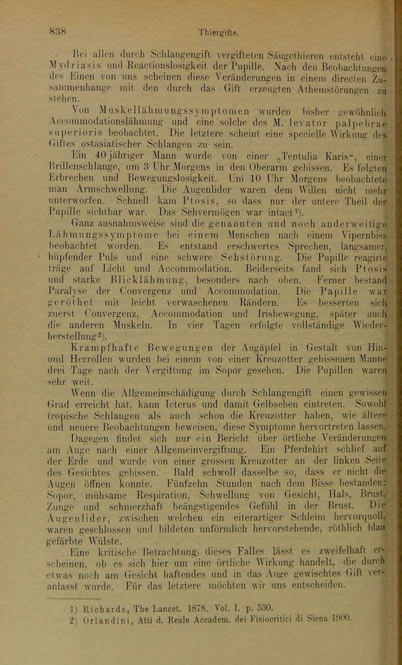 Bei allen durch Schlangengift vergifteten Säugethieren entsteht eine . Mydriasis und Reactionslosigkeit der Pupille. Nach den Beobachtungen des Einen von uns scheinen diese Veränderungen in einem directen Zu- sammenhänge mit den durch das Gift erzeugten Athemstörungen zu stehen. Von Muskellähmungssymptomen wurden bisher gewöhnlich Accommodationslähmung und eine solche des M. levator palpebrae superioris beobachtet. Die letztere scheint eine specielle Wirkung des Giftes ostasiatischer Schlangen zu sein. Ein 40 jähriger Mann wurde von einer „Tentulia Karis“, einer Brillenschlange, um 3 Uhr Morgens in den Oberarm gebissen. Es folgten Erbrechen und Bewegungslosigkeit. Um 10 Uhr Morgens beobachtete man Armschwellung. Die Augenlider waren dem Willen nicht mehr unterworfen. Schnell kam Ptosis, so dass nur der untere Th eil der Pupille sichtbar war. Das Sehvermögen war intact1). Ganz ausnahmsweise sind die genannten und noch anderweitige Lähmungssymptome bei einem Menschen nach einem Vipernbiss beobachtet worden. Es entstand erschwertes Sprechen, langsamer, hüpfender Puls und eine schwere Sehstörung. Die Pupille reagirte träge auf Licht und Accommodation. Beiderseits fand sich Ptosis und starke Blicklähmung, besonders nach oben. Ferner bestand Paralyse der Convergenz und Accommodation. Die Papille war geröthet mit leicht verwaschenen Rändern. Es besserten sich zuerst Convergenz, Accommodation und Irisbewegung, später auch die anderen Muskeln. In vier Tagen erfolgte vollständige Wieder-: herstellung2). Krampfhafte Bewegungen der Augäpfel in Gestalt von Hin- und Herrollen wurden bei einem von einer Kreuzotter gebissenen Manne drei Tage nach der Vergiftung im Sopor gesehen. Die Pupillen waren sehr weit. Wenn die Allgemeinschädigung durch Schlangengift einen gewissen Grad erreicht hat, kann Icterus und damit Gelbsehen eintreten. Sowohl tropische Schlangen als auch schon die Kreuzotter haben, wie ältere und neuere Beobachtungen beweisen, diese Symptome hervortreten lassen. Dagegen findet sich nur ein Bericht über örtliche Veränderungen am Auge nach einer Allgemeinvergiftung. Ein Pferdehirt schlief auf der Erde und wurde von einer grossen Kreuzotter an der linken Seite des Gesichtes gebissen. Bald schwoll dasselbe so, dass er nicht die Augen öffnen konnte. Fünfzehn Stunden nach dem Bisse bestanden: Sopor, mühsame Respiration, Schwellung von Gesicht, Hals, Brust, Zunge und schmerzhaft beängstigendes Gefühl in der Brust. Die Augenlider, zwischen welchen ein eiterartiger Schleim hervorquoll, waren geschlossen und bildeten unförmlich hervorstehende, röthlich blau gefärbte Wülste. Eine kritische Betrachtung) dieses Falles lässt es zweifelhaft er- scheinen, ob es sich hier um eine örtliche Wirkung handelt, die durch etwas noch am Gesicht haftendes und in das Auge gewischtes Gift ver- anlasst wurde. Für das letztere möchten wir uns entscheiden. 1) Richards, The Lancet. 1878. Vol. I. p. 530.