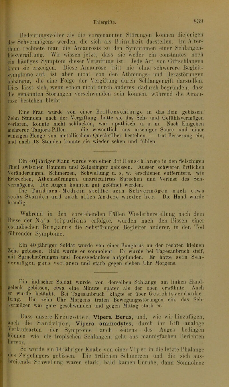 Bedeutungsvoller als die vorgenannten Störungen können diejenigen des Sehvermögens werden, die sich als Blindheit darstellen. Im Alter- thum rechnete man die Amaurosis zu den Symptomen einer Sohlangen- hissvergiftung. Wir wissen jetzt, dass sie weder ein constantes noch ein häufiges Symptom dieser Vergiftung ist. Jede Art von Giftschlangen kann sie erzeugen. Diese Amaurose tritt nie ohne schwerere Begleit- svmptome auf, ist aber nicht von den Athmungs- und Herzstörungen abhängig, die eine Folge der Vergiftung durch Schlangengift darstellen. Dies lässt sich, wenn schon nicht durch anderes, dadurch begründen, dass die genannten Störungen verschwunden sein können, während die Amau- rose bestehen bleibt. Eine Frau wurde von einer Brillenschlange in das Bein gebissen. Zehn Stunden nach der Vergiftung hatte sie das Seh- und Gefühlsvermögen verloren, konnte nicht schlucken, war apathisch u. a. m. Nach Eingeben mehrerer Tanjora-Pillen — die wesentlich aus arseniger Säure und einer winzigen Menge von metallischem Quecksilber bestehen — trat Besserung ein, und nach 18 Stunden konnte sie wieder sehen und fühlen. Ein 40jähriger Manu wurde von einer Brillenschlange in den fleischigen Theil zwischen Daumen und Zeigefinger gebissen. Ausser schweren örtlichen Veränderungen, Schmerzen, Schwellung u. s, w. erschienen entferntere, wie Erbrechen, Athemstörungen, unarticulirtes Sprechen und Verlust des Seh- vermögens. Die Augen konnten gut geöffnet werden. Die Tandj ora - M edicin stellte sein Sehvermögen nach etwa sechs Stunden und auch alles Andere wieder her. Die Hand wurde brandig. Während in den vorstehenden Fällen Wiederherstellung nach dem Bisse der Naja tripudians erfolgte, wurden nach den Bissen einer ostindischen Bungarus die Sehstörungen Begleiter anderer, in den Tod führender Symptome. Ein 40 jähriger Soldat wurde von einer Bungarus an der rechten kleinen Zehe gebissen. Bald wurde er somnolent. Er wurde bei Tagesanbruch steif, mit Sprachstörungen und Todesgedanken aufgefunden. Er hatte sein Seh- vermögen ganz verloren und starb gegen sieben Uhr Morgens. Ein indischer Soldat wurde von derselben Schlange am linken Hand- gelenk gebissen, etwa eine Minute später als der eben erwähnte. Auch er wurde betäubt. Bei Tagesanbruch klagte er über Gesichtsverdunke- lung. Um zehn Uhr Morgens traten Bewegungsstörungen ein, das Seh- vermögen war ganz geschwunden und gegen Mittag starb er. Dass unsere Kreuzotter, Vipera Berus, und, wie wir hinzufügen, auch die Sandviper, Vipera ammodytes, durch ihr Gift analoge Verlaufsarten der Symptome auch seitens des Auges bedingen können wie die tropischen Schlangen, geht aus mannigfachen Berichten j hervor. So wurde ein 14jähriger Knabe von einer Viper in die letzte Phalange <les Zeigefingers gebissen. Die örtlichen Schmerzen und die sich aus- breitende Schwellung waren stark; bald kamen Unruhe, dann Somnolenz