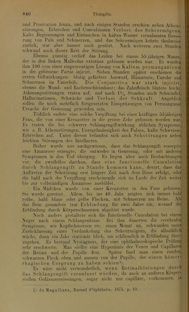 und Prostration hinzu, und nach einigen Stunden erschien neben Athem- störungen, Erbrechen und ConvuLsionen Verlust des Sehvermögens. Kalle Begiessungen und Eintauchen in kaltes Wasser veranlassten Besse- rung von Puls und Schmerzen, und das Sehvermögen kehrte theilweise zurück, war aber immer noch gestört. Nach weiteren zwei Stunden schwand auch dieser Rest der Störung. Ebenso günstig verlief das Leiden bei einem 55 jährigen Manne, der in den linken Malleolus externus gebissen worden war. Es wurden ihm 100 ccm einer einprocentigen Lösung von Kalium permanganicum in die gebissene Partie injicirt. Sieben Stunden später erschienen die ersten Giftwirkungen: blutig gefärbter Auswurf, Hämaturie, Unruhe und Schmerzen im Unterleib. Die Conjunctiva war stark injicirt. ebenso die Mund- und Rachenschleimhaut; das Zahnfleisch blutete leicht Athmungsstörungen traten auf, und nach iy2 Stunden auch Schwindel, Hallucinationen, Schwäche und Verlust der Sehkraft. Angeblich sollen die noch mehrfach fortgesetzten Einspritzungen von Permanganat Ursache der Genesung geworden sein. Tödtlich endete eine solche Vergiftung bei einer kräftigen 55jährigen Frau, die von einer Kreuzotter in die grosse Zehe gebissen worden war. Es traten die bei schwerer Schlangengiftwirkung üblichen Symptome, wie z. B. Athemstörungen, Unregelmässigkeit des Pulses, kalte Schweisse, Erbrechen auf. Unter diesen befanden sich auch Sehstörungen neben leichten Störungen des Inteliectes. Bisher wurde nur nachgewiesen, dass das Schlangengift resorptiv eine Amaurose erzeugte, die entweder in Genesung, oder mit anderen Symptomen in den Tod überging. Es liegen aber auch Beobachtungen vor, die zweifellos darthun, dass eine functionelle Cumulation durch Schlangengift zu Stande kommen kann, derart, dass das Auftreten der Sehstörung erst längere Zeit nach dem Bisse erfolgt, oder die bald nach der Vergiftung erscheinende sich im Laufe der Zeit weiter bis zur vollständigen Amaurose ausbildet. Ein Mädchen wurde von einer Kreuzotter in den Fuss gebissen. Sie wurde gerettet. Allein bis ins 40. Jahr zeigten sich immer bald rothe, bald blaue oder gelbe Flecken, mit Schmerzen am Beine. Als das Bein gesundete trat Erblindung für zwei Jahre ein, worauf die Erblindung durch Körperschmerzen abgelöst wurde. Noch anders gestaltete sich die functionelle Cumulation bei einem Neger nach einem Schlangenbisse. Bei ihm dauerten die cerebralen Symptome, wie Kopfschmerzen etc. einen Monat an, schwanden unter Zurücklassung einer Verdunkelung des Sehvermögens, die allmählich wuchs, dann ein Jahr stationär blieb, um schliesslich in Erblindung über- zugehen. Es bestand Nystagmus, der eine ophthalmoskopische Priiiung sehr erschwerte. Man stellte eine Hyperämie der Venen und Capillaren der Retina und der Papille fest. Später fand man einen runden, schwarzen Fleck oben und aussen von der Papille, der einen hämor- rhagischen Ursprung zu haben schien1). Es wäre nicht verwunderlich, wenn Retinalblutungen durch das Schlangengift veranlasst würden, da auch an anderen Körper- stellen Gefässzerreissungen, sogar nicht nur eapilläre, Vorkommen, j<> 1) de Magalliaes, liccueil d’Ophthalm. 1875. p. 10.