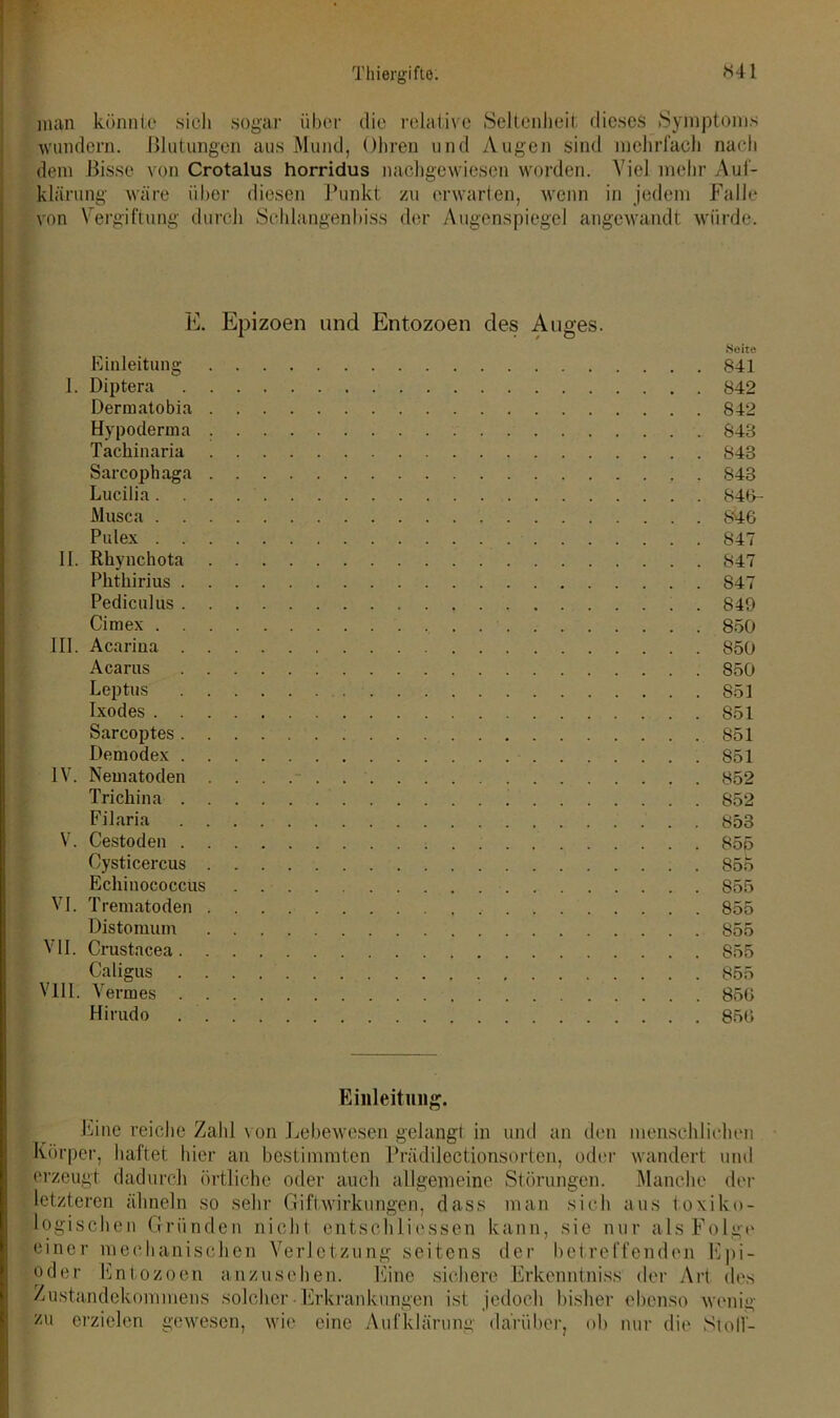 man könnte sieh sogar über die relative Seltenheit dieses Symptoms wundern. Blutungen aus Mund, Ohren und Augen sind mehrfach nach dem Bisse von Crotalus horridus nachgewiesen worden. Viel mehr Auf- klärung wäre über diesen Punkt zu erwarten, wenn in jedem Falle von Vergiftung durch Schlangenbiss der Augenspiegel angewandt würde. E. Epizoen und Entozoen des Auges. Seite Einleitung 841 I. Diptera 842 Derruatobia 842 Hypoderma 848 Tackinaria 848 Sarcophaga 843 Lucilia 846- Musca 846 Pulex 847 II. Rhynchota 847 Phthirius 847 Pediculus 849 Cimex 850 III. Acariua 850 Acarus 850 Leptus 851 Ixodes 851 Sarcoptes S51 Demodex 851 IV. Nematoden 852 Trichina 852 Filaria 853 V. Cestoden 855 Cysticercus 85b Echinococcus 855 VI. Trematoden 855 Distomum 855 VII. Crustacea 855 Caligus 855 VIII. Vennes 856 Hirudo 856 Einleitung. Eine reiche Zahl t on Lebewesen gelangt in und an den menschlichen Körper, haftet hier an bestimmten Prädilectionsorten, oder wandert und erzeugt dadurch örtliche oder auch allgemeine Störungen. Manche der letzteren ähneln so sehr Giftwirkungen, dass man sich aus toxiko- logischen Gründen nicht entschliessen kann, sie nur als Folge einer mechanischen Verletzung seitens der betreffenden Epi- oder Entozoen anzusehen. Eine sichere Erkenntniss der Art des Zustandekommens solcher ■ Erkrankungen ist jedoch bisher ebenso wenig zu erzielen gewesen, wie eine Aufklärung darüber, ob nur die Stolf-