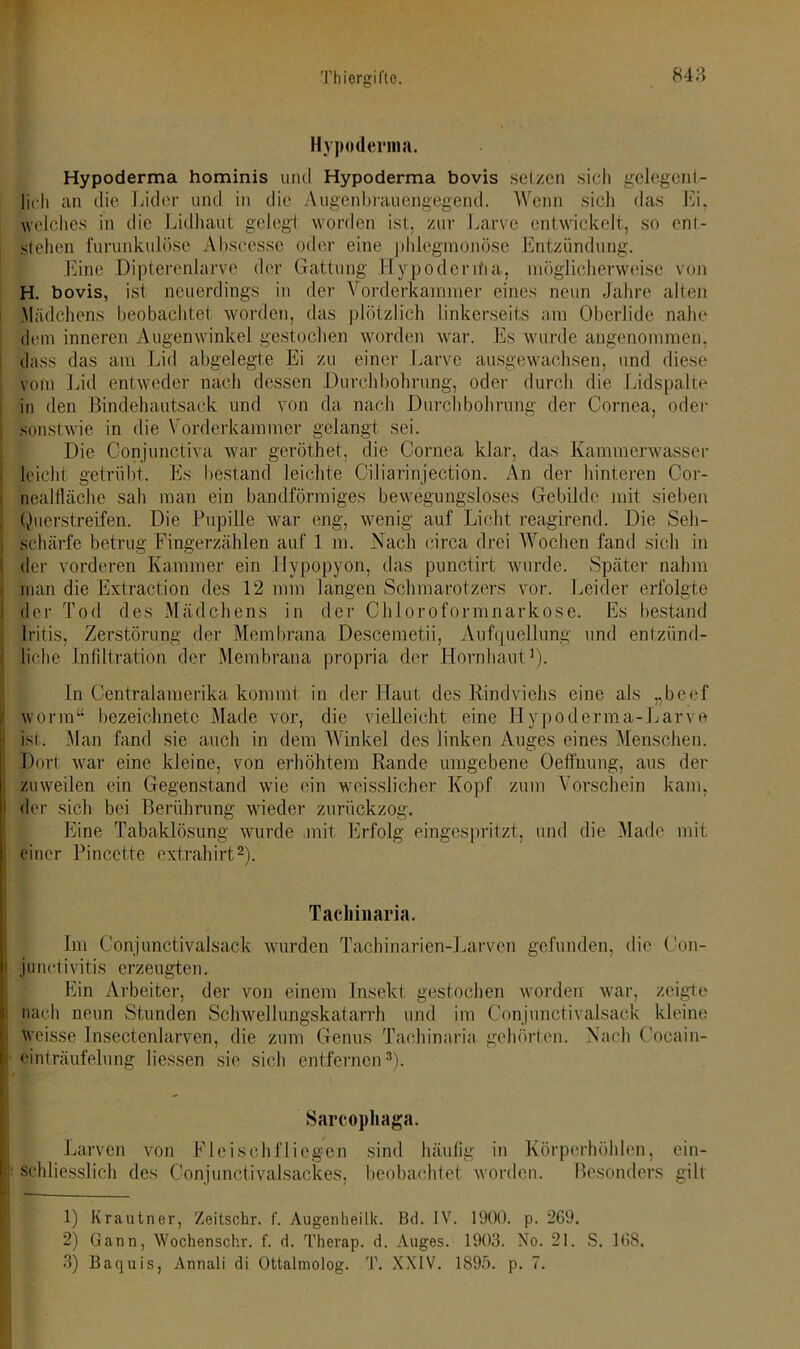 Hypoderma. Hypoderma hominis und Hypoderma bovis setzen sich gelegent- lich an die Lider und in die Augenbrauengegend. Wenn sich das Ei, welches in die Lidhaut gelegt worden ist, zur Larve entwickelt, so ent- stehen furunkulöse Ahseesse oder eine phlegmonöse Entzündung. Eine Dipterenlarve der Gattung Hypodenfia, möglicherweise von H. bovis, ist neuerdings in der Vorderkammer eines neun Jahre alten .Mädchens beobachtet, worden, das plötzlich Linkerseits am Oberlide nahe dem inneren Augenwinkel gestochen worden war. Es wurde angenommen, dass das am Lid abgelegte Ei zu einer Larve ausgewachsen, und diese vom Lid entweder nach dessen Durchbohrung, oder durch die Lidspalte in den Bindehautsack und von da nach Durchbohrung der Cornea, oder sonstwie in die \ Orderkammer gelangt sei. Die Conjunctiva war geröthet, die Cornea klar, das Kammerwasser leicht getrübt. Es bestand leichte Ciliarinjection. An der hinteren Cor- nealtläche sah man ein bandförmiges bewegungsloses Gebilde mit sieben Querstreifen. Die Pupille war eng, wenig auf Licht reagirend. Die Seh- schärfe betrug Fingerzählen auf 1 m. Nach circa drei Wochen fand sich in der vorderen Kammer ein llypopyon, das punctirt wurde. Später nahm man die Extraction des 12 mm langen Schmarotzers vor. Leider erfolgte der Tod des Mädchens in der Chloroformnarkose. Es bestand Iritis, Zerstörung der Membrana Descemetii, Aufquellung und entzünd- liche Infiltration der Membrana propria der Hornhaut3). In Centralamerika kommt in der Haut des Rindviehs eine als „beef worin“ bezeichnetc Made vor, die vielleicht eine Hypoderma-Larve ist. Man fand sie auch in dem Winkel des linken Auges eines Menschen. . Dort war eine kleine, von erhöhtem Rande umgebene Oeflhung, aus der zuweilen ein Gegenstand wie ein wcisslicher Kopf zum Vorschein kam, i der sich bei Berührung wieder zurückzog. Eine Tabaklösung wurde mit Erfolg eingespritzt, und die Made mit einer Pincette extrahirt1 2). Tacliinaria. i Im Conjunctivalsack wurden Tachinarien-Larven gefunden, die Con- junctivitis erzeugten. Ein Arbeiter, der von einem Insekt gestochen worden war, zeigte nach neun Stunden Schwellungskatarrh und im Conjunctivalsack kleine Weisse Insectenlarven, die zum Genus Tacliinaria gehörten. Nach Cocain- einträufelung Hessen sie sich entfernen3). Sarcophaga. Larven von Fleischfliegen sind häufig in Körperhöhlen, ein- schliesslich des C-onjunctivalsackes, beobachtet worden. Besonders gilt 1) Krautner, Zeitschr. f. Augenheilk. Bd. JV. 1900. p. 269. 2) Gann, Wochen sehr. f. d. Therap. d. Auges. 1903. No. 21. S. 168. 3) Baquis, Annali di Ottalmolog. T. XXIV. 1895. p. 7.