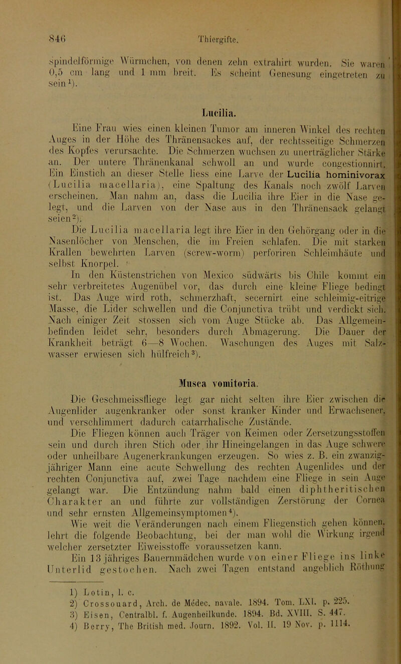 spindelförmige Würmchen, von denen zehn extrahirt wurden. Sie waren ’ 0,5 cm lang und 1 mm breit. bis scheint Genesung eingetreten zu sein4). Lucilia. Eine Frau wies einen kleinen Tumor am inneren Winkel des rechten Auges in der Höhe des Thränensackes auf, der rechtsseitige Schmerzen des Kopfes verursachte. Die Schmerzen wuchsen zu unerträglicher Stärke an. Der untere Thränenkanal schwoll an und wurde congestionnirt. Ein Einstich an dieser Stelle Jiess eine Larve der Lucilia hominivorax (Lucilia macellaria), eine Spaltung des Kanals noch zwölf Larven erscheinen. Man nahm an, dass die Lucilia ihre Eier in die Nase ge- legt, und die Larven von der Nase aus in den Thränensack gelangt seien1 2); Die Lucilia macellaria legt ihre Eier in den Gehörgang oder in die Nasenlöcher von Menschen, die im Freien schlafen. Die mit starken Krallen bewehrten Larven (screw-worm) perforiren Schleimhäute und selbst Knorpel. ' In den Küstenstrichen von Mexico südwärts bis Chile kommt ein sehr verbreitetes Augenübel vor, das durch eine kleine' Fliege bedingt ist. Das Auge wird roth, schmerzhaft, secernirt eine schleimig-eitrige Masse, die Lider schwellen und die Conjunctiva trübt und verdickt sich. Nach einiger Zeit stossen sich vom Auge Stücke ab. Das Allgemein- befinden leidet sehr, besonders durch Abmagerung. Die Dauer der Krankheit beträgt 6—8 Wochen. Waschungen des Auges mit Salz- wasser erwiesen sich hülfreich3 4). Musca vomitoria. Augenlider zwischen dir Erwachsener! Die Geschmeissfliege legt gar nicht selten ihre augenkranker oder sonst kranker Kinder und verschlimmert dadurch catarrhalische Zustände. Die Fliegen können auch Träger von Keimen oder Zersetzungsstoffen und durch ihren Stich oder ihr Hineingelangen in das Auge schwere unheilbare Augenerkrankungen erzeugen. So wies z. B. ein zwanzig- und sein oder jähriger Mann eine acute Schwellung des rechten Augenlides und der rechten Conjunctiva auf, zwei Tage nachdem eine Fliege in sein Auge gelangt war. Die Entzündung nahm bald einen diphtheritischen Charakter an und führte zur vollständigen Zerstörung der Cornea und sehr ernsten Allgemeinsymptomen4). Wie weit die Veränderungen nach einem Fliegenstich gehen können, lehrt die folgende Beobachtung, bei der man wohl die Wirkung irgend welcher zersetzter Eiweisstoffc voraussetzen kann. j Ein 13 jähriges Bauernmädchen wurde von einer Fliege ins linke Unterlid gestochen. Nach zwei Tagen entstand angeblich Hötlning 1) Lotin, 1. c. 2) Crossouard, Aich, de Medec. navale. 1894. Tom. LX1. p. 225. 3) Eisen, Centralbl. f. Augenheilkunde. 1894. Bd. XVIII. S. 44i.
