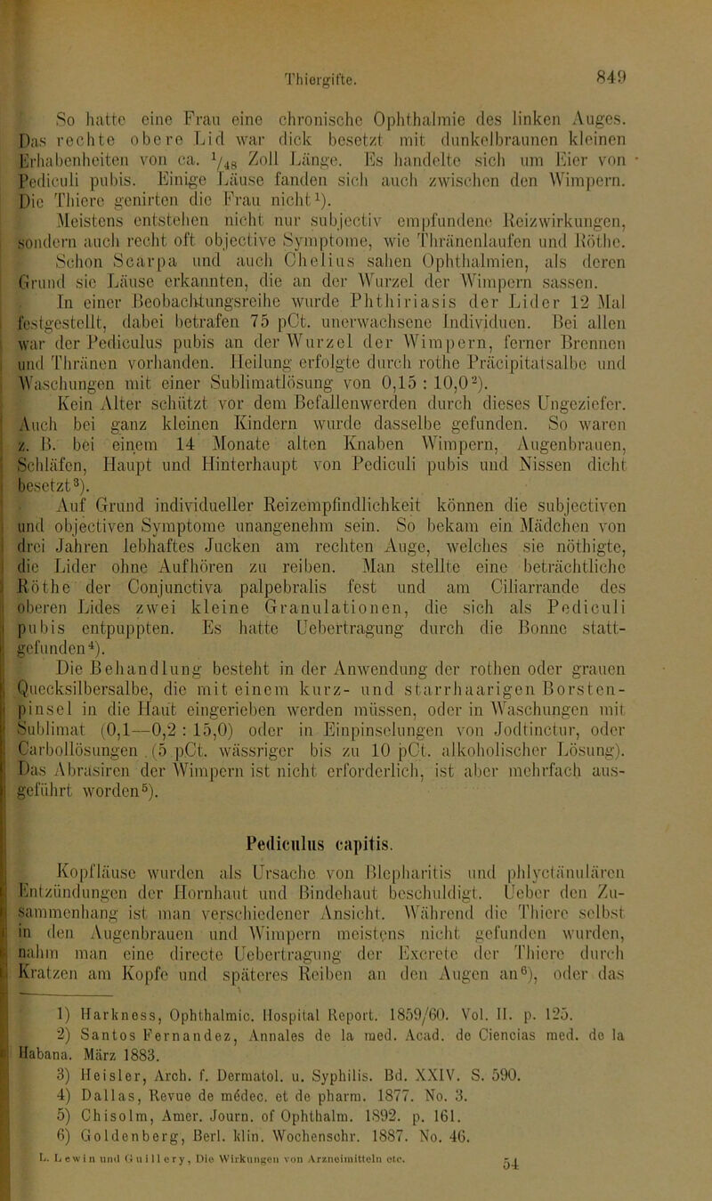 So hatte eine Frau eine chronische Ophthalmie des linken Auges. Das rechte obere Lid war dick besetzt mit dunkelbraunen kleinen Erhabenheiten von ca. 1/48 Zoll Länge. Es handelte sich um Eier von • Pediculi pubis. Einige Läuse fanden sich auch zwischen den Wimpern. Die Thiere genirten die Frau nicht1). Meistens entstehen nicht nur subjectiv empfundene Rcizwirkungen, sondern auch recht oft objective Symptome, wie Thränenlaufen und Röthe. Schon Scarpa und auch öhelius sahen Ophthalmien, als deren Grund sie Läuse erkannten, die an der Wurzel der Wimpern sassen. In einer Beobachtungsreihe wurde Phthiriasis der Lider 12 Mal festgestellt, dabei betrafen 75 pCt. unerwachsene Individuen. Bei allen war der Pediculus pubis an der Wurzel der Wimpern, ferner Brennen und Thränen vorhanden. Heilung erfolgte durch rothe Präcipitatsalbc und Waschungen mit einer Sublimatlösung von 0,15 : 10,02). Kein Alter schützt vor dem Befallenwerden durch dieses Ungeziefer. Auch bei ganz kleinen Kindern wurde dasselbe gefunden. So waren z. B. bei einem 14 Monate alten Knaben Wimpern, Augenbrauen, Schläfen, Haupt und Hinterhaupt von Pediculi pubis und Nissen dicht besetzt3). Auf Grund individueller Reizempfindlichkeit können die subjectiven und objectiven Symptome unangenehm sein. So bekam ein Mädchen von drei Jahren lebhaftes Jucken am rechten Auge, welches sie nöthigte, die Lider ohne Aufhören zu reiben. Man stellte eine beträchtliche Röthe der Conjunctiva palpebralis fest und am Ciliarrande des oberen Lides zwei kleine Granulationen, die sich als Pediculi pubis entpuppten. Es hatte Uebertragung durch die Bonne statt- gefunden4). Die Behandlung besteht in der Anwendung der rothen oder grauen | Quecksilbersalbe, die mit einem kurz- und starrhaarigen Borsten- pinsel in die Haut eingerieben werden müssen, oder in Waschungen mit Sublimat (0,1—0,2 : 15,0) oder in Einpinselungen von Jodtinctur, oder Carboilösungen . (5 .p.Ct. wässriger bis zu 10 pCt. alkoholischer Lösung). Das Abrüsiren der Wimpern ist nicht erforderlich, ist aber mehrfach aus- geführt worden5). Pediculus capitis. Kopfläuse wurden als Ursache von Blepharitis und phlyctänu Liren ; Entzündungen der Hornhaut und Bindehaut beschuldigt, lieber den Zu- sammenhang ist man verschiedener Ansicht. Während die Thiere selbst | in den Augenbrauen und Wimpern meistens nicht gefunden wurden, nahm man eine directo Uebertragung der Excretc der Thiere durch - Kratzen am Kopfe und späteres Reiben an den Augen an6), oder das I I 1) Harkness, Ophthalmie. Hospital Report. 1859/60. Vol. II. p. 125. 2) Santos Fernandez, Annales de la raed. Acad. de Ciencias med. de la Habana. März 1883. 3) Heister, Arch. f. Dermatol, u. Syphilis. Bd. XXIV. S. 590. 4) Dallas, Revue de mödec. et de pharm. 1877. No. 3. 5) Chisolm, Amer. Journ. of Ophthalm. 1892. p. 161. 6) Goldenberg, Berl. klin. Wochensehr. 1887. No. 46. L. Lewin und Guillery, Die Wirkungen von Arzneimitteln etc. 54