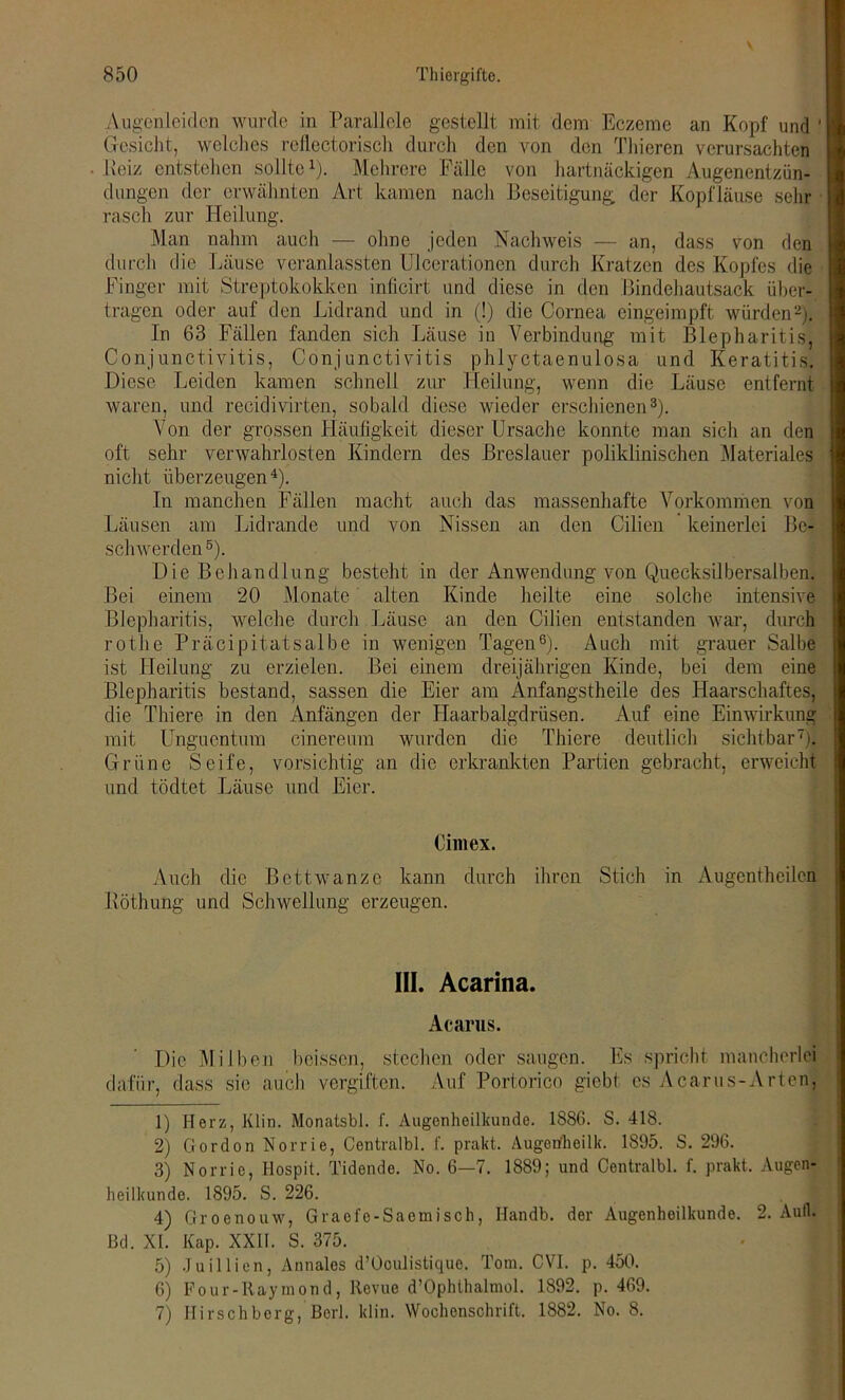 Augenleiden wurde in Parallele gestellt mit dem Eczeme an Kopf und ' Gesicht, welches reflectorisch durch den von den Thieren verursachten Peiz entstehen sollte1). Mehrere Fälle von hartnäckigen Augenentzün- dungen der erwähnten Art kamen nach Beseitigung der Kopfläuse sehr rasch zur Heilung. Man nahm auch — ohne jeden Nachweis — an, dass von den durch die Läuse veranlassten Ulcerationen durch Kratzen des Kopfes die Finger mit Streptokokken inticirt und diese in den Bindehautsack über- tragen oder auf den Lidrand und in (!) die Cornea eingeimpft würden2). In 63 Fällen fanden sich Läuse in Verbindung mit Blepharitis, Conjunctivitis, Conjunctivitis phlyctaenulosa und Keratitis. Diese Leiden kamen schnell zur Heilung, wenn die Läuse entfernt waren, und recidivirten, sobald diese wieder erschienen3). Von der grossen ITäufigkeit dieser Ursache konnte man sich an den oft sehr verwahrlosten Kindern des Breslauer poliklinischen Materiales nicht überzeugen4). In manchen Fällen macht auch das massenhafte Vorkommen von Läusen am Lidrande und von Nissen an den Cilien keinerlei Be- schwerden5). Die Behandlung besteht in der Anwendung von Quecksilbersalben. Bei einem 20 Monate alten Kinde heilte eine solche intensive Blepharitis, welche durch Läuse an den Cilien entstanden war, durch rothe Präcipitatsalbe in wenigen Tagen6). Auch mit grauer Salbe ist Heilung zu erzielen. Bei einem dreijährigen Kinde, bei dem eine Blepharitis bestand, sassen die Eier am Anfangstheile des Haarschaftes, die Thiere in den Anfängen der Haarbalgdrüsen. Auf eine Einwirkung mit Unguentum cinereum wurden die Thiere deutlich sichtbar7). Grüne Seife, vorsichtig an die erkrankten Partien gebracht, erweicht und tödtet Läuse und Eier. Cimex. Auch die Bettwanze kann durch ihren Stich in Augcntheilen Röthung und Schwellung erzeugen. III. Acarina. Acarus. Die Milben heissen, stechen oder saugen. Es spricht mancherlei dafür, dass sie auch vergiften. Auf Portorico giebt cs Acarus-Arten, 1) Herz, Klin. Monatsbl. f. Augenheilkunde. 1886. S. 418. 2) Gordon Norrie, Centralbl. f. prakt. Augetfheilk. 1895. S. 296. 3) Norrie, Hospit. Tidende. No. 6—7. 1889; und Centralbl. f. prakt. Augen- heilkunde. 1895. S. 226. 4) Groenouw, Graefe-Saemisch, Ilandb. der Augenheilkunde. 2. Aull, ßd. XI. Kap. XXII. S. 375. 5) Juillien, Annales d’Oculistique. Tom. CVI. p. 450. 6) Four-Raymond, Revue d’OphthalmoI. 1892. p. 469. 7) Hirschberg, Berl. klin. Wochenschrift. 1882. No. 8.