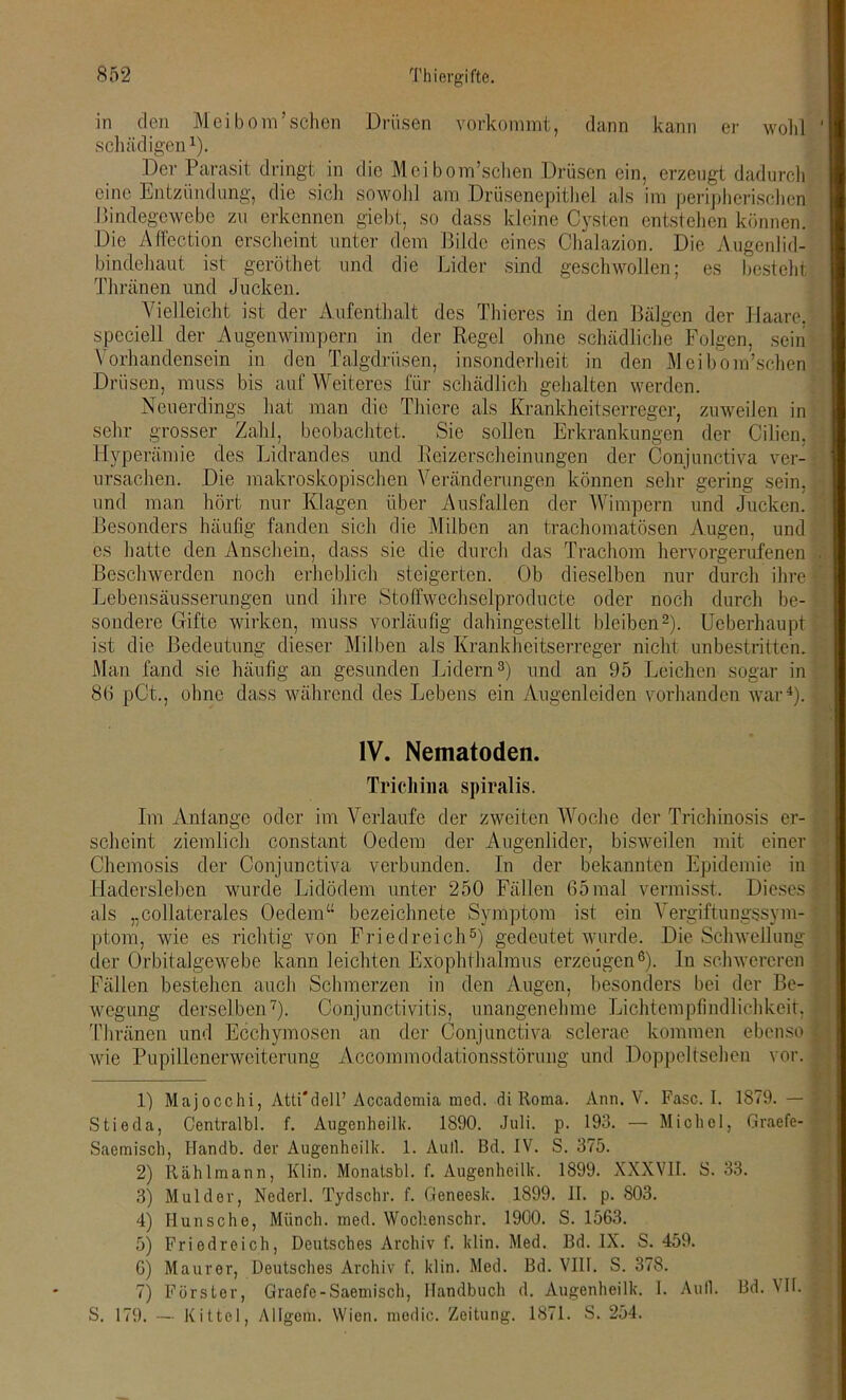 in den Meibom’schen Drüsen vorkommt, dann kann er wohl schädigen1 2 3 4). Der Parasit dringt in die Meibom’schen Drüsen ein, erzeugt dadurch eine Entzündung, die sich sowohl am Drüsenepithel als im peripherischen Bindegewebe zu erkennen giebt, so dass kleine Cysten entstehen können. Die Affection erscheint unter dem Bilde eines Chalazion. Die Augenlid- bindehaut ist geröthet und die Lider sind geschwollen; es besteht Thränen und Jucken. Vielleicht ist der Aufenthalt des Thieres in den Bälgen der Haare, speciell der Augenwimpern in der Regel ohne schädliche Folgen, sein Vorhandensein in den Talgdrüsen, insonderheit in den Meibom’schen Drüsen, muss bis auf Weiteres für schädlich gehalten werden. Neuerdings hat man die Thiere als Krankheitserreger, zuweilen in sehr grosser Zähl, beobachtet. Sie sollen Erkrankungen der Cilien, Hyperämie des Lidrandes und Reizerscheinungen der Conjunctiva ver- ursachen. Die makroskopischen Veränderungen können sehr gering sein, und man hört nur Klagen über Ausfallen der Wimpern und Jucken. Besonders häufig fanden sich die Milben an trachomatösen Augen, und es hatte den Anschein, dass sie die durch das Trachom hervorgerufenen Beschwerden noch erheblich steigerten. Ob dieselben nur durch ihre Lebensäusserungen und ihre Stoffwechselproducte oder noch durch be- sondere Gifte wirken, muss vorläufig dahingestellt bleiben2). Ueberhaupt ist die Bedeutung dieser Milben als Krankheitserreger nicht unbestritten. Man fand sie häufig an gesunden Lidern3) und an 95 Leichen sogar in 8(1 pCt., ohne dass während des Lebens ein Augenleiden vorhanden war4). IV. Nematoden. Trichina spiralis. Im Anlange oder im Verlaufe der zweiten Woche der Trichinosis er- scheint ziemlich constant Oedem der Augenlider, bisweilen mit einer Chemosis der Conjunctiva verbunden. In der bekannten Epidemie in Hadersleben wurde Lidödem unter 250 Fällen 65mal vermisst. Dieses als „collaterales Oedem“ bezeichnete Symptom ist ein Vergiftungssym- ptom, wie es richtig von Friedreich5) gedeutet wurde. Die Schwellung der Orbitalgewebe kann leichten Exophthalmus erzeugen6). In schwereren Fällen bestehen auch Schmerzen in den Augen, besonders bei der Be- wegung derselben7). Conjunctivitis, unangenehme Lichtemplindlichkeit. Thränen und Ecchymosen an der Conjunctiva sclerae kommen ebenso wie Pupillenerweiterung Accommodationsstörung und Doppeltsehen vor. 1) Majocchi, Atti'dell’ Accadomia mod. di Roma. Ann. V. Fase. I. 1879. — Stioda, Centralbl. f. Augenheilk. 1890. Juli. p. 193. — Michel, Graefe- Saemisch, ITandb. der Augenheilk. 1. Aull. Bd. IV. S. 375. 2) Rählmann, Klin. Monalsbl. f. Augenheilk. 1899. XXXVII. 8. 33. 3) Mul der, Nederl. Tydschr. f. Geneesk. 1899. II. p. 803. 4) Ilunsche, Münch, med. Wochenschr. 1900. S. 1563. 5) Friedreich, Deutsches Archiv f. klin. Med. Bd. IX. S. 459. G) Maurer, Deutsches Archiv f. klin. Med. Bd. VIII. S. 378. 7) Förster, Graefe-Saemisch, Handbuch d. Augenheilk. I. Aufl. Bd. VII. S. 179. — Kittel, Allgein. Wien, niedic. Zeitung. 1871. S. 254.