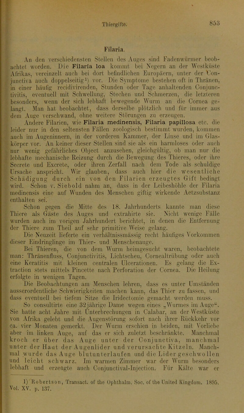 Filaria. An den verschiedensten Stellen des Auges sind Fadenwürmer beob- achtet worden. Die Filaria loa kommt bei Negern an der Westküste Afrikas, vereinzelt auch bei dort befindlichen Europäern, unter der TJon- junetiva auch doppelseitig1) vor. Die Symptome bestehen oft in Thränen, in einer häufig recidivirenden, Stunden oder Tage anhaltenden Conjunc- tivitis, eventuell mit Schwellung, Stechen und Schmerzen, die letzteren besonders, wenn der sich lebhaft bewegende Wurm an die Cornea ge- langt. Man hat beobachtet, dass derselbe plötzlich und für immer aus dem Auge verschwand, ohne weitere Störungen zu erzeugen. Andere Filarien, wie Filaria medinensis, Filaria papillosa etc. die leider nur in den seltensten Fällen zoologisch bestimmt wurden, kommen auch im Augeninnern, in der vorderen Kammer, der Linse und im Glas- körper vor. An keiner dieser Stellen sind sie als ein harmloses oder auch nur wenig gefährliches Object anzusehen, gleichgültig, ob man nur die lebhafte mechanische Reizung durch die Bewegung des Thieres, oder ihre Secrete und Excrete, oder ihren Zerfall nach dem Tode als schuldige Ursache anspricht. Wir glauben, dass auch hier die wesentliche Schädigung durch ein von den Filarien erzeugtes Gift bedingt wird. Schon v. Sieb old nahm an, dass in der Leibeshöhle der Filaria medinensis eine auf Wunden des Menschen giftig wirkende Aetzsubstanz enthalten sei. Schon gegen die Mitte des 18. Jahrhunderts kannte man diese Thiere als Gäste des Auges und extrahirte sie. Nicht wenige Fälle wurden auch im vorigen Jahrhundert berichtet, in denen die Entfernung der Thiere zum Theil auf sehr primitive Weise gelang. Die Neuzeit lieferte ein verhältnissmässig recht häufiges Vorkommen dieser Eindringlinge im Thier- und Menschenauge. Bei Thieren, die von dem Wurm heimgesucht waren, beobachtete man: Thränenfluss, Conjunctivitis, Lichtscheu, Cornealtrübung oder auch eine Keratitis mit kleinen centralen Ulcerationen. Es gelang die Ex- traction stets mittels Pincette nach Perforation der Cornea. Die Heilung erfolgte in wenigen Tagen. Hie Beobachtungen am Menschen lehren, dass es unter Umständen ausserordentliche Schwierigkeiten machen kann, das Thier zu fassen, und dass eventuell bei tiefem Sitze die Iridectomie gemacht werden muss. So consultirte eine 32jährige Harne wegen eines „Wurmes im Auge“. Sie hatte acht Jahre mit Unterbrechungen in Calabar, an der Westküste von Afrika gelebt und die Augenstörung sofort nach ihrer Rückkehr vor ca. vier Monaten gemerkt. Her Wurm erschien in beiden, mit Vorliebe aber im linken Auge, auf das er sich zuletzt beschränkte. Manchmal kroch er über das Auge unter der Conjunctiva, manchmal unter der Haut der Augenlider und verursachte Kitzeln. Manch- mal wurde das Auge blutunterlaufen und die Lider gesclnvollen und leicht schwarz. Im warmen Zimmer war der Wurm besonders lebhaft und erzeugte auch Conjunetival-Injection. Für Kälte war er 1) Robertson, Transact. of tlie Ophthalm. Soc. of the United Kingdom. 1895. Voi. XV. p. 137.